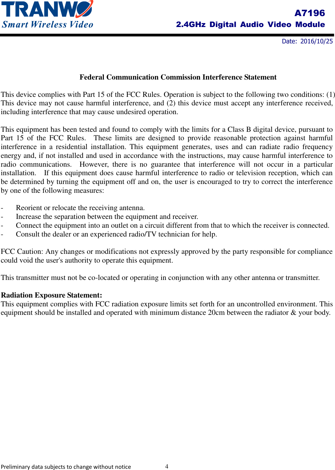         Date:  2016/10/25     Preliminary data subjects to change without notice  4 A7196 2.4GHz  Digital  Audio  Video  Module  Federal Communication Commission Interference Statement  This device complies with Part 15 of the FCC Rules. Operation is subject to the following two conditions: (1) This device may not cause harmful interference, and (2) this device must accept any interference received, including interference that may cause undesired operation.  This equipment has been tested and found to comply with the limits for a Class B digital device, pursuant to Part  15  of  the  FCC  Rules.    These  limits  are  designed  to  provide  reasonable  protection  against  harmful interference  in  a  residential  installation.  This  equipment  generates,  uses  and  can  radiate  radio  frequency energy and, if not installed and used in accordance with the instructions, may cause harmful interference to radio  communications.    However,  there  is  no  guarantee  that  interference  will  not  occur  in  a  particular installation.    If this equipment does cause harmful interference to radio or television reception, which can be determined by turning the equipment off and on, the user is encouraged to try to correct the interference by one of the following measures:  -  Reorient or relocate the receiving antenna. -  Increase the separation between the equipment and receiver. -  Connect the equipment into an outlet on a circuit different from that to which the receiver is connected. -  Consult the dealer or an experienced radio/TV technician for help.  FCC Caution: Any changes or modifications not expressly approved by the party responsible for compliance could void the user&apos;s authority to operate this equipment.  This transmitter must not be co-located or operating in conjunction with any other antenna or transmitter.  Radiation Exposure Statement: This equipment complies with FCC radiation exposure limits set forth for an uncontrolled environment. This equipment should be installed and operated with minimum distance 20cm between the radiator &amp; your body. 