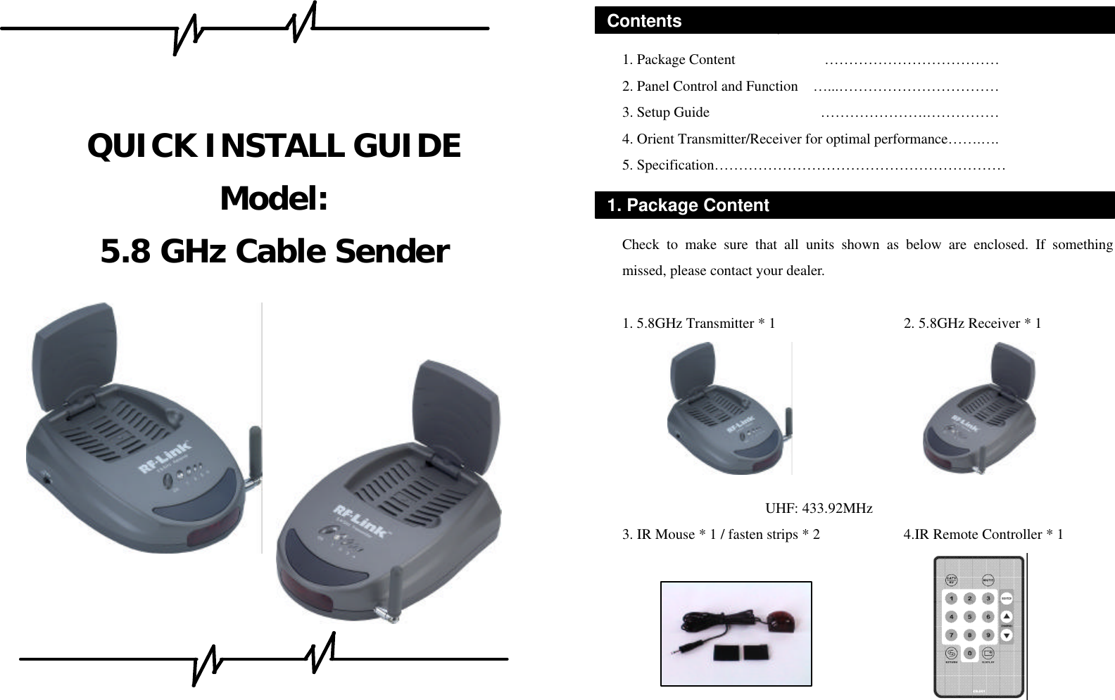     QUICK INSTALL GUIDE Model: 5.8 GHz Cable Sender                  • software, warranty card, and user manuals.   1. Package Content            ……………………………… 2. Panel Control and Function  …...…………………………… 3. Setup Guide               ………………….…………… 4. Orient Transmitter/Receiver for optimal performance…….…. 5. Specification……………………………………………………     Check to make sure that all units shown as below are enclosed. If something missed, please contact your dealer.  1. 5.8GHz Transmitter * 1                2. 5.8GHz Receiver * 1       UHF: 433.92MHz (USA Standard) 3. IR Mouse * 1 / fasten strips * 2       4.IR Remote Controller * 1                   Contents 1. Package Content 