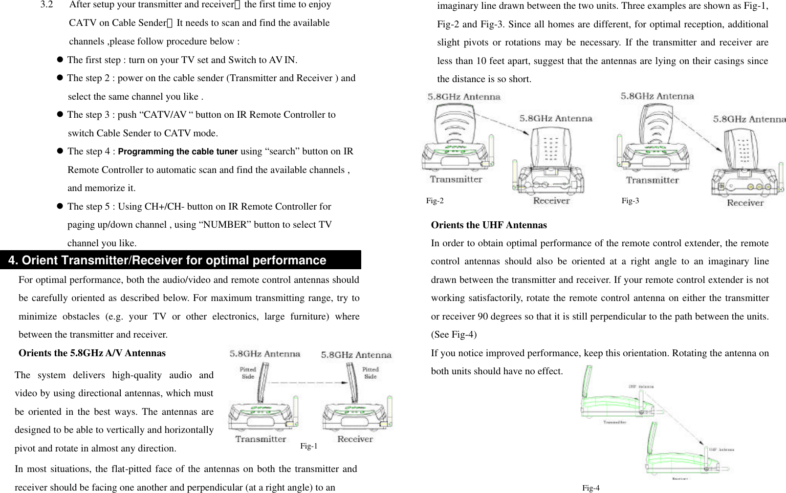 3.2 After setup your transmitter and receiver，the first time to enjoy CATV on Cable Sender，It needs to scan and find the available channels ,please follow procedure below :   l The first step : turn on your TV set and Switch to AV IN. l The step 2 : power on the cable sender (Transmitter and Receiver ) and select the same channel you like . l The step 3 : push “CATV/AV “ button on IR Remote Controller to switch Cable Sender to CATV mode. l The step 4 : Programming the cable tuner using “search” button on IR Remote Controller to automatic scan and find the available channels , and memorize it. l The step 5 : Using CH+/CH- button on IR Remote Controller for paging up/down channel , using “NUMBER” button to select TV channel you like.  For optimal performance, both the audio/video and remote control antennas should be carefully oriented as described below. For maximum transmitting range, try to minimize obstacles (e.g. your TV or other electronics, large furniture) where between the transmitter and receiver. Orients the 5.8GHz A/V Antennas                    Orients the UHF Antennas   In order to obtain optimal performance of the remote control extender, the remote control antennas should also be oriented at a right angle to an imaginary line drawn between the transmitter and receiver. If your remote control extender is not working satisfactorily, rotate the remote control antenna on either the transmitter or receiver 90 degrees so that it is still perpendicular to the path between the units. (See Fig-4) If you notice improved performance, keep this orientation. Rotating the antenna on both units should have no effect.       4. Orient Transmitter/Receiver for optimal performance The system delivers high-quality audio and video by using directional antennas, which must be oriented in the best ways. The antennas are designed to be able to vertically and horizontallypivot and rotate in almost any direction. In most situations, the flat-pitted face of the antennas on both the transmitter and receiver should be facing one another and perpendicular (at a right angle) to an   Fig-2  Fig-3 Fig-1 imaginary line drawn between the two units. Three examples are shown as Fig-1, Fig-2 and Fig-3. Since all homes are different, for optimal reception, additional slight pivots or rotations may be necessary. If the transmitter and receiver are less than 10 feet apart, suggest that the antennas are lying on their casings since the distance is so short. Fig-4 