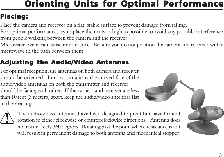 Orienting Units for Optimal PerformanceOrienting Units for Optimal PerformanceOrienting Units for Optimal PerformanceOrienting Units for Optimal PerformanceOrienting Units for Optimal PerformancePlacing:Placing:Placing:Placing:Placing:Place the camera and receiver on a flat, stable surface to prevent damage from falling.For optimal performance, try to place the units as high as possible to avoid any possible interferencefrom people walking between the camera and the receiver.Microwave ovens can cause interference.  Be sure you do not position the camera and receiver with amicrowave in the path between them.13Adjusting the Audio/Video AntennasAdjusting the Audio/Video AntennasAdjusting the Audio/Video AntennasAdjusting the Audio/Video AntennasAdjusting the Audio/Video AntennasFor optimal reception, the antennas on both camera and receivershould be oriented.  In most situations the curved face of theaudio/video antennas on both the transmitter and receivershould be facing each other.  If the camera and receiver are lessthan 10 feet (3 meters) apart, keep the audio/video antennas flatin their casings.The audio/video antennas have been designed to pivot but have limitedrotation in either clockwise or counterclockwise directions.   Antenna doesnot rotate freely 360 degrees.  Rotating past the point where resistance is feltwill result in permanent damage to both antenna and mechanical stopper.