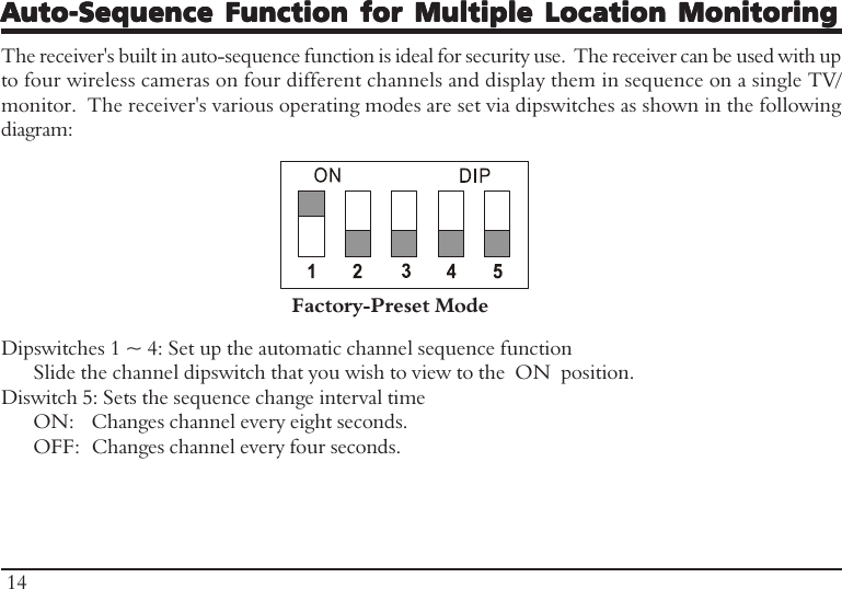 Auto-Sequence Function for Multiple Location MonitoringAuto-Sequence Function for Multiple Location MonitoringAuto-Sequence Function for Multiple Location MonitoringAuto-Sequence Function for Multiple Location MonitoringAuto-Sequence Function for Multiple Location MonitoringThe receiver&apos;s built in auto-sequence function is ideal for security use.  The receiver can be used with upto four wireless cameras on four different channels and display them in sequence on a single TV/monitor.  The receiver&apos;s various operating modes are set via dipswitches as shown in the followingdiagram:Dipswitches 1 ~ 4: Set up the automatic channel sequence functionSlide the channel dipswitch that you wish to view to the  ON  position.Diswitch 5: Sets the sequence change interval timeON: Changes channel every eight seconds.OFF: Changes channel every four seconds.Factory-Preset Mode14