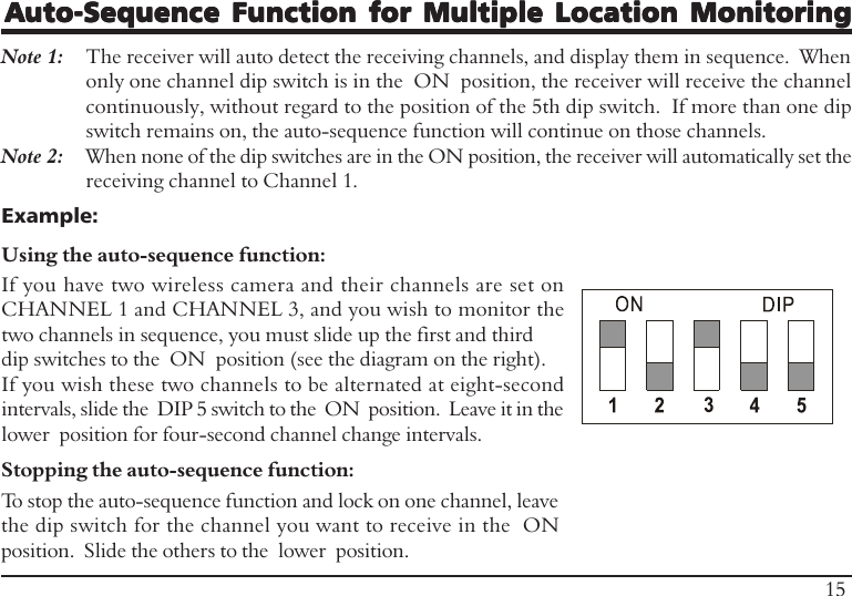 Auto-Sequence Function for Multiple Location MonitoringAuto-Sequence Function for Multiple Location MonitoringAuto-Sequence Function for Multiple Location MonitoringAuto-Sequence Function for Multiple Location MonitoringAuto-Sequence Function for Multiple Location MonitoringNote 1: The receiver will auto detect the receiving channels, and display them in sequence.  Whenonly one channel dip switch is in the  ON  position, the receiver will receive the channelcontinuously, without regard to the position of the 5th dip switch.  If more than one dipswitch remains on, the auto-sequence function will continue on those channels.Note 2: When none of the dip switches are in the ON position, the receiver will automatically set thereceiving channel to Channel 1.Example:Using the auto-sequence function:If you have two wireless camera and their channels are set onCHANNEL 1 and CHANNEL 3, and you wish to monitor thetwo channels in sequence, you must slide up the first and thirddip switches to the  ON  position (see the diagram on the right).If you wish these two channels to be alternated at eight-secondintervals, slide the  DIP 5 switch to the  ON  position.  Leave it in thelower  position for four-second channel change intervals.15Stopping the auto-sequence function:To stop the auto-sequence function and lock on one channel, leavethe dip switch for the channel you want to receive in the  ONposition.  Slide the others to the  lower  position.