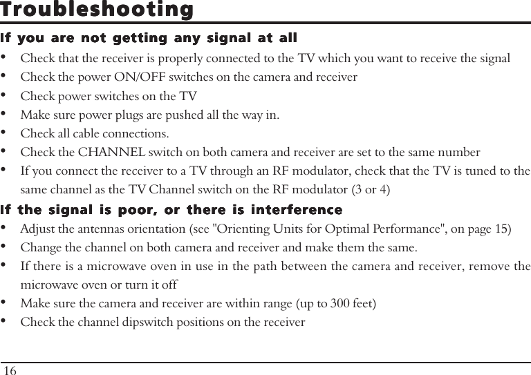 TroubleshootingTroubleshootingTroubleshootingTroubleshootingTroubleshootingIf you are not getting any signal at allIf you are not getting any signal at allIf you are not getting any signal at allIf you are not getting any signal at allIf you are not getting any signal at all•Check that the receiver is properly connected to the TV which you want to receive the signal•Check the power ON/OFF switches on the camera and receiver•Check power switches on the TV•Make sure power plugs are pushed all the way in.•Check all cable connections.•Check the CHANNEL switch on both camera and receiver are set to the same number•If you connect the receiver to a TV through an RF modulator, check that the TV is tuned to thesame channel as the TV Channel switch on the RF modulator (3 or 4)If the signal is poor, or there is interferenceIf the signal is poor, or there is interferenceIf the signal is poor, or there is interferenceIf the signal is poor, or there is interferenceIf the signal is poor, or there is interference•Adjust the antennas orientation (see &quot;Orienting Units for Optimal Performance&quot;, on page 15)•Change the channel on both camera and receiver and make them the same.•If there is a microwave oven in use in the path between the camera and receiver, remove themicrowave oven or turn it off•Make sure the camera and receiver are within range (up to 300 feet)•Check the channel dipswitch positions on the receiver16