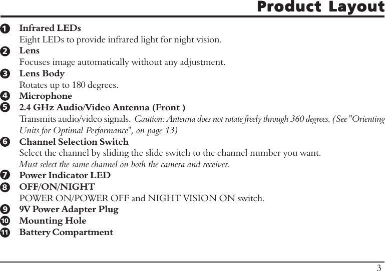 Product LayoutProduct LayoutProduct LayoutProduct LayoutProduct LayoutInfrared LEDsEight LEDs to provide infrared light for night vision.LensFocuses image automatically without any adjustment.Lens BodyRotates up to 180 degrees.Microphone2.4 GHz Audio/Video Antenna (Front )Transmits audio/video signals.  Caution: Antenna does not rotate freely through 360 degrees. (See &quot;OrientingUnits for Optimal Performance&quot;, on page 13)Channel Selection SwitchSelect the channel by sliding the slide switch to the channel number you want.Must select the same channel on both the camera and receiver.Power Indicator LEDOFF/ON/NIGHTPOWER ON/POWER OFF and NIGHT VISION ON switch.9V Power Adapter PlugMounting HoleBattery Compartment12345678910311