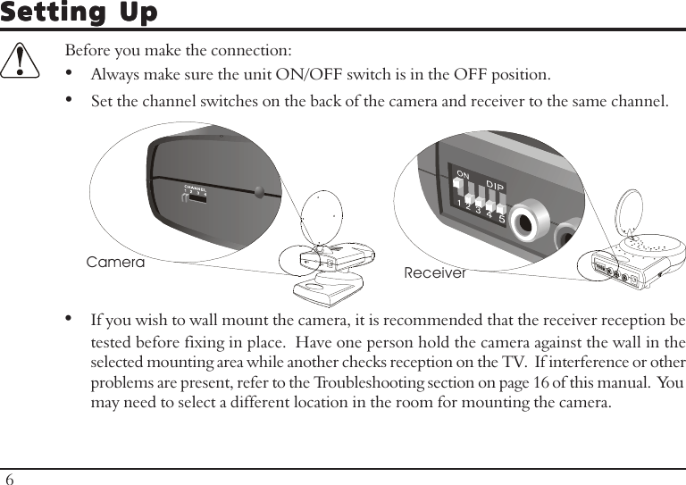Setting UpSetting UpSetting UpSetting UpSetting UpBefore you make the connection:•Always make sure the unit ON/OFF switch is in the OFF position.•Set the channel switches on the back of the camera and receiver to the same channel.•If you wish to wall mount the camera, it is recommended that the receiver reception betested before fixing in place.  Have one person hold the camera against the wall in theselected mounting area while another checks reception on the TV.  If interference or otherproblems are present, refer to the Troubleshooting section on page 16 of this manual.  Youmay need to select a different location in the room for mounting the camera.Receiver6Camera