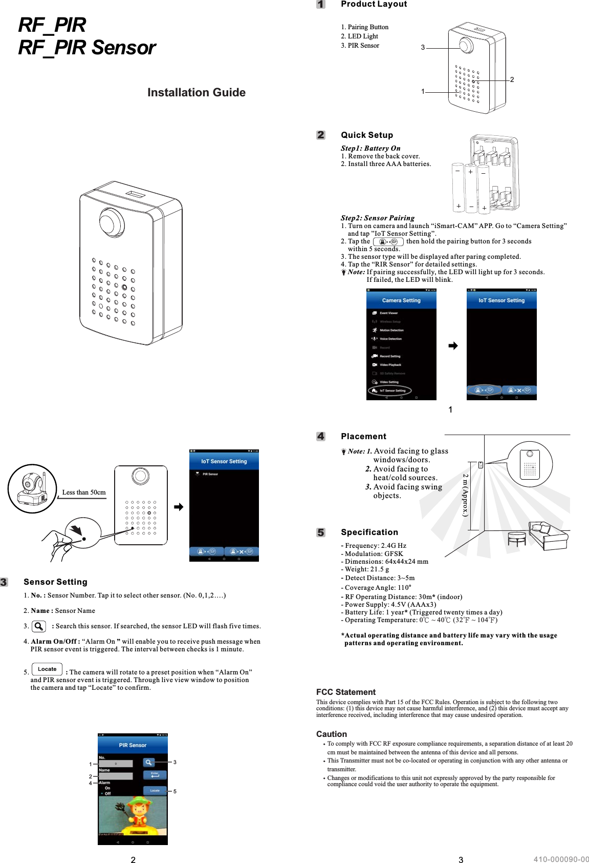 2Less than 50cm12. Name : Sensor Name3.   : Search this sensor. If searched, the sensor LED will flash five times.               4. Alarm On/Off : “Alarm On ” will enable you to receive push message when     PIR sensor event is triggered. The interval between checks is 1 minute.5.                     : The camera will rotate to a preset position when “Alarm On”       and PIR sensor event is triggered. Through live view window to position the camera and tap “Locate” to confirm.1. No. : Sensor Number. Tap it to select other sensor. (No. 0,1,2….)                    Sensor Setting31243511Step1: Battery On1. Remove the back cover.2. Install three AAA batteries.Step2: Sensor Pairing1. Turn on camera and launch “iSmart-CAM” APP. Go to “Camera Setting”     and tap ”IoT Sensor Setting”.2. Tap the                     then hold the pairing button for 3 seconds     within 5 seconds.3. The sensor type will be displayed after paring completed.4. Tap the “RIR Sensor” for detailed settings.    Note: If pairing successfully, the LED will light up for 3 seconds.                 If failed, the LED will blink.EN Pairing Button2. LED Light3. PIR Sensor1.     Product Layout 1     Quick Setup2123RF_PIRRF_PIR Sensor Installation GuideManuel de l&apos;utilisateurGuía de instalaciónInstallationsanleitungGuida all&apos;installazione31     Placement41- Modulation: GFSK- Dimensions: 64x44x24 mm- Weight: 21.5 g- Detect Distance: 3~5m- Coverage Angle: 110°-  Operating Distance: 30m* (indoor)- Power Supply: 4.5V (AAAx3)- Battery Life: 1 year* (Triggered twenty times a day)- Operating Temperature: *Actual operating distance and battery life may vary with the usage    patterns and operating environment.- Frequency: 2.4G HzRF 0℃ ~ 40℃ (32℉ ~ 104℉)     Specification52 m (Approx.)    Note: 1. Avoid facing to glass                 windows/doors.            2. Avoid facing to                 heat/cold sources.            3. Avoid facing swing                 objects.410-000090-00FCC StatementThis device complies with Part 15 of the FCC Rules. Operation is subject to the following two conditions: (1) this device may not cause harmful interference, and (2) this device must accept any interference received, including interference that may cause undesired operation.Caution       To comply with FCC RF exposure compliance requirements, a separation distance of at least 20       cm must be maintained between the antenna of this device and all persons.              This Transmitter must not be co-located or operating in conjunction with any other antenna or       transmitter.       Changes or modifications to this unit not expressly approved by the party responsible for        compliance could void the user authority to operate the equipment. 