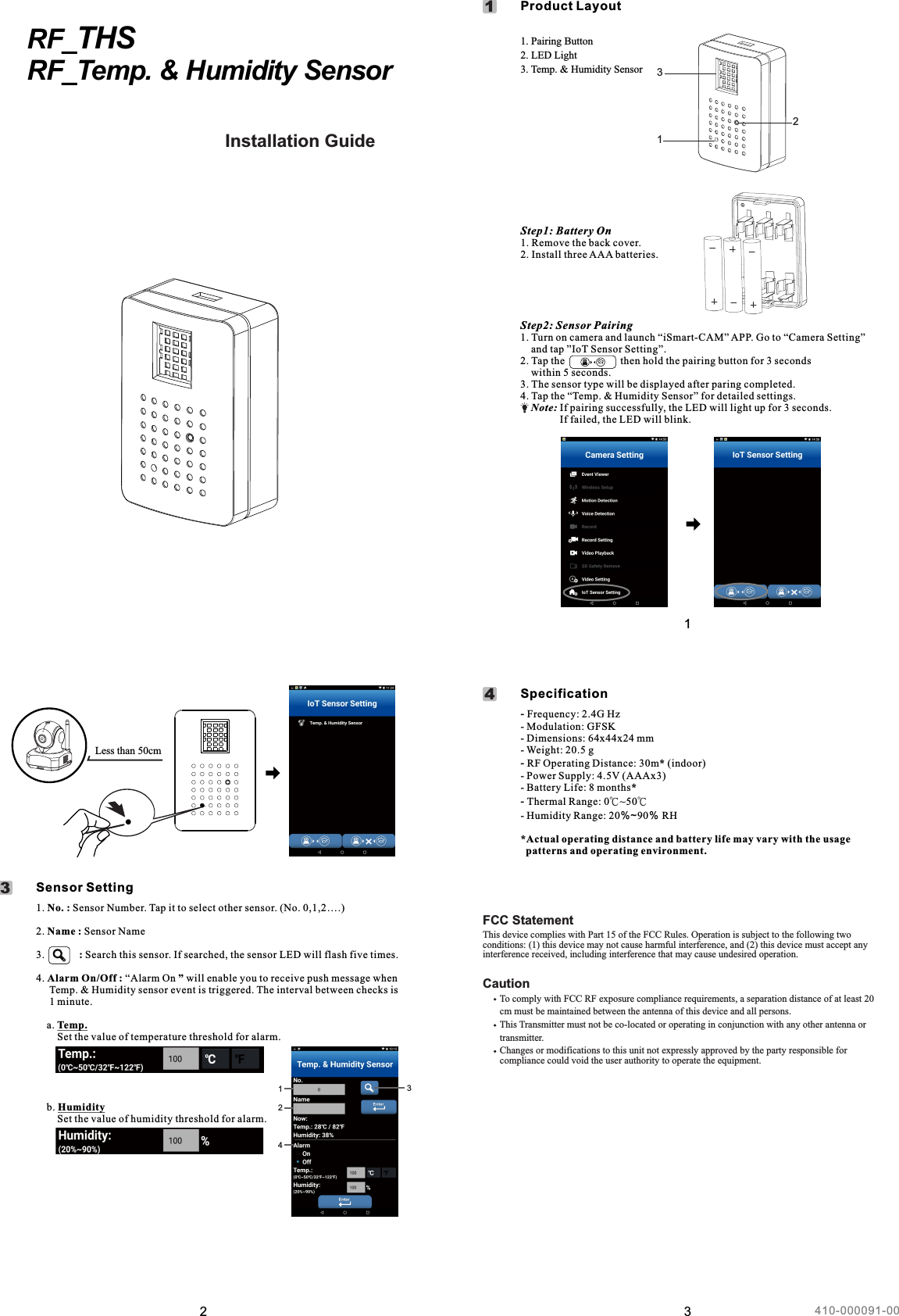 2Less than 50cm12. Name : Sensor Name3.             : Search this sensor. If searched, the sensor LED will flash five times.               4. Alarm On/Off : “Alarm On ” will enable you to receive push message when      Temp. &amp; Humidity sensor event is triggered. The interval between checks is      1 minute.    a. Temp.        Set the value of temperature threshold for alarm.    b. Humidity         Set the value of humidity threshold for alarm.1. No. : Sensor Number. Tap it to select other sensor. (No. 0,1,2….)     Sensor Setting31243RF_THSRF_Temp. &amp; Humidity Sensor Installation GuideManuel de l&apos;utilisateurGuía de instalaciónInstallationsanleitungGuida all&apos;installazione1Step1: Battery On1. Remove the back cover.2. Install three AAA batteries.Step2: Sensor Pairing1. Turn on camera and launch “iSmart-CAM” APP. Go to “Camera Setting”     and tap ”IoT Sensor Setting”.2. Tap the                     then hold the pairing button for 3 seconds     within 5 seconds.3. The sensor type will be displayed after paring completed.4. Tap the “Temp. &amp; Humidity Sensor” for detailed settings.    Note: If pairing successfully, the LED will light up for 3 seconds.                 If failed, the LED will blink.12EN Pairing Button2. LED Light3. Temp. &amp; Humidity Sensor1.3     Product Layout 131- Modulation: GFSK- Dimensions: 64x44x24 mm- Weight: 20.5 g-  Operating Distance: 30m* (indoor)- Power Supply: 4.5V (AAAx3)- Battery Life: 8 months*- Thermal Range: 0℃~50℃- Humidity Range: 20％~90％ RH*Actual operating distance and battery life may vary with the usage    patterns and operating environment.- Frequency: 2.4G HzRF      Specification4410-000091-00FCC StatementThis device complies with Part 15 of the FCC Rules. Operation is subject to the following two conditions: (1) this device may not cause harmful interference, and (2) this device must accept any interference received, including interference that may cause undesired operation.Caution       To comply with FCC RF exposure compliance requirements, a separation distance of at least 20       cm must be maintained between the antenna of this device and all persons.              This Transmitter must not be co-located or operating in conjunction with any other antenna or       transmitter.       Changes or modifications to this unit not expressly approved by the party responsible for        compliance could void the user authority to operate the equipment. 