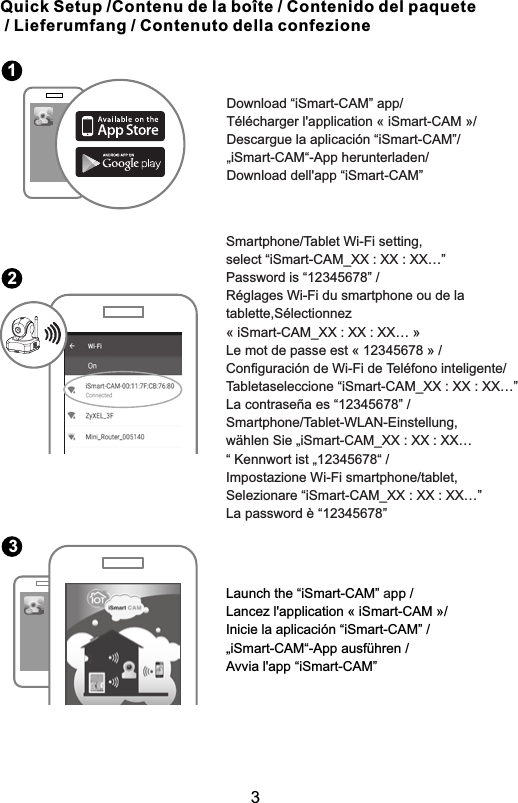 Quick Setup /Contenu de la boîte / Contenido del paquete / Lieferumfang / Contenuto della confezione                         Download “iSmart-CAM” app/           Télécharger l&apos;application « iSmart-CAM »/           Descargue la aplicación “iSmart-CAM”/           „iSmart-CAM“-App herunterladen/           Download dell&apos;app “iSmart-CAM”                                     Smartphone/Tablet Wi-Fi setting, select “iSmart-CAM_XX : XX : XX…”Password is “12345678” / Réglages Wi-Fi du smartphone ou de la tablette,Sélectionnez « iSmart-CAM_XX : XX : XX… »Le mot de passe est « 12345678 » / Configuración de Wi-Fi de Teléfono inteligente/Tabletaseleccione “iSmart-CAM_XX : XX : XX…” La contraseña es “12345678” / Smartphone/Tablet-WLAN-Einstellung,wählen Sie „iSmart-CAM_XX : XX : XX…“ Kennwort ist „12345678“ /Impostazione Wi-Fi smartphone/tablet,Selezionare “iSmart-CAM_XX : XX : XX…”La password è “12345678”                         123            a                          Launch the “iSmart-CAM”  pp /Lancez l&apos;application « iSmart-CAM »/Inicie la aplicación “iSmart-CAM” /„iSmart-CAM“-App ausführen /Avvia l&apos;app “iSmart-CAM”3