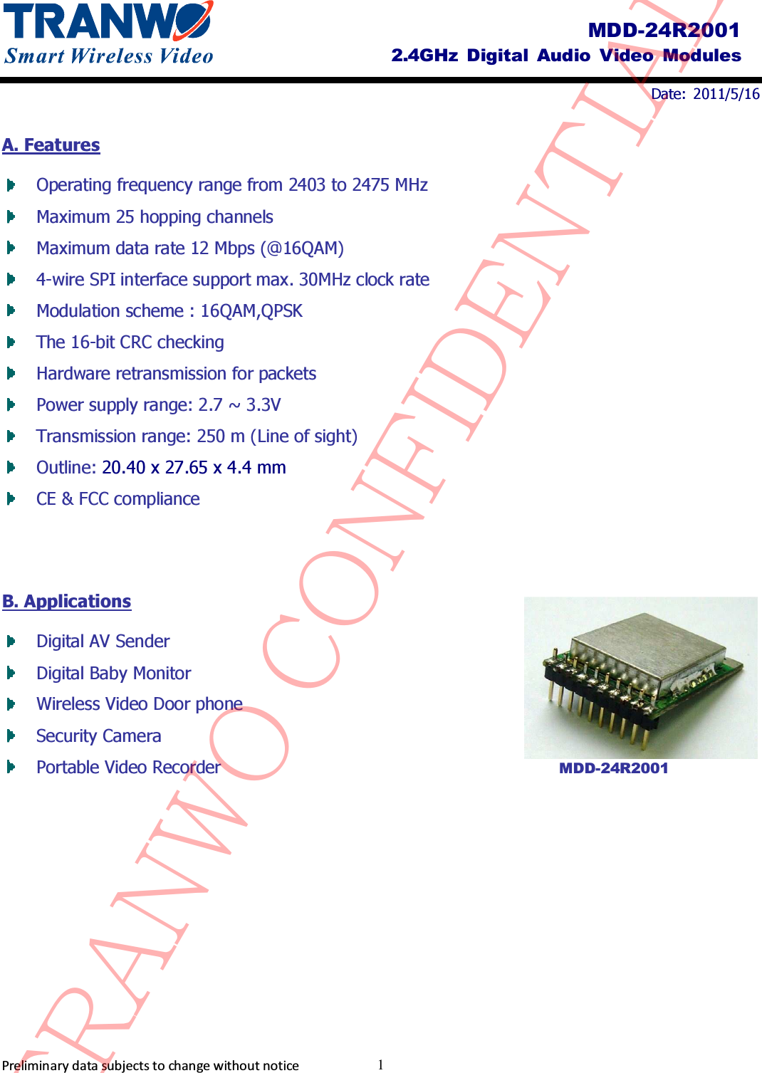                                Date:  2011/5/16     Preliminary data subjects to change without notice  1 MDD-24R2001 2.4GHz  Digital Audio  Video  Modules A. Features  Operating frequency range from 2403 to 2475 MHz    Maximum 25 hopping channels  Maximum data rate 12 Mbps (@16QAM)  4-wire SPI interface support max. 30MHz clock rate    Modulation scheme : 16QAM,QPSK  The 16-bit CRC checking    Hardware retransmission for packets    Power supply range: 2.7 ~ 3.3V    Transmission range: 250 m (Line of sight)  Outline: 20.40 x 27.65 x 4.4 mm  CE &amp; FCC compliance   B. Applications  Digital AV Sender  Digital Baby Monitor    Wireless Video Door phone    Security Camera    Portable Video Recorder           MDD-24R2001 TRANWO CONFIDENTIAL