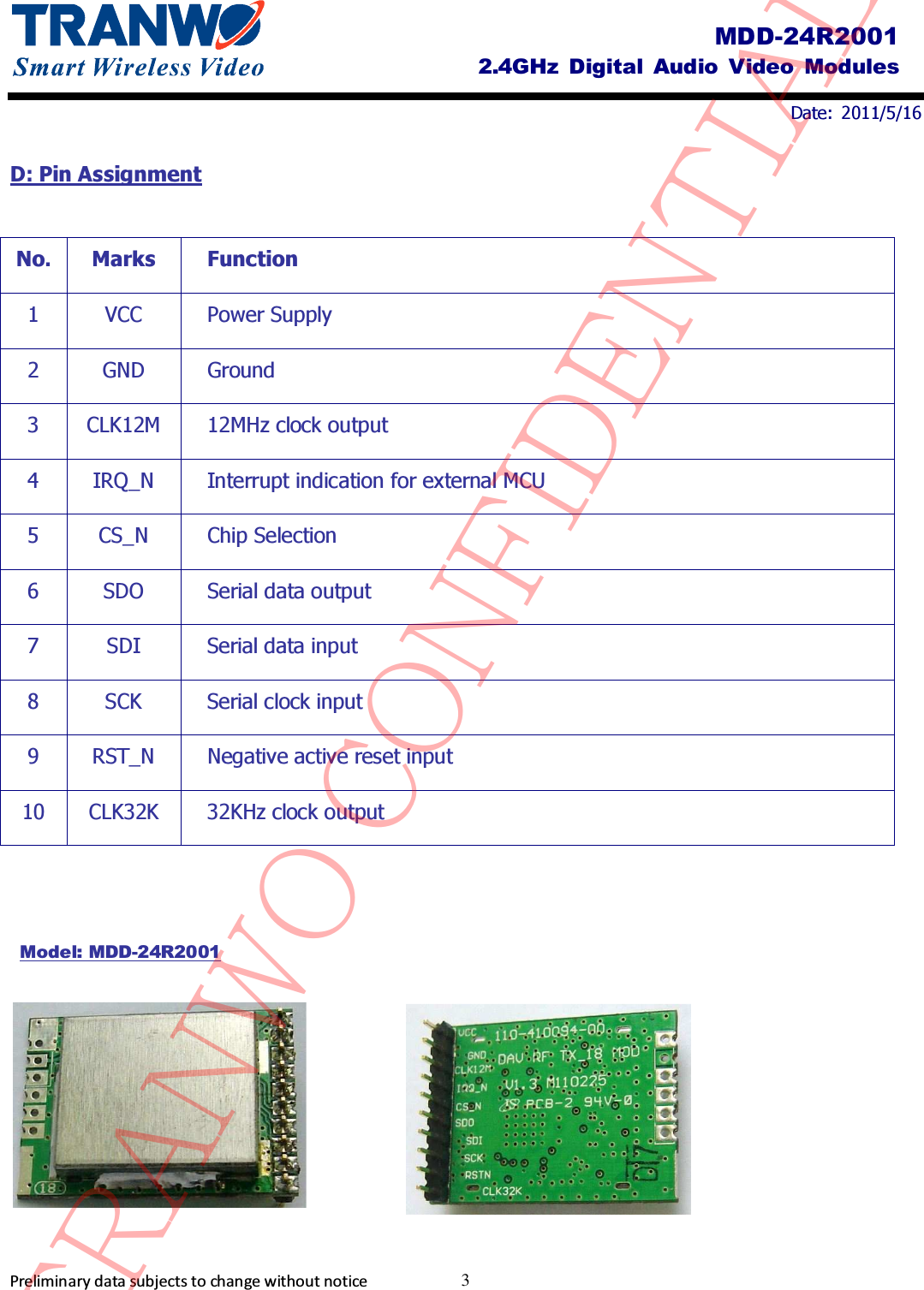                                Date:  2011/5/16     Preliminary data subjects to change without notice  3 MDD-24R2001 2.4GHz  Digital Audio  Video  Modules D: Pin Assignment    No. Marks Function 1  VCC  Power Supply 2  GND  Ground 3  CLK12M  12MHz clock output 4  IRQ_N  Interrupt indication for external MCU 5  CS_N  Chip Selection 6  SDO  Serial data output 7  SDI  Serial data input 8  SCK  Serial clock input 9  RST_N  Negative active reset input 10  CLK32K  32KHz clock output           Model: MDD-24R2001 TRANWO CONFIDENTIAL