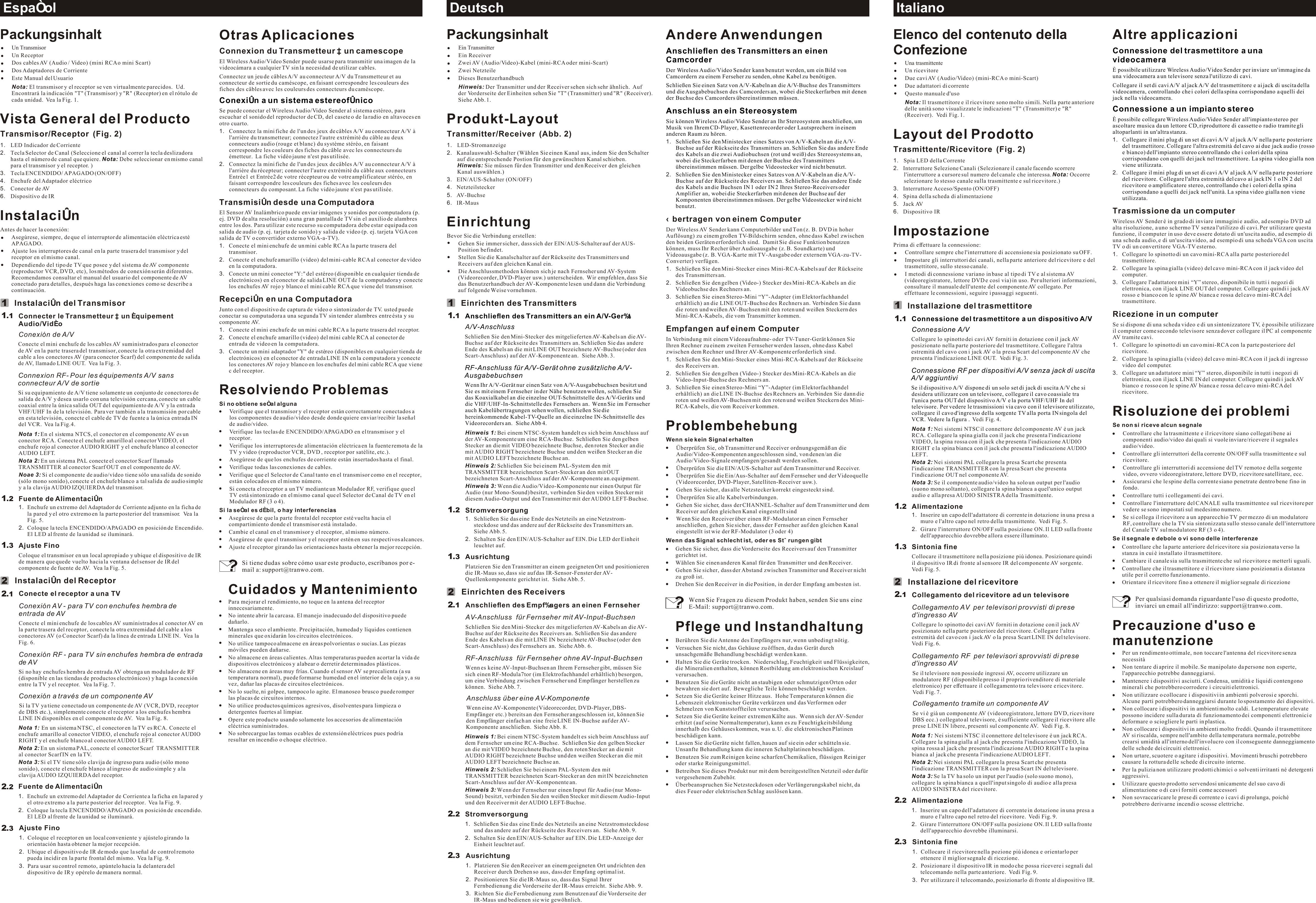 Deutsch ItalianoEspañolPackungsinhaltUn TransmisorUn ReceptorDos cables AV (Audio / Video) (mini RCA o mini Scart)Dos Adaptadores de CorrienteEste Manual del UsuarioNota: El transmisor y el receptor se ven virtualmente parecidos.  Ud. Encontrará la indicación &quot;T&quot; (Transmisor) y &quot;R&quot; (Receptor) en el rótulo de cada unidad.  Vea la Fig. 1.Vista General del ProductoTransmisor/Receptor  (Fig. 2)1. LED Indicador de Corriente2. Tecla Selector de Canal (Seleccione el canal al correr la tecla deslizadora hasta el número de canal que quiere. Nota: Debe seleccionar en mismo canal para el transmisor y el receptor. )3. Tecla ENCENDIDO/ APAGADO (ON/OFF)4. Enchufe del Adaptador eléctrico5. Conector de AV6. Dispositivo de IRInstalaciónAntes de hacer la conexión:Asegúrese, siempre, de que el interruptor de alimentación eléctrica esté APAGADO.Ajuste los interruptores de canal en la parte trasera del transmisor y del receptor en el mismo canal.Dependiendo del tipo de TV que posee y del sistema de AV componente (reproductor VCR, DVD, etc), los métodos de conexión serán diferentes. Recomendamos consultar el manual del usuario del componente de AV conectado para detalles, después haga las conexiones como se describe a continuación.Instalación del TransmisorConnecter le Transmetteur à un équipement Audio/Vidéo Conexión de A/VConecte el mini enchufe de los cables AV suministrados para el conector de AV en la parte trasera del transmisor, conecte la otra extremidad del cable a los conectores AV (para conector Scarf) del componente de salida de AV, llamado LINE OUT.  Vea la Fig. 3.Connexion RF- Pour les équipements A/V sans connecteur A/V de sortieSi su equipamiento de A/V tiene solamente un conjunto de conectores de salida de A/V y desea usarlo con una televisión cercana, conecte un cable coaxial entre la única salida OUT del equipamiento de A/V y la entrada VHF/UHF In de la televisión. Para ver también a la transmisión por cable en esta televisión, conecte el cable de TV de fuente a la única entrada IN del VCR.  Vea la Fig.4. Nota 1: En el sistema NTCS, el conector en el componente AV es un conector RCA. Conecte el enchufe amarillo al conector VIDEO, el enchufe rojo al conector AUDIO RIGHT y el enchufe blanco al conector AUDIO LEFT. Nota 2: En un sistema PAL conecte el conector Scarf llamado TRANSMITTER al conector Scarf OUT en el componente de AV.Noae 3: Si el componente de audio/vídeo tiene sólo una salida de sonido (sólo mono sonido), conecte el enchufe blanco a tal salida de audio simple y a la clavija AUDIO IZQUIERDA del transmisor.Fuente de Alimentación1.  Enchufe un extremo del Adaptador de Corriente adjunto en la ficha de la pared y el otro extremo en la parte posterior del transmisor.  Vea la Fig. 5.2.  Coloque la tecla ENCENDIDO/APAGADO en posición de Encendido. El LED al frente de la unidad se iluminará. Ajuste FinoColoque el transmisor en un local apropiado y ubique el dispositivo de IR de manera que quede vuelto hacia la ventana del sensor de IR del componente de fuente de AV.  Vea la Fig. 5.Instalación del ReceptorConecte el receptor a una TVConexión AV - para TV con enchufes hembra de entrada de AVConecte el mini enchufe de los cables AV suministrados al conector AV en la parte trasera del receptor, conecte la otra extremidad del cable a los conectores AV (o Conector Scarf) da la línea de entrada LINE IN.  Vea la Fig. 6.Conexión RF - para TV sin enchufes hembra de entrada de AVSi no hay enchufes hembra de entrada AV obtenga un modulador de RF (disponible en las tiendas de productos electrónicos) y haga la conexión entre la TV y el receptor.  Vea la Fig. 7.Conexión a través de un componente AVSi la TV ya tiene conectado un componente de AV (VCR, DVD, receptor de DBS etc.), simplemente conecte el receptor a los enchufes hembra LINE IN disponibles en el componente de AV.  Vea la Fig. 8.Nota 1: En un sistema NTSC, el conector en la TV es RCA. Conecte el enchufe amarillo al conector VIDEO, el enchufe rojo al conector AUDIO RIGHT y el enchufe blanco al conector AUDIO LEFT.Nota 2: En un sistema PAL, conecte el conector Scarf  TRANSMITTER al conector Scarf IN en la TV.Nota 3: Si el TV tiene sólo clavija de ingreso para audio (sólo mono sonido), conecte el enchufe blanco al ingreso de audio simple y a la clavija AUDIO IZQUIERDA del receptor.Fuente de Alimentación1. Enchufe un extremo del Adaptador de Corriente a la ficha en la pared y el otro extremo a la parte posterior del receptor.  Vea la Fig. 9.2. Coloque la tecla ENCENDIDO/APAGADO en posición de encendido. El LED al frente de la unidad se iluminará.  Ajuste Fino1. Coloque el receptor en un local conveniente y ajústelo girando la orientación hasta obtener la mejor recepción.2. Ubique el dispositivo de IR de modo que la señal de control remoto pueda incidir en la parte frontal del mismo.  Vea la Fig. 9.3. Para usar su control remoto, apúntelo hacia la delantera del dispositivo de IR y opérelo de manera normal.12122211......112323Otras AplicacionesConnexion du Transmetteur à un camescope El Wireless Audio/Video Sender puede usarse para transmitir una imagen de la videocámara a cualquier TV sin la necesidad de utilizar cables.Connectez un jeu de câbles A/V au connecteur A/V du Transmetteur et au connecteur de sortie du caméscope, en faisant correspondre les couleurs des fiches des câbles avec les couleurs des connecteurs du caméscope. Se puede conectar el Wireless Audio/Video Sender al sistema estéreo, para escuchar el sonido del reproductor de CD, del casete o de la radio en altavoces en otro cuarto.1. Connectez la mini fiche de l&apos;un des jeux de câbles A/V au connecteur A/V à l&apos;arrière du transmetteur; connectez l&apos;autre extrémité du câble au deux connecteurs audio (rouge et blanc) du système stéréo, en faisant correspondre les couleurs des fiches du câble avec les connecteurs du émetteur.  La fiche vidéo jaune n&apos;est pas utilisée. 2.  Connectez la mini fiche de l&apos;un des jeux de câbles A/V au connecteur A/V à l&apos;arrière du récepteur; connecter l&apos;autre extrémité du câble aux connecteurs Entrée1 et Entrée2 de votre récepteur ou de votre amplificateur stéréo, en faisant correspondre les couleurs des fiches avec les couleurs des connecteurs du composant. La fiche vidéo jaune n&apos;est pas utilisée. Transmisión desde una ComputadoraEl Sensor AV Inalámbrico puede enviar imágenes y sonidos por computadora (p. ej. DVD de alta resolución) a una gran pantalla de TV sin el auxilio de alambres entre los dos. Para utilizar este recurso su computadora debe estar equipada con salida de audio (p. ej. tarjeta de sonido) y salida de video (p. ej. tarjeta VGA con salida de TV o convertidor externo VGA-a-TV).1. Conecte el mini enchufe de un mini cable RCA a la parte trasera del transmisor.2. Conecte el enchufe amarillo (video) del mini-cable RCA al conector de vídeo en la computadora.3. Conecte un mini conector &quot;Y:&quot; del estéreo (disponible en cualquier tienda de electrónicos) en el conector de salida LINE OUT de la computadora y conecte los enchufes AV rojo y blanco el mini cable RCA que viene del transmisor.Recepción en una ComputadoraJunto con el dispositivo de captura de video o sintonizador de TV. usted puede conectar su computadora a una segunda TV sin tender alambres entre ésta y su componente AV.1. Conecte el mini enchufe de un mini cable RCA a la parte trasera del receptor.2. Conecte el enchufe amarillo (video) del mini cable RCA al conector de entrada de video en la computadora.3. Conecte un mini adaptador &quot;Y&quot; de estéreo (disponibles en cualquier tienda de electrónicos) en el conector de entrada LINE IN en la computadora y conecte los conectores AV rojo y blanco en los enchufes del mini cable RCA que viene c del receptor.Resolviendo ProblemasSi no obtiene señal algunaVerifique que el transmisor y el receptor están correctamente conectados a los componentes de audio/vídeo desde donde quiere enviar/recibir la señal de audio/vídeo.Verifique las teclas de ENCENDIDO/APAGADO en el transmisor y el receptor.Verifique los interruptores de alimentación eléctrica en la fuente remota de la TV y video (reproductor VCR, DVD , receptor por satélite, etc.).Asegúrese de que los enchufes de corriente están insertados hasta el final.Verifique todas las conexiones de cables.Verifique que el Selector de Canal tanto en el transmisor como en el receptor, están colocados en el mismo número.Si conecta el receptor a un TV mediante un Modulador RF, verifique que el TV está sintonizado en el mismo canal que el Selector de Canal de TV en el Modulador RF (3 o 4).Si la señal es débil, o hay interferenciasAsegúrese de que la parte frontal del receptor esté vuelta hacia el compartimiento donde el transmisor está instalado.Cambie el canal en el transmisor y el receptor, al mismo número.Asegúrese de que el transmisor y el receptor estén en sus respectivos alcances.Ajuste el receptor girando las orientaciones hasta obtener la mejor recepción.Si tiene dudas sobre cómo usar este producto, escríbanos por e-mail a: support@tranwo.com.Cuidados y MantenimientoPara mejorar el rendimiento, no toque en la antena del receptor innecesariamente.No intente abrir la carcasa. El manejo inadecuado del dispositivo puede dañarlo.Mantenga seco el ambiente. Precipitación, humedad y líquidos contienen minerales que oxidarán los circuitos electrónicos.No utilice tampoco almacene en áreas polvorientas o sucias. Las piezas móviles pueden dañarse.No almacene en áreas calientes. Altas temperaturas pueden acortar la vida de dispositivos electrónicos y alabear o derretir determinados plásticos.No almacene en áreas muy frías. Cuando el sensor AV se precalienta (a su temperatura normal), puede formarse humedad en el interior de la caja y, a su vez, dañar las placas de circuitos electrónicos.No lo suelte, ni golpee, tampoco lo agite. El manoseo brusco puede romper las placas de circuitos internos.No utilice productos químicos agresivos, disolventes para limpieza o detergentes fuertes al limpiar.Opere este producto usando solamente los accesorios de alimentación eléctrica suministrados.No sobrecargue las tomas o cables de extensión eléctricos pues podría resultar en incendio o choque eléctrico.Conexión a un sistema estereofónicoPackungsinhaltEin TransmitterEin ReceiverZwei AV (Audio/Video)-Kabel (mini-RCA oder mini-Scart)Zwei NetzteileDieses BenutzerhandbuchHinweis: Der Transmitter und der Receiver sehen sich sehr ähnlich.  Auf der Vorderseite der Einheiten sehen Sie &quot;T&quot; (Transmitter) und &quot;R&quot; (Receiver).  Siehe Abb. 1.Produkt-LayoutTransmitter/Receiver  (Abb. 2)1. LED-Stromanzeige2. Kanalauswahl-Schalter (Wählen Sie einen Kanal aus, indem Sie den Schalter auf die entsprechende Postion für den gewünschten Kanal schieben.Hinweis: Sie müssen für den Transmitter und den Receiver den gleichen Kanal auswählen.)3. EIN/AUS-Schalter (ON/OFF)4. Netzteilstecker5. AV-Buchse 6. IR-MausEinrichtungBevor Sie die Verbindung erstellen:Gehen Sie immer sicher, dass sich der EIN/AUS-Schalter auf der AUS-Position befindet.Stellen Sie die Kanalschalter auf der Rückseite des Transmitters und Receivers auf den gleichen Kanal ein.Die Anschlussmethoden können sich je nach Fernseher und AV-System (Videorecorder, DVD-Player usw.) unterscheiden.  Wir empfehlen, dass Sie das Benutzerhandbuch der AV-Komponente lesen und dann die Verbindung auf folgende Weise vornehmen.Einrichten des Transmitters A Schließen Sie den Mini-Stecker des mitgelieferten AV-Kabels an die AV-Buchse auf der Rückseite des Transmitters an. Schließen Sie das andere Ende des Kabels an die mit LINE OUT bezeichnete AV-Buchse (oder den Scart-Anschluss) auf der AV-Komponente an.  Siehe Abb. 3.Hinweis 1: Bei einem NTSC-System handelt es sich beim Anschluss auf der AV-Komponente um eine RCA-Buchse.  Schließen Sie den gelben Stecker an die mit VIDEO bezeichnete Buchse, den roten Stecker an die mit AUDIO RIGHT bezeichnete Buchse und den weißen Stecker an die mit AUDIO LEFT bezeichnete Buchse an.  Hinweis 2: Schließen Sie bei einem PAL-System den mit TRANSMITTER bezeichneten Scart-Stecker an den mit OUT bezeichneten Scart-Anschluss auf der AV-Komponente an.equipment.Hinweis 3: Wenn die Audio/Video-Komponente nur einen Output für Audio (nur Mono-Sound) besitzt, verbinden Sie den veißen Stecker mit diesem Audio-Output und den Transmitter mit der AUDIO LEFT-Buchse.Stromversorgung1.  Schließen Sie das eine Ende des Netzteils an eine Netzstrom-steckdose und das andere auf der Rückseite des Transmitters an.  Siehe Abb. 5.2.  Schalten Sie den EIN/AUS-Schalter auf EIN. Die LED der Einheit leuchtet auf.  AusrichtungPlatzieren Sie den Transmitter an einem geeigneten Ort und positionieren die IR-Maus so, dass sie auf das IR-Sensor-Fenster der AV-Quellenkomponente gerichtet ist.  Siehe Abb. 5.Einrichten des ReceiversAnschließen des Empfängers an einen FernseherAV-Anschluss  für Fernseher mit AV-Input-BuchsenSchließen Sie den Mini-Stecker des mitgelieferten AV-Kabels an die AV-Buchse auf der Rückseite des Receivers an. Schließen Sie das andere Ende des Kabels an die mit LINE IN bezeichnete AV-Buchse (oder den Scart-Anschluss) des Fernsehers an.  Siehe Abb. 6.RF-Anschluss  für Fernseher ohne AV-Input-BuchsenWenn es keine AV-Input-Buchsen an Ihrem Fernseher gibt, müssen Sie sich einen RF-Modula7tor (im Elektrofachhandel erhältlich) besorgen, um eine Verbindung zwischen Fernseher und Empfänger herstellen zu können.  Siehe Abb. 7.Anschluss über eine AV-KomponenteWenn eine AV-Komponente (Videorecorder, DVD-Player, DBS-Empfänger etc.) bereits an den Fernseher angeschlossen ist, können Sie den Empfänger einfach an eine freie LINE IN-Buchse auf der AV-Komponente anschließen.  Siehe Abb. 8.Hinweis 1: Bei einem NTSC-System handelt es sich beim Anschluss auf dem Fernseher um eine RCA-Buchse.  Schließen Sie den gelben Stecker an die mit VIDEO bezeichnete Buchse, den roten Stecker an die mit AUDIO RIGHT bezeichnete Buchse und den weißen Stecker an die mit AUDIO LEFT bezeichnete Buchse an.Hinweis 2: Schließen Sie bei einem PAL-System den mit TRANSMITTER bezeichneten Scart-Stecker an den mit IN bezeichneten Scart-Anschluss auf der AV-Komponente an.Hinweis 3: Wenn der Fernseher nur einen Input für Audio (nur Mono-Sound) besitzt, verbinden Sie den weißen Stecker mit diesem Audio-Input und den Receiver mit der AUDIO LEFT-Buchse.Stromversorgung1. Schließen Sie das eine Ende des Netzteils an eine Netzstromsteckdose und das andere auf der Rückseite des Receivers an.  Siehe Abb. 9.2. Schalten Sie den EIN/AUS-Schalter auf EIN. Die LED-Anzeige der Einheit leuchtet auf.Ausrichtung1. Platzieren Sie den Receiver an einem geeigneten Ort und richten den Receiver durch Drehen so aus, dass der Empfang optimal ist.2.  Positionieren Sie die IR-Maus so, dass das Signal Ihrer Fernbedienung die Vorderseite der IR-Maus erreicht.  Siehe Abb. 9.3.  Richten Sie die Fernbedienung zum Benutzen auf die Vorderseite der IR-Maus und bedienen sie wie gewöhnlich.Anschließen des Transmitters an ein A/V-Gerät/V-AnschlussRF-Anschluss für A/V-Gerät ohne zusätzliche A/V-AusgabebuchsenWenn Ihr A/V-Gerät nur einen Satz von A/V-Ausgabebuchsen besitzt und Sie es mit einem Fernseher in der Nähe benutzen wollen, schließen Sie das Koaxialkabel an die einzelne OUT-Schnittstelle des A/V-Geräts und die VHF/UHF-In-Schnittstelle des Fernsehers an.  Wenn Sie im Fernseher auch Kabelübertragungen sehen wollen, schließen Sie die hereinkommende Kabel-TV-Quelle an die einzelne IN-Schnittstelle des Videorecorders an.  Siehe Abb 4.12122211......112323Andere Anwendungen  1.  2.  Übertragen von einem Computer Der Wireless AV Sender kann Computerbilder und Ton (z. B. DVD in hoher Auflösung) zu einem großen TV-Bildschirm senden, ohne dass Kabel zwischen den beiden Geräten erforderlich sind.  Damit Sie diese Funktion benutzen können, muss Ihr Recher über Audioausgabe (z. B. Soundkarte) und Videoausgabe (z. B. VGA-Karte mit TV-Ausgabe oder externem VGA-zu-TV-Converter) verfügen.1. Schließen Sie den Mini-Stecker eines Mini-RCA-Kabels auf der Rückseite des Transmitters an.2. Schließen Sie den gelben (Video-) Stecker des Mini-RCA-Kabels an die Videobuchse des Rechners an.3. Schließen Sie einen Stereo-Mini “Y”-Adapter (im Elektorfachhandel erhältlich) an die LINE OUT-Buchse des Rechners an. Verbinden Sie dann die roten und weißen AV-Buchsen mit den roten und weißen Steckern des Mini-RCA-Kabels, die vom Transmitter kommen.Empfangen auf einem ComputerIn Verbindung mit einem Videoaufnahme- oder TV-Tuner-Gerät können Sie Ihren Rechner zu einem zweiten Fernseher werden lassen, ohne dass Kabel zwischen dem Rechner und Ihrer AV-Komponente erforderlich sind.1. Schließen Sie den Mini-Stecker eines Mini-RCA-Kabels auf der Rückseite des Receivers an.2. Schließen Sie den gelben (Video-) Stecker des Mini-RCA-Kabels an die Video-Input-Buchse des Rechners an.3. Schließen Sie einen Stereo-Mini “Y”-Adapter (im Elektorfachhandel erhältlich) an die LINE IN-Buchse des Rechners an. Verbinden Sie dann die roten und weißen AV-Buchsen mit den roten und weißen Steckern des Mini-RCA-Kabels, die vom Receiver kommen.ProblembehebungWenn sie kein Signal erhaltenÜberprüfen Sie, ob Transmitter und Receiver ordnungsgemäß an die Audio/Video-Komponenten angeschlossen sind, von denen/an die Audio/Video-Signale empfangen/gesandt werden sollen.Überprüfen Sie die EIN/AUS-Schalter auf dem Transmitter und Receiver.Überprüfen Sie die Ein/Aus-Schalter auf dem Fernseher und der Videoquelle (Videorecorder, DVD-Player, Satelliten-Receiver usw.).Gehen Sie sicher, das alle Netzstecker korrekt eingesteckt sind.Überprüfen Sie alle Kabelverbindungen.Gehen Sie sicher, dass der CHANNEL-Schalter auf dem Transmitter und dem Receiver auf den gleichen Kanal eingestellt sindWenn Sie den Receiver über einen RF-Modulator an einen Fernseher anschließen, gehen Sie sicher, dass der Fernseher auf den gleichen Kanal eingestellt ist wie der RF-Modulator (3 oder 4)Wenn das Signal schlecht ist, oder es Störungen gibtGehen Sie sicher, dass die Vorderseite des Receivers auf den Transmitter gerichtet ist.Wählen Sie einen anderen Kanal für den Transmitter und den Receiver. Gehen Sie sicher, dass der Abstand zwischen Transmitter und Receiver nicht zu groß ist.Drehen Sie den Receiver in die Position, in der der Empfang am besten ist.Pflege und InstandhaltungBerühren Sie die Antenne des Empfängers nur, wenn unbedingt nötig.Versuchen Sie nicht, das Gehäuse zu öffnen, da das Gerät durch unsachgemäße Behandlung beschädigt werden kann.Halten Sie die Geräte trocken.  Niederschlag, Feuchtigkeit und Flüssigkeiten, die Mineralien enthalten, können Rostbildung am elektronischen Kreislauf verursachen.Benutzen Sie die Geräte nicht an staubigen oder schmutzigen Orten oder bewahren sie dort auf.  Bewegliche Teile können beschädigt werden.Setzen Sie die Geräte keiner Hitze aus.  Hohe Temperaturen können die Lebenszeit elektronischer Geräte verkürzen und das Verformen oder Schmelzen von Kunststoffteilen verursachen.Setzen Sie die Geräte keiner extremen Kälte aus.  Wenn sich der AV-Sender erhitzt (auf seine Normaltemperatur), kann es zu Feuchtigkeitsbildung innerhalb des Gehäuses kommen, was u. U. die elektronischen Platinen beschädigen kann.Lassen Sie die Geräte nicht fallen, hauen auf sie ein oder schütteln sie.  Unsanfte Behandlung kann die inneren Schaltplatinen beschädigen.Benutzen Sie zum Reinigen keine scharfen Chemikalien, flüssigen Reiniger oder starke Reinigungsmittel.Betreiben Sie dieses Produkt nur mit dem bereitgestellten Netzteil oder dafür vorgesehenem Zubehör.Überbeanspruchen Sie Netzsteckdosen oder Verlängerungskabel nicht, da dies Feuer oder elektrischen Schlag auslösen kann.Anschließen des Transmitters an einen CamcorderDer Wireless Audio/Video Sender kann benutzt werden, um ein Bild von Camcordern zu einem Ferseher zu senden, ohne Kabel zu benötigen.Schließen Sie einen Satz von A/V-Kabeln an die A/V-Buchse des Transmitters  und die Ausgabebuchsen des Camcorders an, wobei die Steckerfarben mit denen der Buchse des Camcorders übereinstimmen müssen.Anschluss an ein StereosystemSie können Wireless Audio/Video Sender an Ihr Stereosystem anschließen, um Musik von Ihrem CD-Player, Kasettenrecorder oder Lautsprechern in einem anderen Raum zu hören.Schließen Sie den Ministecker eines Satzes von A/V-Kabeln an die A/V-Buchse auf der Rückseite des Transmitters an. Schließen Sie das andere Ende des Kabels an die zwei Audiobuchsen (rot und weiß) des Stereosystems an, wobei die Steckerfarben mit denen der Buchse des Transmitters übereinstimmen müssen. Der gelbe Videostecker wird nicht benutzt.Schließen Sie den Ministecker eines Satzes von A/V-Kabeln an die A/V-Buchse auf der Rückseite des Receivers an. Schließen Sie das andere Ende des Kabels an die Buchsen IN 1 oder IN 2 Ihres Stereo-Receivers oder Amplifier an, wobei die Steckerfarben mit denen der Buchse auf der Komponenten übereinstimmen müssen. Der gelbe Videostecker wird nicht benutzt.Wenn Sie Fragen zu diesem Produkt haben, senden Sie uns eine E-Mail: support@tranwo.com.Elenco del contenuto della ConfezioneUna trasmittenteUn ricevitoreDue cavi AV (Audio/Video) (mini-RCA o mini-Scart) Due adattatori di correnteQuesto manuale d&apos;usoNota: Il trasmettitore e il ricevitore sono molto simili. Nella parte anteriore delle unità sono visualizzate le indicazioni &quot;T&quot; (Transmitter) e &quot;R&quot; (Receiver).  Vedi Fig. 1.Layout del ProdottoTrasmittente/Ricevitore  (Fig. 2)1. Spia LED della Corrente2. Interruttore Selezione Canali (Selezionare il canale facendo scorrere l&apos;interruttore a cursore sul numero del canale che interessa. Nota: Occorre selezionare lo stesso canale sulla trasmittente e sul ricevitore.)3. Interruttore Acceso/Spento (ON/OFF)4. Spina della scheda di alimentazione5. Jack AV 6. Dispositivo IRImpostazionePrima di effettuare la connessione:Controllare sempre che l&apos;interruttore di accensione sia posizionato su OFF.Impostare gli interruttori dei canali, nella parte anteriore del ricevitore e del trasmettitore, sullo stesso canale.I metodi di connessione variano in base al tipo di TV e al sistema AV (videoregistratore, lettore DVD e così via) in uso. Per ulteriori informazioni, consultare il manuale dell&apos;utente del componente AV collegato. Per effettuare le connessioni, seguire i passaggi seguenti.Installazione del trasmettitore  Collegare lo spinotto dei cavi AV forniti in dotazione con il jack AV posizionato nella parte posteriore del trasmettitore. Collegare l&apos;altra estremità del cavo con i jack AV o la presa Scart del componente AV che presenta l&apos;indicazione LINE OUT.  Vedi Fig. 3.Vedi Fig. 4.Nota 1: Nei sistemi NTSC il connettore del componente AV è un jack RCA. Collegare la spina gialla con il jack che presenta l&apos;indicazione VIDEO, la spina rossa con il jack che presenta l&apos;indicazione AUDIO RIGHT e la spina bianca con il jack che presenta l&apos;indicazione AUDIO LEFT.Nota 2: Nei sistemi PAL collegare la presa Scart che presenta l&apos;indicazione TRANSMITTER con la presa Scart che presenta l&apos;indicazione OUT nel componente AV.Nota 3: Se il componente audio/video ha solo un output per l&apos;audio (suono mono soltanto), collegare la spina bianca a quel&apos;unico output audio e alla presa AUDIO SINISTRA della Trasmittente.Alimentazione1.  Inserire un capo dell&apos;adattatore di corrente in dotazione in una presa a muro e l&apos;altro capo nel retro della trasmittente.  Vedi Fig. 5.2.  Girare l&apos;interruttore ON/OFF sulla posizione ON. Il LED sulla fronte dell&apos;apparecchio dovrebbe allora essere illuminato.Sintonia fineCollocare il trasmettitore nella posizione più idonea. Posizionare quindi il dispositivo IR di fronte al sensore IR del componente AV sorgente.  Vedi Fig. 5.Installazione del ricevitoreCollegamento del ricevitore ad un televisoreCollegamento AV  per televisori provvisti di prese d&apos;ingresso AVCollegare lo spinotto dei cavi AV forniti in dotazione con il jack AV posizionato nella parte posteriore del ricevitore. Collegare l&apos;altra estremità del cavo con i jack AV o la presa Scart LINE IN del televisore.  Vedi Fig. 6.Collegamento RF  per televisori sprovvisti di prese d&apos;ingresso AVSe il televisore non possiede ingressi AV, occorre utilizzare un modulatore RF (disponibile presso il proprio rivenditore di materiale elettronico) per effettuare il collegamento tra televisore e ricevitore.  Vedi Fig. 7.Collegamento tramite un componente AVSe vi è già un componente AV (videoregistratore, lettore DVD, ricevitore DBS ecc.) collegato al televisore, è sufficiente collegare il ricevitore alle prese LINE IN libere, presenti sul componente AV.  Vedi Fig. 8.Nota 1: Nei sistemi NTSC il connettore del televisore è un jack RCA. Collegare la spina gialla al jack che presenta l&apos;indicazione VIDEO, la spina rossa al jack che presenta l&apos;indicazione AUDIO RIGHT e la spina bianca al jack che presenta l&apos;indicazione AUDIO LEFT.Nota 2: Nei sistemi PAL collegare la presa Scart che presenta l&apos;indicazione TRANSMITTER con la presa Scart IN del televisore.Nota 3: Se la TV ha solo un input per l&apos;audio (solo suono mono), collegare la spina bianca a quell&apos;input singolo di audio e alla presa AUDIO SINISTRA del ricevitore.Alimentazione1. Inserire un capo dell&apos;adattatore di corrente in dotazione in una presa a muro e l&apos;altro capo nel retro del ricevitore.  Vedi Fig. 9.2. Girare l&apos;interruttore ON/OFF sulla posizione ON. Il LED sulla fronte dell&apos;apparecchio dovrebbe illuminarsi.Sintonia fine1. Collocare il ricevitore nella pozione più idonea e orientarlo per ottenere il miglior segnale di ricezione.2. Posizionare il dispositivo IR in modo che possa ricevere i segnali dal telecomando nella parte anteriore.  Vedi Fig. 9.3. Per utilizzare il telecomando, posizionarlo di fronte al dispositivo IR.Connessione del trasmettitore a un dispositivo A/VConnessione A/VConnessione RF per dispositivi A/V senza jack di uscita A/V aggiuntiviSe il dispositivo A/V dispone di un solo set di jack di uscita A/V che si desidera utilizzare con un televisore, collegare il cavo coassiale tra l&apos;unica porta OUT del dispositivo A/V e la porta VHF/UHF In del televisore. Per vedere le trasmissioni via cavo con il televisore utilizzato, collegare il cavo d&apos;ingresso della sorgente TV alla porta IN singola del VCR. Vedere la figura .  12122211......112323Altre applicazioni C 1. C2. Trasmissione da un computer Wireless AV Sender è in grado di inviare immagini e audio, ad esempio DVD ad alta risoluzione, a uno schermo TV senza l&apos;utilizzo di cavi. Per utilizzare questa funzione, il computer in uso deve essere dotato di un&apos;uscita audio, ad esempio di una scheda audio, e di un&apos;uscita video, ad esempio di una scheda VGA con uscita TV o di un convertitore VGA-TV esterno.1. Collegare lo spinotto di un cavo mini-RCA alla parte posteriore del trasmettitore.2. Collegare la spina gialla (video) del cavo mini-RCA con il jack video del computer.3. Collegare l&apos;adattatore mini “Y” stereo, disponibile in tutti i negozi di elettronica, con il jack LINE OUT del computer. Collegare quindi i jack AV rosso e bianco con le spine AV bianca e rossa del cavo mini-RCA del trasmettitore.Ricezione in un computer Se si dispone di una scheda video e di un sintonizzatore TV, è possibile utilizzare il computer come secondo televisore senza dover collegare il PC al componente AV tramite cavi.1. Collegare lo spinotto di un cavo mini-RCA con la parte posteriore del ricevitore.2. Collegare la spina gialla (video) del cavo mini-RCA con il jack di ingresso video del computer.3. Collegare un adattatore mini “Y” stereo, disponibile in tutti i negozi di elettronica, con il jack LINE IN del computer. Collegare quindi i jack AV bianco e rosso con le spine AV bianca e rossa del cavo mini-RCA del ricevitore.Risoluzione dei problemiSe non si riceve alcun segnaleControllare che la trasmittente e il ricevitore siano collegati bene ai componenti audio/video dai quali si vuole inviare/ricevere il segnale s audio/video.Controllare gli interruttori della corrente ON/OFF sulla trasmittente e sul ricevitore.Controllare gli interruttori di accensione del TV remoto e della sorgente video, ovvero videoregistratore, lettore DVD, ricevitore satellitare, ecc.Assicurarsi che le spine della corrente siano penetrate dentro bene fino in fondo.Controllare tutti i collegamenti dei cavi.Controllare l&apos;interruttore del CANALE sulla trasmittente e sul ricevitore per vedere se sono impostati sul medesimo numero.Se si collega il ricevitore a un apparecchio TV per mezzo di un modulatore RF, controllare che la TV sia sintonizzata sullo stesso canale dell&apos;interruttore del Canale TV sul modulatore RF (3 o 4).Se il segnale e debole o vi sono delle interferenzeControllare che la parte anteriore del ricevitore sia posizionata verso la stanza in cui è installato il trasmettitore.Cambiare il canale sia sulla trasmittente che sul ricevitore e metterli uguali.Controllare che il trasmettitore e il ricevitore siano posizionati a distanza utile per il corretto funzionamento.Orientare il ricevitore fino a ottenere il miglior segnale di ricezionePrecauzione d&apos;uso e manutenzionePer un rendimento ottimale, non toccare l&apos;antenna del ricevitore senza necessitàNon tentare di aprire il mobile. Se manipolato da persone non esperte, l&apos;apparecchio potrebbe danneggiarsi.Mantenere i dispositivi asciutti. Condensa, umidità e liquidi contengono minerali che potrebbero corrodere i circuiti elettronici.Non utilizzare o collocare i dispositivi in ambienti polverosi e sporchi. Alcune parti potrebbero danneggiarsi durante lo spostamento dei dispositivi.Non collocare i dispositivi in ambienti molto caldi. Le temperature elevate possono incidere sulla durata di funzionamento dei componenti elettronici e deformare o sciogliere le parti in plastica.Non collocare i dispositivi in ambienti molto freddi. Quando il trasmettitore AV si riscalda, sempre nell&apos;ambito della temperatura normale, potrebbe crearsi umidità all&apos;interno dell&apos;involucro con il conseguente danneggiamento delle schede dei circuiti elettronici.Non urtare, scuotere o agitare i dispositivi. Movimenti bruschi potrebbero causare la rottura delle schede di circuito interne.Per la pulizia non utilizzare prodotti chimici o solventi irritanti né detergenti aggressivi.Utilizzare questo prodotto servendosi unicamente del suo cavo di alimentazione o di cavi forniti come accessori Non sovraccaricare le prese di corrente o i cavi di prolunga, poiché potrebbero derivarne incendi o scosse elettriche.Connessione del trasmettitore a una videocameraÈ possibile utilizzare Wireless Audio/Video Sender per inviare un&apos;immagine da una videocamera a un televisore senza l&apos;utilizzo di cavi.ollegare il set di cavi A/V al jack A/V del trasmettitore e ai jack di uscita della videocamera, controllando che i colori della spina corrispondano a quelli dei jack nella videocamera.Connessione a un impianto stereoÈ possibile collegare Wireless Audio/Video Sender all&apos;impianto stereo per ascoltare musica da un lettore CD, riproduttore di cassette o radio tramite gli altoparlanti in un&apos;altra stanza.ollegare il mini plug di un set di cavi A/V al jack A/V nella parte posteriore del trasmettitore. Collegare l&apos;altra estremità del cavo ai due jack audio (rosso e bianco) dell&apos;impianto stereo controllando che i colori della spina corrispondano con quelli dei jack nel trasmettitore. La spina video gialla non viene utilizzata.Collegare il mini plug di un set di cavi A/V al jack A/V nella parte posteriore del ricevitore. Collegare l&apos;altra estremità del cavo ai jack IN 1 o IN 2 del ricevitore o amplificatore stereo, controllando che i colori della spina corrispondano a quelli dei jack nell&apos;unità. La spina video gialla non viene utilizzata.Per qualsiasi domanda riguardante l&apos;uso di questo prodotto, inviarci un email all&apos;indirizzo: support@tranwo.com.???