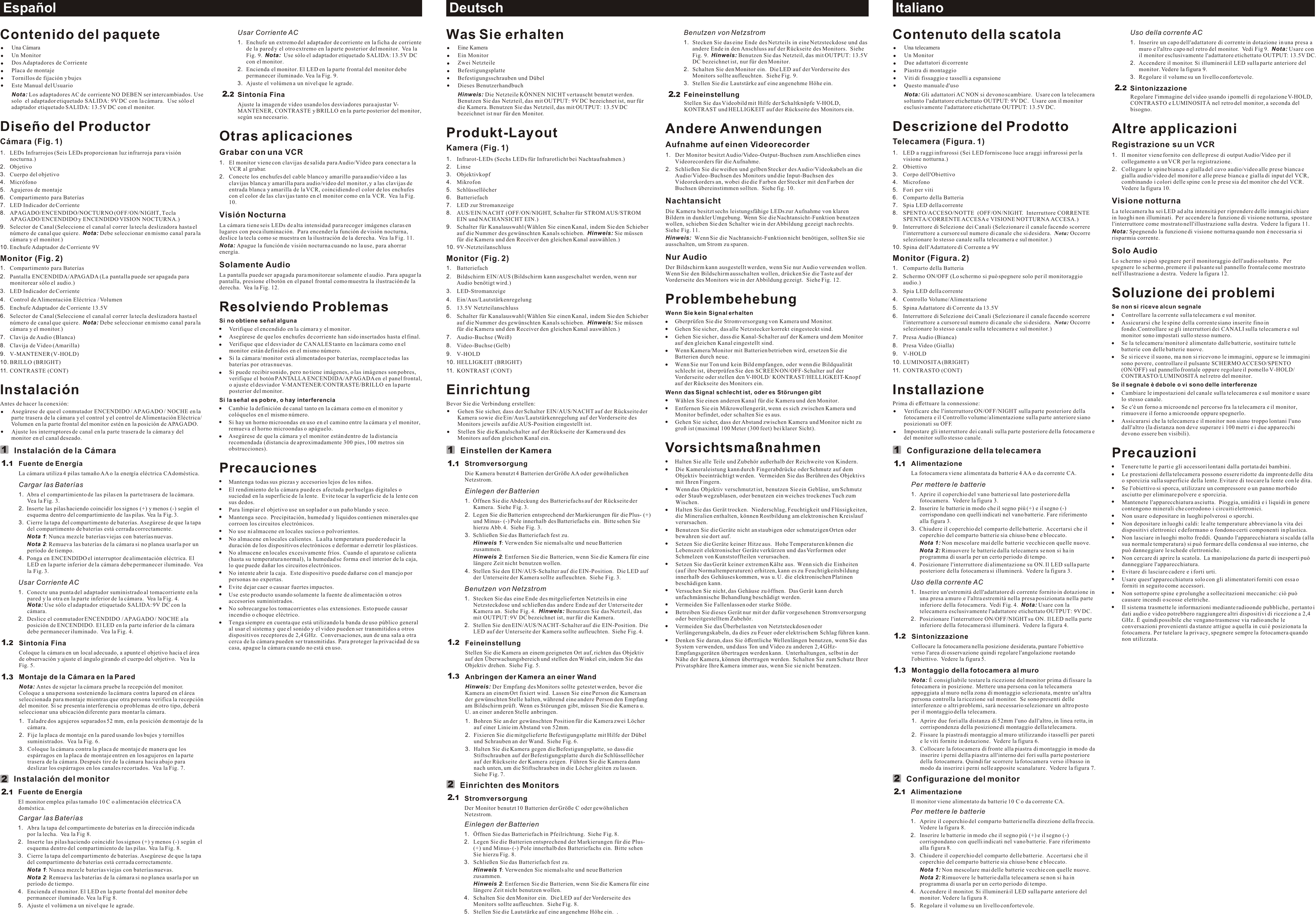 Deutsch ItalianoEspañolUsar Corriente AC1. Enchufe un extremo del adaptador de corriente en la ficha de corriente de la pared y el otro extremo en la parte posterior del monitor.  Vea la Fig. 9.  Nota:  Use sólo el adaptador etiquetado SALIDA: 13.5V DC con el monitor.2. Encienda el monitor. El LED en la parte frontal del monitor debe permanecer iluminado. Vea la Fig. 9.3. Ajuste el volúmen a un nivel que le agrade.  Sintonía FinaAjuste la imagen de vídeo usando los desviadores para ajustar V-MANTENER, CONTRASTE y BRILLO en la parte posterior del monitor, según sea necesario.Otras aplicacionesGrabar con una VCR 1. El monitor viene con clavijas de salida para Audio/Vídeo para conectar a la VCR al grabar.2. Conecte los enchufes del cable blanco y amarillo para audio/vídeo a las clavijas blanca y amarilla para audio/vídeo del monitor, y a las clavijas de entrada blanca y amarilla de la VCR, coincidiendo el color de los enchufes con el color de las clavijas tanto en el monitor como en la VCR.  Vea la Fig. 10.Visión Nocturna La cámara tiene seis LEDs de alta intensidad para recoger imágenes claras en lugares con poca iluminación.  Para encender la función de visión nocturna, deslice la tecla como se muestra en la ilustración de la derecha.  Vea la Fig. 11.Nota: Apague la función de visión nocturna cuando no la use, para ahorrar energía.Solamente Audio La pantalla puede ser apagada para monitorear solamente el audio. Para apagar la pantalla, presione el botón en el panel frontal como muestra la ilustración de la derecha.  Vea la Fig. 12.Resolviendo ProblemasSi no obtiene señal algunaVerifique el encendido en la cámara y el monitor.Asegúrese de que los enchufes de corriente han sido insertados hasta el final.Verifique que el desviador de CANALES tanto en la cámara como en el monitor están definidos en el mismo número.Si la cámara/ monitor está alimentados por baterías, reemplace todas las baterías por otras nuevas. Si puede recibir sonido, pero no tiene imágenes, o las imágenes son pobres, verifique el botón PANTALLA ENCENDIDA/APAGADA en el panel frontal, o ajuste el desviador V-MANTENER/CONTRASTE/BRILLO en la parte posterior del monitor.Si la señal es pobre, o hay interferenciaCambie la definición de canal tanto en la cámara como en el monitor y colóquelos en el mismo número.  Si hay un horno microondas en uso en el camino entre la cámara y el monitor, remueva el horno microondas o apáguelo.Asegúrese de que la cámara y el monitor están dentro de la distancia recomendada (distancia de aproximadamente 300 pies, 100 metros sin obstrucciones).PrecaucionesMantenga todas sus piezas y accesorios lejos de los niños.El rendimiento de la cámara puede es afectada por huelgas digitales o suciedad en la superficie de la lente.  Evite tocar la superficie de la lente con sus dedos.Para limpiar el objetivo use un soplador o un paño blando y seco.Mantenga seco.  Precipitación, humedad y líquidos contienen minerales que corroen los circuitos electrónicos.No use ni almacene en locales sucios o polvorientos.   No almacene en locales calientes.  La alta temperatura puede reducir la duración de los dispositivos electrónicos e deformar o derretir los plásticos.No almacene en locales excesivamente fríos.  Cuando el aparato se calienta (hasta su temperatura normal), la humedad se forma en el interior de la caja, lo que puede dañar los circuitos electrónicos.No intente abrir la caja.  Este dispositivo puede dañarse con el manejo por personas no expertas.Evite dejar caer o causar fuertes impactos.Use este producto usando solamente la fuente de alimentación u otros accesorios suministrados.No sobrecargue los tomacorrientes o las extensiones. Esto puede causar incendio o choque eléctrico.Tenga siempre en cuenta que está utilizando la banda de uso público general al usar el sistema y que el sonido y el video pueden ser transmitidos a otros dispositivos receptores de 2,4 GHz.  Conversaciones, aun de una sala a otra cerca de la cámara pueden ser transmitidas. Para proteger la privacidad de su casa, apague la cámara cuando no está en uso.Contenido del paqueteUna CámaraUn MonitorDos Adaptadores de Corriente Placa de montajeTornillos de fijación y bujesEste Manual del UsuarioNota: Los adaptadores AC de corriente NO DEBEN ser intercambiados. Use solo  el adaptador etiquetado SALIDA: 9V DC con la cámara.  Use sólo el adaptador etiquetado SALIDA: 13.5V DC con el monitor.Diseño del ProductorCámara (Fig. 1)1. LEDs Infrarrojos (Seis LEDs proporcionan luz infrarroja para visión nocturna.)2. Objetivo3. Cuerpo del objetivo4. Micrófono5. Agujeros de montaje6. Compartimento para Baterías7. LED Indicador de Corriente8. APAGADO/ENCENDIDO/NOCTURNO (OFF/ON/NIGHT, Tecla APAGADO/ENCENDIDO y ENCENDIDO VISION NOCTURNA.)9. Selector de Canal (Seleccione el canal al correr la tecla deslizadora hasta el número de canal que quiere.  Nota: Debe seleccionar en mismo canal para la cámara y el monitor.)10. Enchufe Adaptador de Corriente 9VMonitor (Fig. 2)1. Compartimento para Baterías2. Pantalla ENCENDIDA/APAGADA (La pantalla puede ser apagada para monitorear sólo el audio.)3. LED Indicador de Corriente4. Control de Alimentación Eléctrica / Volumen5. Enchufe Adaptador de Corriente 13.5V6. Selector de Canal (Seleccione el canal al correr la tecla deslizadora hasta el número de canal que quiere.  Nota: Debe seleccionar en mismo canal para la cámara y el monitor.)7. Clavija de Audio (Blanca)8. Clavija de Video (Amarilla)9. V-MANTENER (V-HOLD)10. BRILLO (BRIGHT)11. CONTRASTE (CONT)InstalaciónAntes de hacer la conexión:Asegúrese de que el conmutador ENCENDIDO / APAGADO / NOCHE en la parte trasera de la cámara y el control y el control de Alimentación Eléctrica/ Volumen en la parte frontal del monitor estén en la posición de APAGADO.Ajuste los interruptores de canal en la parte trasera de la cámara y del monitor en el canal deseado.Instalación de la CámaraFuente de EnergíaLa cámara utiliza 4 pilas tamaño AA o la energía eléctrica CA doméstica.Cargar las Baterías1. Abra el compartimiento de las pilas en la parte trasera de la cámara.  Vea la Fig. 3.2. Inserte las pilas haciendo coincidir los signos (+) y menos (-) según  el esquema dentro del compartimiento de las pilas. Vea la Fig. 3.  3. Cierre la tapa del compartimento de baterías. Asegúrese de que la tapa del compartimento de baterías está cerrada correctamente.Nota 1: Nunca mezcle baterías viejas con baterías nuevas.Nota 2: Remueva las baterías de la cámara si no planea usarla por un período de tiempo.4. Ponga en ENCENDIDO el interruptor de alimentación eléctrica. El LED en la parte inferior de la cámara debe permanecer iluminado.  Vea la Fig. 3.Usar Corriente AC1. Conecte una punta del adaptador suministrado al tomacorriente en la pared y la otra en la parte inferior de la cámara.  Vea la Fig. 4.        Nota: Use sólo el adaptador etiquetado SALIDA: 9V DC con la cámara.2. Deslice el conmutador ENCENDIDO / APAGADO / NOCHE a la posición de ENCENDIDO. El LED en la parte inferior de la cámara debe permanecer iluminado.  Vea la Fig. 4.Sintonía FinaColoque la cámara en un local adecuado, a apunte el objetivo hacia el área de observación y ajuste el ángulo girando el cuerpo del objetivo.   Vea la Fig. 5.Montaje de la Cámara en la ParedNota: Antes de sujetar la cámara pruebe la recepción del monitor.  Coloque a una persona sosteniendo la cámara contra la pared en el área seleccionada para montaje mientras que otra persona verifica la recepción del monitor. Si se presenta interferencia o problemas de otro tipo, deberá seleccionar una ubicación diferente para montar la cámara.1. Taladre dos agujeros separados 52 mm, en la posición de montaje de la cámara.  2. Fije la placa de montaje en la pared usando los bujes y tornillos suministrados.  Vea la Fig. 6.3. Coloque la cámara contra la placa de montaje de manera que los espárragos en la placa de montaje entren en los agujeros en la parte trasera de la cámara. Después tire de la cámara hacia abajo para deslizar los espárragos en los canales recortados.  Vea la Fig. 7.Instalación del monitorFuente de EnergíaEl monitor emplea pilas tamaño 10 C o alimentación eléctrica CA doméstica.Cargar las Baterías 1. Abra la tapa del compartimento de baterías en la dirección indicada por la lecha.  Vea la Fig 8. 2. Inserte las pilas haciendo coincidir los signos (+) y menos (-) según  el esquema dentro del compartimiento de las pilas. Vea la Fig. 8. 3. Cierre la tapa del compartimento de baterías. Asegúrese de que la tapa del compartimento de baterías está cerrada correctamente.Nota 1: Nunca mezcle baterías viejas con baterías nuevas. Nota 2: Remueva las baterías de la cámara si no planea usarla por un período de tiempo.4. Encienda el monitor. El LED en la parte frontal del monitor debe permanecer iluminado. Vea la Fig 8.5. Ajuste el volúmen a un nivel que le agrade.  1212211.....11232Benutzen von Netzstrom1. Stecken Sie das eine Ende des Netzteils in eine Netzsteckdose und das andere Ende in den Anschluss auf der Rückseite des Monitors.  Siehe Fig. 9.  Hinweis: Benutzen Sie das Netzteil, das mit OUTPUT: 13.5V DC bezeichnet ist, nur für den Monitor.2. Schalten Sie den Monitor ein.  Die LED auf der Vorderseite des Monitors sollte aufleuchten.  Siehe Fig. 9.3. Stellen Sie die Lautstärke auf eine angenehme Höhe ein.  FeineinstellungStellen Sie das Videobild mit Hilfe der Schaltknöpfe V-HOLD, KONTRAST und HELLIGKEIT auf der Rückseite des Monitors ein.Andere AnwendungenAufnahme auf einen Videorecorder 1. Der Monitor besitzt Audio/Video-Output-Buchsen zum Anschließen eines Videorecorders für die Aufnahme.2. Schließen Sie die weißen und gelben Stecker des Audio/Videokabels an die Audio/Video-Buchsen des Monitors und die Input-Buchsen des Videorekorders an, wobei die die Farben der Stecker mit den Farben der Buchsen übereinstimmen sollten.  Siehe fig. 10.Nachtansicht Die Kamera besitzt sechs leistungsfähige LEDs zur Aufnahme von klaren Bildern in dunkler Umgebung. Wenn Sie die Nachtansicht-Funktion benutzen wollen, schieben Sie den Schalter wie in der Abbildung gezeigt nach rechts.  Siehe Fig. 11.Hinweis:  Wenn Sie die Nachtansicht-Funktion nicht benötigen, sollten Sie sie ausschalten, um Strom zu sparen.Nur Audio Der Bildschirm kann ausgestellt werden, wenn Sie nur Audio verwenden wollen. Wenn Sie den Bildschirm ausschalten wollen, drücken Sie die Taste auf der Vorderseite des Monitors wie in der Abbildung gezeigt.  Siehe Fig. 12.ProblembehebungWenn Sie kein Signal erhaltenGberprüfen Sie die Stromversorgung von Kamera und Monitor.Gehen Sie sicher, das alle Netzstecker korrekt eingesteckt sind.Gehen Sie sicher, dass die Kanal-Schalter auf der Kamera und dem Monitor auf den gleichen Kanal eingestellt sind.Wenn Kamera/Monitor mit Batterien betrieben wird, ersetzen Sie die Batterien durch neue.Wenn Sie nur Ton und kein Bild empfangen, oder wenn die Bildqualität schlecht ist, überprüfen Sie den SCREEN ON/OFF-Schalter auf der Vorderseite oder stellen den V-HOLD/ KONTRAST/HELLIGKEIT-Knopf  auf der Rückseite des Monitors ein.Wenn das Signal schlecht ist, oder es Störungen gibtWählen Sie einen anderen Kanal für die Kamera und den Monitor.Entfernen Sie ein Mikrowellengerät, wenn es sich zwischen Kamera und Monitor befindet, oder schalten Sie es aus.Gehen Sie sicher, dass der Abstand zwischen Kamera und Monitor nicht zu groß ist (maximal 100 Meter (300 feet) bei klarer Sicht).VorsichtsmaßnahmenHalten Sie alle Teile und Zubehör außerhalb der Reichweite von Kindern.Die Kameraleistung kann durch Fingerabdrücke oder Schmutz auf dem Objektiv beeinträchtigt werden.  Vermeiden Sie das Berühren des Objektivs mit Ihren Fingern.Wenn das Objektiv verschmutzt ist, benutzen Sie ein Gebläse, um Schmutz oder Staub wegzublasen, oder benutzen ein weiches trockenes Tuch zum Wischen.Halten Sie das Gerät trocken.  Niederschlag, Feuchtigkeit und Flüssigkeiten, die Mineralien enthalten, können Rostbildung am elektronischen Kreislauf verursachen.Benutzen Sie die Geräte nicht an staubigen oder schmutzigen Orten oder bewahren sie dort auf. Setzen Sie die Geräte keiner Hitze aus.  Hohe Temperaturen können die Lebenszeit elektronischer Geräte verkürzen und das Verformen oder Schmelzen von Kunststoffteilen verursachen.Setzen Sie das Gerät keiner extremen Kälte aus.  Wenn sich die Einheiten (auf ihre Normaltemperaturen) erhitzen, kann es zu Feuchtigkeitsbildung innerhalb des Gehäuses kommen, was u. U. die elektronischen Platinen beschädigen kann.Versuchen Sie nicht, das Gehäuse zu öffnen.  Das Gerät kann durch unfachmännische Behandlung beschädigt werden.Vermeiden Sie Fallenlassen oder starke Stöße.Betreiben Sie dieses Gerät nur mit der dafür vorgesehenen Stromversorgung oder bereitgestelltem Zubehör.Vermeiden Sie das Überbelasten von Netztsteckdosen oder Verlängerungskabeln, da dies zu Feuer oder elektrischem Schlag führen kann.Denken Sie daran, dass Sie öffentliche Wellenlängen benutzen, wenn Sie das System verwenden, und dass Ton und Video zu anderen 2,4 GHz-Empfangsgeräten übertragen werden kann.  Unterhaltungen, selbst in der Nähe der Kamera, können übertragen werden.  Schalten Sie zum Schutz Ihrer Privatsphäre Ihre Kamera immer aus, wenn Sie sie nicht benutzen.Was Sie erhaltenEine KameraEin MonitorZwei Netzteile BefestigungsplatteBefestigungsschrauben und DübelDieses BenutzerhandbuchHinweis: Die Netzteile KÖNNEN NICHT vertauscht benutzt werden. Benutzen Sie das Netzteil, das mit OUTPUT: 9V DC bezeichnet ist, nur für die Kamera. Benutzen Sie das Netzteil, das mit OUTPUT: 13.5V DC bezeichnet ist nur für den Monitor.Produkt-LayoutKamera (Fig. 1)1. Infrarot-LEDs (Sechs LEDs für Infrarotlicht bei Nachtaufnahmen.)2. Linse3. Objektivkopf4. Mikrofon5. Schlüssellöcher6. Batteriefach7. LED zur Stromanzeige8. AUS/EIN/NACHT (OFF/ON/NIGHT, Schalter für STROM AUS/STROM EIN und NACHANSICHT EIN.)9. Schalter für Kanalauswahl (Wählen Sie einen Kanal, indem Sie den Schieber auf die Nummer des gewünschten Kanals schieben.  Hinweis: Sie müssen für die Kamera und den Receiver den gleichen Kanal auswählen.)10. 9V-NetzteilanschlussMonitor (Fig. 2)1. Batteriefach2. Bildschirm EIN/AUS (Bildschirm kann ausgeschaltet werden, wenn nur Audio benötigt wird.)3. LED-Stromanzeige4. Ein/Aus/Lautstärkenregelung5. 13.5V Netzteilanschluss6. Schalter für Kanalauswahl (Wählen Sie einen Kanal, indem Sie den Schieber auf die Nummer des gewünschten Kanals schieben.  Hinweis: Sie müssen für die Kamera und den Receiver den gleichen Kanal auswählen.)7. Audio-Buchse (Weiß)8. Video-Buchse (Gelb)9. V-HOLD10. HELLIGKEIT (BRIGHT)11. KONTRAST (CONT)EinrichtungBevor Sie die Verbindung erstellen:Gehen Sie sicher, dass der Schalter EIN/AUS/NACHT auf der Rückseite der Kamera sowie die Ein/Aus/Lautstärkenregelung auf der Vorderseite des Monitors jeweils auf die AUS-Position eingestellt ist.Stellen Sie die Kanalschalter auf der Rückseite der Kamera und des Monitors auf den gleichen Kanal ein.Einstellen der KameraStromversorgungDie Kamera benutzt 4 Batterien der Größe AA oder gewöhnlichen Netzstrom.Einlegen der Batterien1. Öffnen Sie die Abdeckung des Batteriefachs auf der Rückseite der Kamera.  Siehe Fig. 3.2. Legen Sie die Batterien entsprechend der Markierungen für die Plus- (+) und Minus- (-) Pole innerhalb des Batteriefachs ein.  Bitte sehen Sie hierzu Abb. 4.  Siehe Fig. 3.3. Schließen Sie das Batteriefach fest zu.Hinweis 1: Verwenden Sie niemals alte und neue Batterien zusammen.Hinweis 2: Entfernen Sie die Batterien, wenn Sie die Kamera für eine längere Zeit nicht benutzen wollen.4. Stellen Sie den EIN/AUS-Schalter auf die EIN-Position.  Die LED auf der Unterseite der Kamera sollte aufleuchten.  Siehe Fig. 3.Benutzen von Netzstrom1. Stecken Sie das eine Ende des mitgelieferten Netzteils in eine Netzsteckdose und schließen das andere Ende auf der Unterseite der Kamera an.  Siehe Fig. 4.  Hinweis:  Benutzen Sie das Netzteil, das mit OUTPUT: 9V DC bezeichnet ist, nur für die Kamera.2. Stellen Sie den EIN/AUS/NACHT-Schalter auf die EIN-Position.  Die LED auf der Unterseite der Kamera sollte aufleuchten.  Siehe Fig. 4.FeineinstellungStellen Sie die Kamera an einem geeigneten Ort auf, richten das Objektiv auf den Überwachungsbereich und stellen den Winkel ein, indem Sie das Objektiv drehen.  Siehe Fig. 5.Anbringen der Kamera an einer WandHinweis: Der Empfang des Monitors sollte getestet werden, bevor die Kamera an einem Ort fixiert wird.  Lassen Sie eine Person die Kamera an der gewünschten Stelle halten, während eine andere Person den Empfang am Bildschirm prüft. Wenn es Störungen gibt, müssen Sie die Kamera u. U. an einer anderen Stelle anbringen.1. Bohren Sie an der gewünschten Position für die Kamera zwei Löcher auf einer Linie im Abstand von 52mm.  2. Fixieren Sie die mitgelieferte Befestigungsplatte mit Hilfe der Dübel und Schrauben an der Wand.  Siehe Fig. 6.3. Halten Sie die Kamera gegen die Befestigungsplatte, so dass die Stiftschrauben auf der Befestigungsplatte durch die Schlüssellöcher auf der Rückseite der Kamera zeigen.  Führen Sie die Kamera dann nach unten, um die Stiftschrauben in die Löcher gleiten zu lassen.  Siehe Fig. 7.Einrichten des MonitorsStromversorgungDer Monitor benutzt 10 Batterien der Größe C oder gewöhnlichen Netzstrom.Einlegen der Batterien 1. Öffnen Sie das Batteriefach in Pfeilrichtung.  Siehe Fig. 8.2. Legen Sie die Batterien entsprechend der Markierungen für die Plus- (+) und Minus- (-) Pole innerhalb des Batteriefachs ein.  Bitte sehen Sie hierzu Fig. 8.3. Schließen Sie das Batteriefach fest zu.Hinweis 1: Verwenden Sie niemals alte und neue Batterien zusammen.Hinweis 2: Entfernen Sie die Batterien, wenn Sie die Kamera für eine längere Zeit nicht benutzen wollen.4. Schalten Sie den Monitor ein.  Die LED auf der Vorderseite des Monitors sollte aufleuchten.  Siehe Fig. 8.5. Stellen Sie die Lautstärke auf eine angenehme Höhe ein.  .1212211.....11232Uso della corrente AC1. Inserire un capo dell&apos;adattatore di corrente in dotazione in una presa a muro e l&apos;altro capo nel retro del monitor.  Vedi Fig 9.  Nota: Usare con il monitor esclusivamente l&apos;adattatore etichettato OUTPUT: 13.5V DC.2. Accendere il monitor. Si illuminerà il LED sulla parte anteriore del monitor. Vedere la figura 9.3. Regolare il volume su un livello confortevole.  SintonizzazioneRegolare l&apos;immagine del video usando i pomelli di regolazione V-HOLD, CONTRASTO e LUMINOSITÀ nel retro del monitor, a seconda del bisogno.Altre applicazioniRegistrazione su un VCR 1. Il monitor viene fornito con delle prese di output Audio/Video per il collegamento a un VCR per la registrazione.2. Collegare le spine bianca e gialla del cavo audio/video alle prese bianca e gialla audio/video del monitor e alle prese bianca e gialla di input del VCR, combinando i colori delle spine con le prese sia del monitor che del VCR.  Vedere la figura 10.Visione notturna La telecamera ha sei LED ad alta intensità per riprendere delle immagini chiare in luoghi non illuminati.  Per accendere la funzione di visione notturna, spostare l&apos;interruttore come mostrato nell&apos;illustrazione sulla destra.  Vedere la figura 11.Nota: Spegnendo la funzione di visione notturna quando non è necessaria si risparmia corrente.Solo Audio Lo schermo si può spegnere per il monitoraggio dell&apos;audio soltanto.  Per spegnere lo schermo, premere il pulsante sul pannello frontale come mostrato nell&apos;illustrazione a destra.  Vedere la figura 12.Soluzione dei problemiSe non si riceve alcun segnaleControllare la corrente sulla telecamera e sul monitor.Assicurarsi che le spine della corrente siano inserite fino in fondo.Controllare se gli interruttori dei CANALI sulla telecamera e sul monitor sono impostati sullo stesso numero.Se la telecamera/monitor è alimentato dalle batterie, sostituire tutte le batterie con delle batterie nuove.Se si riceve il suono, ma non si ricevono le immagini, oppure se le immagini sono povere, controllare il pulsante SCHERMO ACCESO/SPENTO (ON/OFF) sul pannello frontale oppure regolare il pomello V-HOLD/ CONTRASTO/LUMINOSITÁ nel retro del monitor.Se il segnale è debole o vi sono delle interferenzeCambiare le impostazioni del canale sulla telecamerea e sul monitor e usare lo stesso canale.Se c&apos;è un forno a microonde nel percorso fra la telecamera e il monitor, rimuovere il forno a microonde oppure spegnerlo.Assicurarsi che la telecamera e il monitor non siano troppo lontani l&apos;uno dall&apos;altro (la distanza non deve superare i 100 metri e i due apparecchi devono essere ben visibili).PrecauzioniTenere tutte le parti e gli accessori lontani dalla portata dei bambini.Le prestazioni della telecamera possono essere ridotte da impronte delle dita o sporcizia sulla superficie della lente. Evitare di toccare la lente con le dita.Se l&apos;obiettivo si sporca, utilizzare un compressore o un panno morbido asciutto per eliminare polvere e sporcizia.Mantenete l&apos;apparecchiatura asciutta.  Pioggia, umidità e i liquidi in genere contengono minerali che corrodono i circuiti elettronici.Non usare o depositare in luoghi polverosi o sporchi.  Non depositare in luoghi caldi: le alte temperature abbreviano la vita dei dispositivi elettronici e deformano o fondono certi componenti in plastica.Non lasciare in luoghi molto freddi.  Quando l&apos;apparecchiatura si scalda (alla sua normale temperatura) si può formare della condensa al suo interno, che può danneggiare le schede elettroniche.Non cercare di aprire la scatola.  La manipolazione da parte di inesperti può danneggiare l&apos;apparecchiatura.Evitare di lasciare cadere e i forti urti.Usare quest&apos;apparecchiatura solo con gli alimentatori forniti con essa o forniti in seguito come accessori.Non sottoporre spine e prolunghe a sollecitazioni meccaniche: ciò può causare incendi o scosse elettriche.Il sistema trasmette le informazioni mediante radioonde pubbliche, pertanto i dati audio e video potrebbero raggiungere altri dispositivi di ricezione a 2,4 GHz. È quindi possibile che vengano trasmesse via radio anche le conversazioni provenienti da stanze attigue a quella in cui è posizionata la fotocamera. Per tutelare la privacy, spegnere sempre la fotocamera quando non utilizzata.Contenuto della scatolaUna telecameraUn MonitorDue adattatori di corrente Piastra di montaggioViti di fissaggio e tasselli a espansioneQuesto manuale d&apos;usoNota: Gli adattatori AC NON si devono scambiare.  Usare con la telecamera soltanto l&apos;adattatore etichettato OUTPUT: 9V DC.  Usare con il monitor esclusivamente l&apos;adattatore etichettato OUTPUT: 13.5V DC.Descrizione del ProdottoTelecamera (Figura. 1)1. LED a raggi infrarossi (Sei LED forniscono luce a raggi infrarossi per la visione notturna.)2. Obiettivo3. Corpo dell&apos;Obiettivo4. Microfono5. Fori per viti6. Comparto della Batteria7. Spia LED della corrente8. SPENTO/ACCESO/NOTTE  (OFF/ON/NIGHT.  Interruttore CORRENTE SPENTA/CORRENTE ACCESA e VISIONE NOTTURNA ACCESA.)9. Interruttore di Selezione dei Canali (Selezionare il canale facendo scorrere l&apos;interruttore a cursore sul numero di canale che si desidera.  Nota: Occorre selezionare lo stesso canale sulla telecamera e sul monitor.)10. Spina dell&apos;Adattatore di Corrente a 9VMonitor (Figura. 2)1. Comparto della Batteria2. Schermo ON/OFF (Lo schermo si può spegnere solo per il monitoraggio audio.)3. Spia LED della corrente4. Controllo Volume/Alimentazione5. Spina Adattatore di Corrente da 13.5V6. Interruttore di Selezione dei Canali (Selezionare il canale facendo scorrere l&apos;interruttore a cursore sul numero di canale che si desidera.  Nota: Occorre selezionare lo stesso canale sulla telecamera e sul monitor.)7. Presa Audio (Bianca)8. Presa Video (Gialla)9. V-HOLD10. LUMINOSITA (BRIGHT)11. CONTRASTO (CONT)InstallazionePrima di effettuare la connessione:Verificare che l&apos;interruttore ON/OFF/NIGHT sulla parte posteriore della fotocamera e il Controllo volume/alimentazione sulla parte anteriore siano posizionati su OFF.Impostare gli interruttore dei canali sulla parte posteriore della fotocamera e del monitor sullo stesso canale.Configurazione della telecameraAlimentazioneLa fotocamera viene alimentata da batterie 4 AA o da corrente CA.Per mettere le batterie1. Aprire il coperchio del vano batterie sul lato posteriore della fotocamera.  Vedere la figura 3.2. Inserire le batterie in modo che il segno più (+) e il segno (-) corrispondano con quelli indicati nel vano batterie. Fare riferimento alla figura 3.3. Chiudere il coperchio del comparto delle batterie.  Accertarsi che il coperchio del comparto batterie sia chiuso bene e bloccato.Nota 1: Non mescolare mai delle batterie vecchie con quelle nuove.Nota 2: Rimuovere le batterie dalla telecamera se non si ha in programma di usarla per un certo periodo di tempo.4. Posizionare l&apos;interruttore di alimentazione su ON. Il LED sulla parte posteriore della fotocamera si illuminerà.  Vedere la figura 3.Uso della corrente AC1. Inserire un&apos;estremità dell&apos;adattatore di corrente fornito in dotazione in una presa a muro e l&apos;altra estremità nella presa posizionata nella parte inferiore della fotocamera.  Vedi Fig. 4.  Nota: Usare con la telecamera esclusivamente l&apos;adattatore etichettato OUTPUT: 9V DC.2. Posizionare l&apos;interruttore ON/OFF/NIGHT su ON. Il LED nella parte inferiore della fotocamera si illuminerà.  Vedere la figura 4.SintonizzazioneCollocare la fotocamera nella posizione desiderata, puntare l&apos;obiettivo verso l&apos;area di osservazione quindi regolare l&apos;angolazione ruotando l&apos;obiettivo.  Vedere la figura 5.Montaggio della fotocamera al muroNota: È consigliabile testare la ricezione del monitor prima di fissare la fotocamera in posizione.  Mettere una persona con la telecamera appoggiata al muro nella zona di montaggio selezionata, mentre un&apos;altra persona controlla la ricezione sul monitor.  Se sono presenti delle interferenze o altri problemi, sarà necessario selezionare un altro posto per il montaggio della telecamera.1. Aprire due fori alla distanza di 52mm l&apos;uno dall&apos;altro, in linea retta, in corrispondenza della posizione di montaggio della telecamera.  2. Fissare la piastra di montaggio al muro utilizzando i tasselli per pareti e le viti fornite in dotazione.  Vedere la figura 6.3. Collocare la fotocamera di fronte alla piastra di montaggio in modo da inserire i perni della piastra all&apos;interno dei fori sulla parte posteriore della fotocamera. Quindi far scorrere la fotocamera verso il basso in modo da inserire i perni nelle apposite scanalature.  Vedere la figura 7.Configurazione del monitorAlimentazioneIl monitor viene alimentato da batterie 10 C o da corrente CA.Per mettere le batterie 1. Aprire il coperchio del comparto batterie nella direzione della freccia.  Vedere la figura 8.2. Inserire le batterie in modo che il segno più (+) e il segno (-) corrispondano con quelli indicati nel vano batterie. Fare riferimento alla figura 8.3. Chiudere il coperchio del comparto delle batterie.  Accertarsi che il coperchio del comparto batterie sia chiuso bene e bloccato.Nota 1: Non mescolare mai delle batterie vecchie con quelle nuove.Nota 2: Rimuovere le batterie dalla telecamera se non si ha in programma di usarla per un certo periodo di tempo.4. Accendere il monitor. Si illuminerà il LED sulla parte anteriore del monitor. Vedere la figura 8.5. Regolare il volume su un livello confortevole.  1212211.....11232