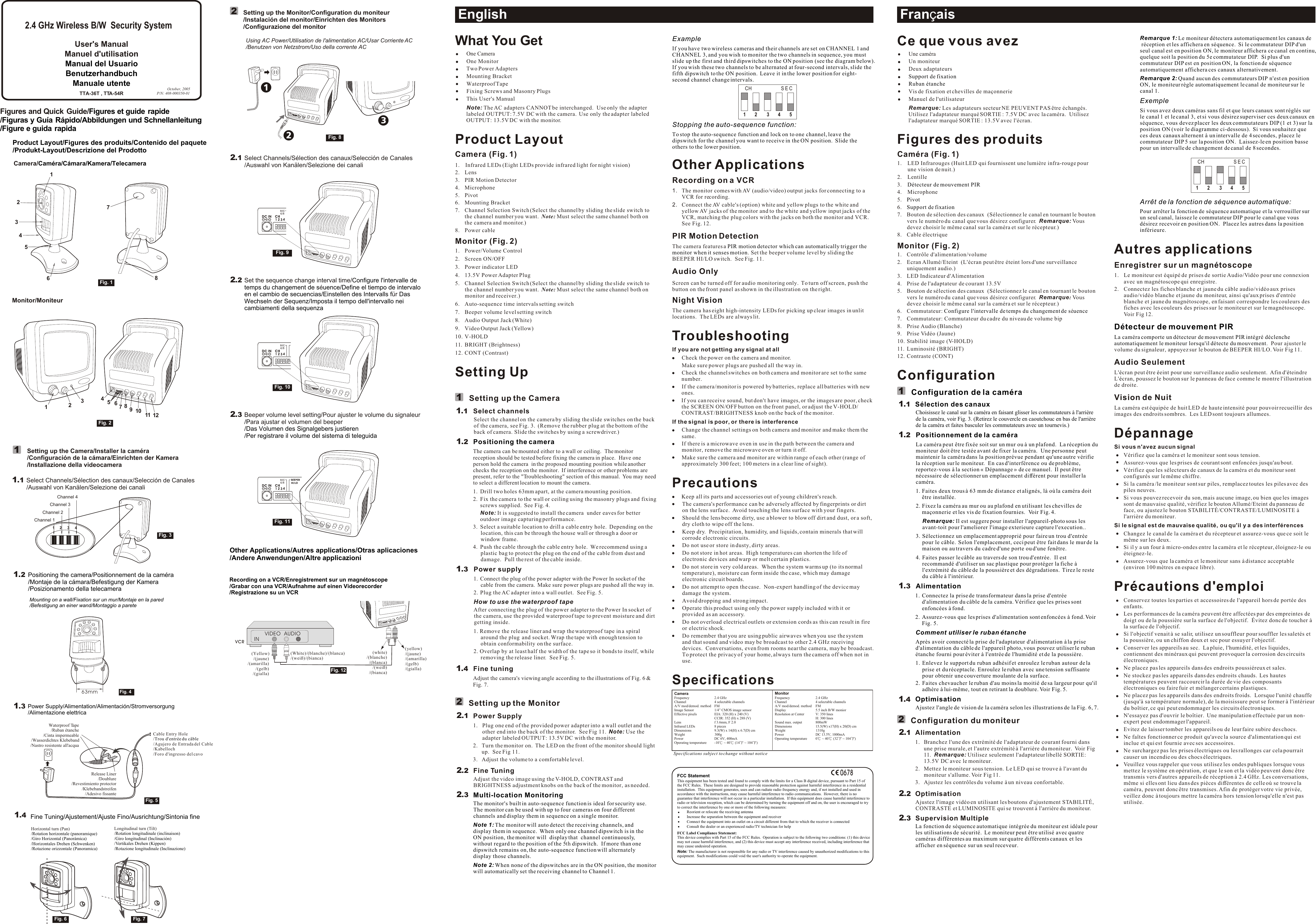 3Setting up the Monitor/Configuration du moniteur/Instalación del monitor/Einrichten des Monitors/Configurazione del monitor2ExampleIf you have two wireless cameras and their channels are set on CHANNEL 1 and CHANNEL 3, and you wish to monitor the two channels in sequence, you must slide up the first and third dipswitches to the ON position (see the diagram below).  If you wish these two channels to be alternated at four-second intervals, slide the fifth dipswitch to the ON position.  Leave it in the lower position for eight-second channel change intervals.Stopping the auto-sequence function:To stop the auto-sequence function and lock on to one channel, leave the dipswitch for the channel you want to receive in the ON position.  Slide the others to the lower position. PIR motion detector which can automatically trigger the monitor when it senses motionOther ApplicationsRecording on a VCR 1. The monitor comes with AV (audio/video) output jacks for connecting to a VCR for recording.2. Connect the AV cable&apos;s (option) white and yellow plugs to the white and yellow AV jacks of the monitor and to the white and yellow input jacks of the VCR, matching the plug colors with the jacks on both the monitor and VCR.  See Fig. 12.PIR Motion Detection The camera features a. Set the beeper volume level by sliding the BEEPER HI/LO switch.  See Fig. 11.Audio OnlyScreen can be turned off for audio monitoring only.  To turn off screen, push the button on the front panel as shown in the illustration on the right.Night Vision The camera has eight high-intensity LEDs for picking up clear images in unlit locations.  The LEDs are always lit.  TroubleshootingIf you are not getting any signal at allCheck the power on the camera and monitor.Make sure power plugs are pushed all the way in.Check the channel switches on both camera and monitor are set to the same number.If the camera/monitor is powered by batteries, replace all batteries with new ones.If you can receive sound, but don&apos;t have images, or the images are poor, check the SCREEN ON/OFF button on the front panel, or adjust the V-HOLD/ CONTRAST/BRIGHTNESS knob on the back of the monitor.If the signal is poor, or there is interferenceChange the channel settings on both camera and monitor and make them the same.If there is a microwave oven in use in the path between the camera and monitor, remove the microwave oven or turn it off.Make sure the camera and monitor are within range of each other (range of approximately 300 feet; 100 meters in a clear line of sight).PrecautionsKeep all its parts and accessories out of young children&apos;s reach.The camera&apos;s performance can be adversely affected by fingerprints or dirt on the lens surface.  Avoid touching the lens surface with your fingers.Should the lens become dirty, use a blower to blow off dirt and dust, or a soft, dry cloth to wipe off the lens.Keep dry.  Precipitation, humidity, and liquids, contain minerals that will corrode electronic circuits.Do not use or store in dusty, dirty areas.  Do not store in hot areas.  High temperatures can shorten the life of electronic devices and warp or melt certain plastics.Do not store in very cold areas.  When the system warms up (to its normal temperature), moisture can form inside the case, which may damage electronic circuit boards.Do not attempt to open the case.  Non-expert handling of the device may damage the system.Avoid dropping and strong impact.Operate this product using only the power supply included with it or provided as an accessory.Do not overload electrical outlets or extension cords as this can result in fire or electric shock.Do remember that you are using public airwaves when you use the system and that sound and video may be broadcast to other 2.4 GHz receiving devices.  Conversations, even from rooms near the camera, may be broadcast.  To protect the privacy of your home, always turn the camera off when not in use.SpecificationsEnglishWhat You GetOne CameraOne MonitorTwo Power Adapters Mounting BracketWaterproof TapeFixing Screws and Masonry PlugsThis User&apos;s ManualNote: The AC adapters CANNOT be interchanged.  Use only the adapter labeled OUTPUT: 7.5V DC with the camera.  Use only the adapter labeled OUTPUT: 13.5V DC with the monitor.Product LayoutCamera (Fig. 1)1. Infrared LEDs (Eight LEDs provide infrared light for night vision)2. Lens3. PIR Motion Detector4. Microphone5. Pivot6. Mounting Bracket7. Channel Selection Switch (Select the channel by sliding the slide switch to the channel number you want.  Note: Must select the same channel both on the camera and monitor.)8. Power cableMonitor (Fig. 2)1. Power/Volume Control2. Screen ON/OFF3. Power indicator LED4. 13.5V Power Adapter Plug5. Channel Selection Switch (Select the channel by sliding the slide switch to the channel number you want.  Note: Must select the same channel both on monitor and receiver.)6. Auto-sequence time intervals setting switch7. Beeper volume level setting switch8. Audio Output Jack (White)9. Video Output Jack (Yellow)10. V-HOLD11. BRIGHT (Brightness)12. CONT (Contrast)Setting UpSetting up the CameraSelect channelsSelect the channel on the camera by sliding the slide switches on the back of the camera, see Fig. 3.  (Remove the rubber plug at the bottom of the back of camera. Slide the switches by using a screwdriver.)The camera can be mounted either to a wall or ceiling.  The monitor reception should be tested before fixing the camera in place.  Have one person hold the camera  in the proposed mounting position while another checks the reception on the monitor.  If interference or other problems are present, refer to the &quot;Troubleshooting&quot; section of this manual.  You may need to select a different location to mount the camera.1. Drill two holes 63mm apart, at the camera mounting position.2.  Fix the camera to the wall or ceiling using the masonry plugs and fixing screws supplied.  See Fig. 4. Note: It is suggested to install the camera  under eaves for better outdoor image capturing performance. 3. Select a suitable location to drill a cable entry hole.  Depending on the location, this can be through the house wall or through a door or window frame.4. Push the cable through the cable entry hole.  We recommend using a plastic bag to protect the plug on the end of the cable from dust and damage.  Pull the rest of the cable inside.Power supply 1. Connect the plug of the power adapter with the Power In socket of the cable from the camera.  Make sure power plugs are pushed all the way in.2. Plug the AC adapter into a wall outlet.  See Fig. 5.How to use the waterproof tapeAfter connecting the plug of the power adapter to the Power In socket of the camera, use the provided waterproof tape to prevent moisture and dirt getting inside.1. Remove the release liner and wrap the waterproof tape in a spiral around the plug  and socket. Wrap the tape with enough tension to obtain conformability on the surface.2. Overlap by at least half the width of the tape so it bonds to itself, while removing the release liner.  See Fig. 5.Fine tuningAdjust the camera&apos;s viewing angle according to the illustrations of Fig. 6 &amp; Fig. 7. Setting up the MonitorPower Supply1. Plug one end of the provided power adapter into a wall outlet and the other end into the back of the monitor.  See Fig 11.  Note: Use the adapter labeled OUTPUT: 13.5V DC with the monitor.2. Turn the monitor on.  The LED on the front of the monitor should light up.  See Fig 11.3. Adjust the volume to a comfortable level.  Fine TuningAdjust the video image using the V-HOLD, CONTRAST and BRIGHTNESS adjustment knobs on the back of the monitor, as needed.thPositioning the cameraMulti-location MonitoringThe monitor&apos;s built in auto-sequence function is ideal for security use.  The monitor can be used with up to four cameras on four different channels and display them in sequence on a single monitor. Note 1: The monitor will auto detect the receiving channels, and display them in sequence.  When only one channel dipswitch is in the ON position, the monitor will  display that  channel continuously, without regard to the position of the 5  dipswitch.  If more than one dipswitch remains on, the auto-sequence function will alternately display those channels.Note 2: When none of the dipswitches are in the ON position, the monitor will automatically set the receiving channel to Channel 1.Product Layout/Figures des produits/Contenido del paquete/Produkt-Layout/Descrizione del ProdottoFrançaisOctober, 2005P/N: 408-000350-01Figures and Quick Guide//Figures et guide rapideFiguras y Guía Rápido/Abbildungen und Schnellanleitung/Figure e guida rapida User&apos;s ManualManuel d&apos;utilisationManual del UsuarioBenutzerhandbuchManuale utente121211....1132Fig. 1Fig. 2Fig. 8Specifications subject to change without notice0678FCC StatementThis equipment has been tested and found to comply with the limits for a Class B digital device, pursuant to Part 15 of the FCC Rules.  These limits are designed to provide reasonable protection against harmful interference in a residential installation.  This equipment generates, uses and can radiate radio frequency energy and, if not installed and used in accordance with the instructions, may cause harmful interference to radio communications.  However, there is no guarantee that interference will not occur in a particular installation.  If this equipment does cause harmful interference to radio or television reception, which can be determined by turning the equipment off and on, the user is encouraged to try to correct the interference by one or more of the following measures:Reorient or relocate the receiving antennaIncrease the separation between the equipment and receiverConnect the equipment into an outlet on a circuit different from that to which the receiver is connectedConsult the dealer or an experienced radio/TV technician for helpFCC Label Compliance Statement:This device complies with Part 15 of the FCC Rules.  Operation is subject to the following two conditions: (1) this device may not cause harmful interference, and (2) this device must accept any interference received, including interference that may cause undesired operation.Note: The manufacturer is not responsible for any radio or TV interference caused by unauthorized modifications to this equipment.  Such modifications could void the user&apos;s authority to operate the equipment.MonitorFrequency 2.4 GHzChannel 4 selectable channels A/V mod/demod. method FMDisplay 5.5 inch B/W moniorResolution at Center V: 350 linesH: 300 linesSound max. output 800mWDimensions 15.5(W) x17(H) x 20(D) cm Weight 1310gPower DC 13.5V, 1000mA Operating temperature 0  ~ 40  (32  ~ 104 )CameraFrequency 2.4 GHzChannel 4 selectable channelsA/V mod/demod. method FMImage Sensor 1/4” CMOS image sensorEffective pixels EIA: 320 (H) x 240 (V)CCIR: 352 (H) x 288 (V)Lens f 3.6mm, F 2.0Infrared LEDs 8 piecesDimensions 9.3(W) x 14(H) x 6.7(D) cm Weight 300gPower DC 6V, 400mAOperating temperature -10  ~ 40  (14  ~ 104 )Remarque 1: Le moniteur détectera automatiquement les canaux de réception et les affichera en séquence.  Si le commutateur DIP d&apos;un seul canal est en position ON, le moniteur affichera ce canal en continu, quelque soit la position du 5e commutateur DIP.  Si plus d&apos;un commutateur DIP est en position ON, la fonction de séquence automatiquement affichera ces canaux alternativement.Remarque 2: Quand aucun des commutateurs DIP n&apos;est en position ON, le moniteur règle automatiquement le canal de moniteur sur le canal 1.ExempleSi vous avez deux caméras sans fil et que leurs canaux sont réglés sur le canal 1 et le canal 3, et si vous désirez superviser ces deux canaux en séquence, vous devez placer les deux commutateurs DIP (1 et 3) sur la position ON (voir le diagramme ci-dessous).  Si vous souhaitez que ces deux canaux alternent à un intervalle de 4 secondes, placez le commutateur DIP 5 sur la position ON.  Laissez-le en position basse pour un intervalle de changement de canal de 8 secondes.Arrêt de la fonction de séquence automatique:Pour arrêter la fonction de séquence automatique et la verrouiller sur un seul canal, laissez le commutateur DIP pour le canal que vous désirez recevoir en position ON.  Placez les autres dans la position inférieure.Détecteur de mouvement PIRLa caméra comporte un détecteur de mouvement PIR intégré déclenche automatiquement le moniteur lorsqu&apos;il détecte du mouvementéé ééAutres applicationsEnregistrer sur un magnétoscope 1. Le moniteur est équipé de prises de sortie Audio/Vidéo pour une connexion avec un magnétoscope qui enregistre.2. Connectez les fiches blanche et jaune du câble audio/vidéo aux prises audio/vidéo blanche et jaune du moniteur, ainsi qu&apos;aux prises d&apos;entrée blanche et jaune du magnétoscope, en faisant correspondre les couleurs des fiches avec les couleurs des prises sur le moniteur et sur le magnétoscope.  Voir Fig 12..  Pour ajuster le volume du signaleur, appuyez sur le bouton de BEEPER HI/LO. Voir Fig 11.Audio SeulementL&apos; cran peut être  eint pour une surveillance audio seulement.  Afin d&apos; teindre L&apos; cran, poussez le bouton sur le panneau de face comme le montre l&apos;illustration de droite.Vision de Nuit La caméra est équipée de huit LED de haute intensité pour pouvoir recueillir des images des endroits sombres.  Les LED sont toujours allumees.DépannageSi vous n&apos;avez aucun signalVérifiez que la caméra et le moniteur sont sous tension.Assurez-vous que les prises de courant sont enfoncées jusqu&apos;au bout.Vérifiez que les sélecteurs de canaux de la caméra et du moniteur sont configurés sur le même chiffre.Si la caméra /le moniteur sont sur piles, remplacez toutes les piles avec des piles neuves.Si vous pouvez recevoir du son, mais aucune image, ou bien que les images sont de mauvaise qualité, vérifiez le bouton Allumé/Eteint du panneau de face, ou ajustez le bouton STABILITÉ/CONTRASTE/LUMINOSITE à l&apos;arrière du moniteur.Si le signal est de mauvaise qualité, ou qu&apos;il y a des interférencesChangez le canal de la caméra et du récepteur et assurez-vous que ce soit le même sur les deux.Si il y a un four à micro-ondes entre la caméra et le récepteur, éloignez-le ou éteignez-le.Assurez-vous que la caméra et le moniteur sans à distance acceptable (environ 100 mètres en espace libre).Précautions d&apos;emploiConservez toutes les parties et accessoires de l&apos;appareil hors de portée des enfants.Les performances de la caméra peuvent être affectées par des empreintes de doigt ou de la poussière sur la surface de l&apos;objectif.  Évitez donc de toucher à la surface de l&apos;objectif.Si l&apos;objectif venait à se salir, utilisez un souffleur pour souffler les saletés et la poussière, ou un chiffon doux et sec pour essuyer l&apos;objectif.Conserver les appareils au sec.  La pluie, l&apos;humidité, et les liquides, contiennent des minéraux qui peuvent provoquer la corrosion des circuits électroniques.Ne placez pas les appareils dans des endroits poussiéreux et sales.  Ne stockez pas les appareils dans des endroits chauds.  Les hautes températures peuvent raccourcir la durée de vie des composants électroniques ou faire fuir et mélanger certains plastiques.Ne placez pas les appareils dans des endroits froids.  Lorsque l&apos;unité chauffe (jusqu&apos;à sa température normale), de la moisissure peut se former à l&apos;intérieur du boîtier, ce qui peut endommager les circuits électroniques.N&apos;essayez pas d&apos;ouvrir le boîtier.  Une manipulation effectuée par un non-expert peut endommager l&apos;appareil.Evitez de laisser tomber les appareils ou de leur faire subire des chocs.Ne faîtes fonctionner ce produit qu&apos;avec la source d&apos;alimentation qui est inclue et qui est fournie avec ses accessoires.Ne surchargez pas les prises électriques ou les rallonges car cela pourrait causer un incendie ou des chocs électriques.Veuillez vous rappeler que vous utilisez les ondes publiques lorsque vous mettez le système en opération, et que le son et la vidéo peuvent donc être transmis vers d&apos;autres appareils de réception à 2.4 GHz. Les conversations, même si elles ont lieu dans des pièces différentes de celle où se trouve la caméra, peuvent donc être transmises. Afin de protéger votre vie privée, veillez donc à toujours mettre la caméra hors tension lorsqu&apos;elle n&apos;est pas utilisée.Ce que vous avezUne caméraUn moniteurDeux adaptateursVis de fixation et chevilles de maçonnerieManuel de l&apos;utilisateurRemarque: Les adaptateurs secteur NE PEUVENT PAS être échangés.  Utilisez l&apos;adaptateur marqué SORTIE : 7.5V DC avec la caméra.  Utilisez l&apos;adaptateur marqué SORTIE : 13.5V avec l&apos;écran.Figures des produitsCaméra (Fig. 1)1. LED Infrarouges (Huit LED qui fournissent une lumière infra-rouge pour une vision de nuit.)2. Lentille3.4. Microphone5.6.7. Bouton de sélection des canaux  (Sélectionnez le canal en tournant le bouton vers le numéro du canal que vous désirez configurer.  Remarque: Vous devez choisir le même canal sur la caméra et sur le récepteur.)8. Cable électriqueMonitor (Fig. 2)1. Contrôle d&apos;alimentation/volume2. Ecran Allumé/Eteint  (L&apos;écran peut être éteint lors d&apos;une surveillance uniquement audio.)3. LED Indicateur d&apos;Alimentation4. Prise de l&apos;adaptateur de courant 13.5V5. Bouton de sélection des canaux  (Sélectionnez le canal en tournant le bouton vers le numéro du canal que vous désirez configurer.  Remarque: Vous devez choisir le même canal sur la caméra et sur le récepteur.) 6. Commutateur: é7. Commutateur: Commutateur du cadre du niveau de volume bip8. Prise Audio (Blanche)9. Prise Vidéo (Jaune)10. Stabilité image (V-HOLD)11. Luminosité (BRIGHT)12. Contraste (CONT)ConfigurationConfiguration du moniteurAlimentation1. Branchez l&apos;une des extrémité de l&apos;adaptateur de courant fourni dans une prise murale, et l&apos;autre extrémité à l&apos;arrière du moniteur.  Voir Fig 11.  Remarque: Utilisez seulement l&apos;adaptateur libellé SORTIE: 13.5V DC avec le moniteur.2. Mettez le moniteur sous tension. Le LED qui se trouve à l&apos;avant du moniteur s&apos;allume. Voir Fig 11.3. Ajustez les contrôles du volume à un niveau confortable. OptimisationAjustez l&apos;image vidéo en utilisant les boutons d&apos;ajustement STABILITÉ, CONTRASTE et LUMINOSITE qui se trouvent à l&apos;arrière du moniteur.Supervision Multiple Support de fixationRuban étancheDétecteur de mouvement PIRPivotSupport de fixationConfigure l&apos;intervalle de temps du changement de s uence  Configuration de la caméra    Sélection des canaux Choisissez le canal sur la caméra en faisant glisser les commutateurs à l&apos;arrière de la caméra, voir Fig. 3. (Retirez le couvercle en caoutchouc en bas de l&apos;arrière de la caméra et faites basculer les commutateurs avec un tournevis.)Positionnement de la caméraLa caméra peut être fixée soit sur un mur ou à un plafond.  La réception du moniteur doit être testée avant de fixer la caméra.  Une personne peut maintenir la caméra dans la position prévue pendant qu&apos;une autre vérifie la réception sur le moniteur.  En cas d&apos;interférence ou de problème, reportez-vous à la section « Dépannage » de ce manuel.  Il peut être nécessaire de sélectionner un emplacement différent pour installer la caméra.1. Faites deux trous à 63 mm de distance et alignés, là où la caméra doit être installée.  2. Fixez la caméra au mur ou au plafond en utilisant les chevilles de maçonnerie et les vis de fixation fournies.  Voir Fig. 4.Remarque: Il est suggere pour installer l&apos;appareil-photo sous les avant-toit pour l&apos;ameliorer l&apos;image exterieure capture l&apos;execution..3. Sélectionnez un emplacement approprié pour faire un trou d&apos;entrée pour le câble.  Selon l&apos;emplacement, ceci peut être fait dans le mur de la maison ou au travers du cadre d&apos;une porte ou d&apos;une fenêtre.4. Faites passer le câble au travers de son trou d&apos;entrée.  Il est recommandé d&apos;utiliser un sac plastique pour protéger la fiche à l&apos;extrémité du câble de la poussière et des dégradations.  Tirez le reste du câble à l&apos;intérieur.Alimentation 1. Connectez la prise de transformateur dans la prise d&apos;entrée d&apos;alimentation du câble de la caméra. Vérifiez que les prises sont enfoncées à fond.  2. Assurez-vous que les prises d&apos;alimentation sont enfoncées à fond. Voir Fig. 5. Comment utiliser le ruban étancheAprès avoir connecté la prise de l&apos;adaptateur d&apos;alimentation à la prise d&apos;alimentation du câble de l&apos;appareil photo, vous pouvez utiliser le ruban étanche fourni pour éviter à l&apos;entrée de l&apos;humidité et de la poussière.1. Enlevez le support du ruban adhésif et enroulez le ruban autour de la prise et du réceptacle. Enroulez le ruban avec une tension suffisante pour obtenir une couverture moulante de la surface.2. Faites chevaucher le ruban d&apos;au moins la moitié de sa largeur pour qu&apos;il adhère à lui-même, tout en retirant la doublure. Voir Fig. 5.OptimisationAjustez l&apos;angle de vision de la caméra selon les illustrations de la Fig. 6, 7.La fonction de séquence automatique intégrée du moniteur est idéale pour les utilisations de sécurité.  Le moniteur peut être utilisé avec quatre caméras différentes au maximum sur quatre différents canaux et les afficher en séquence sur un seul receveur. 111..14Camera/Caméra/Cámara/Kamera/TelecameraMonitor/MoniteurOther Applications/Autres applications/Otras aplicaciones/Andere Anwendungen/Altre applicazioniINVIDEO AUDIOVCR(White)/(blanche)/(blanca)/(weiß)/(bianca)Recording on a VCR/Enregistrement sur un magnétoscope/Grabar con una VCR/Aufnahme auf einen Videorecorder/Registrazione su un VCRFig. 12(white)/(blanche)/(blanca)/(weiß)/(bianca)(Yellow)/(jaune)/(amarilla)/(gelb)/(gialla)(yellow)/(jaune)/(amarilla)/(gelb)/(gialla)21Using AC Power/Utilisation de l&apos;alimentation AC/Usar Corriente AC/Benutzen von Netzstrom/Uso della corrente AC2.4 GHz Wireless B/W  Security SystemPositioning the camera/Positionnement de la caméra/Montaje de la cámara/Befestigung der Kamera/Posizionamento della telecamera63mmFig. 4Mounting on a wall/Fixation sur un mur/Montaje en la pared/Befestigung an einer wand/Montaggio a parete1.2Power Supply/Alimentation/Alimentación/Stromversorgung/Alimentazione elettricaFig. 5Cable Entry Hole//Agujero de Entrada del Cable/Kabelloch/Foro d&apos;ingresso del cavoTrou d&apos;entrée du câbleRelease Liner/Doublure/Revestimiento protector/Klebebandstreifen/Adesivo fissanteWaterproof Tape/Ruban étanche/Cinta impermeable/Wasserdichtes Klebeband/Nastro resistente all&apos;acqua1.3351871Setting up the Camera/Installer la caméra/Configuración de la cámara/Einrichten der Kamera/Installazione della videocameraSelect Channels/Sélection des canaux/Selección de Canales/Auswahl von Kanälen/Selezione dei canali1.1Channel 1Channel 2Channel 3Fig. 3Select Channels/Sélection des canaux/Selección de Canales/Auswahl von Kanälen/Selezione dei canali2.1261.41.2123457910 11 121234Channel 4681.4 Fine Tuning/Ajustement/Ajuste Fino/Ausrichtung/Sintonia fineLongitudinal turn (Tilt)/Rotation longitudinale (inclinaison)/Giro longitudinal (Inclinación)/Vertikales Drehen (Kippen)/Rotazione longitudinale (Inclinazione)Horizontal turn (Pan)/Rotation horizontale (panoramique)/Giro Horizontal (Panorámica)/Horizontales Drehen (Schwenken)/Rotazione orizzontale (Panoramica)Fig. 6 Fig. 7Fig. 9Set the sequence change interval time/éürConfigure l&apos;intervalle detemps du changement de s uence/Define el tiempo de intervaloen el cambio de secuencias/Einstellen des Intervalls f  DasWechseln der Sequenz/Imposta il tempo dell&apos;intervallo neicambiamenti della sequenza 2.2Fig. 10Beeper volume level setting/Pour ajuster le volume du signaleurara ajustar el volumen del beeper/P/Das Volumen des Signalgebers justieren/Per registrare il volume del sistema di teleguida2.3Fig. 1142.22.31.312345CH SEC22.12.22.312345CH SEC TTA-36T , TTA-54R
