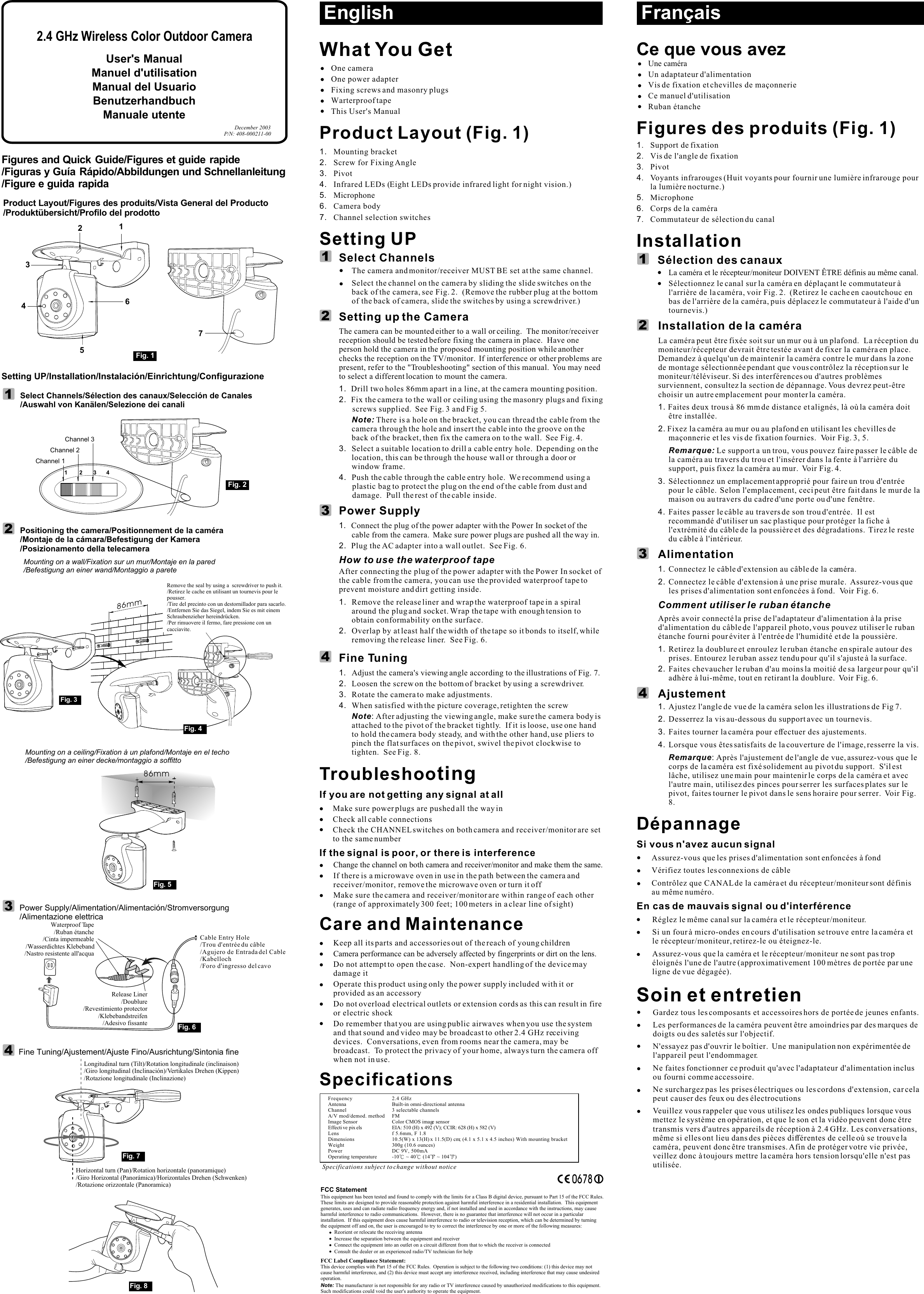 Product Layout/Figures des produits/Vista General del Producto/Produktübersicht/Profilo del prodottoSetting UP/Installation/Instalación/Einrichtung/Configurazione User&apos;s ManualManuel d&apos;utilisationManual del UsuarioBenutzerhandbuchManuale utenteDecember 2003P/N: 408-000211-00Figures and Quick Guide//Figures et guide rapideFiguras y Guía Rápido/Abbildungen und Schnellanleitung/Figure e guida rapida712456Fig. 133Positioning the camera/Positionnement de la caméra/Montaje de la cámara/Befestigung der Kamera/Posizionamento della telecameraMounting on a ceiling/Fixation à un plafond/Montaje en el techo/Befestigung an einer decke/montaggio a soffitto86mmLongitudinal turn (Tilt)/Rotation longitudinale (inclinaison)/Giro longitudinal (Inclinación)/Vertikales Drehen (Kippen)/Rotazione longitudinale (Inclinazione)Horizontal turn (Pan)/Rotation horizontale (panoramique)/Giro Horizontal (Panorámica)/Horizontales Drehen (Schwenken)/Rotazione orizzontale (Panoramica)Fig. 5Fig. 8Power Supply/Alimentation/Alimentación/Stromversorgung/Alimentazione elettricaFine Tuning/Ajustement/Ajuste Fino/Ausrichtung/Sintonia fine86mmFig. 3Fig. 4Remove the seal by using a  screwdriver to push it./Retirez le cache en utilisant un tournevis pour le pousser./Tire del precinto con un destornillador para sacarlo./Entfernen Sie das Siegel, indem Sie es mit einem Schraubenzieher hereindr ken./Per rimuovere il fermo, fare pressione con un cacciavite.ücFig. 7Fig. 6Cable Entry Hole//Agujero de Entrada del Cable/Kabelloch/Foro d&apos;ingresso del cavoTrou d&apos;entrée du câbleRelease Liner/Doublure/Revestimiento protector/Klebebandstreifen/Adesivo fissanteWaterproof Tape/Ruban étanche/Cinta impermeable/Wasserdichtes Klebeband/Nastro resistente all&apos;acqua2.4 GHz Wireless Color Outdoor Camera English113322What You GetOne cameraOne power adapter Fixing screws and masonry plugsWarterproof tapeThis User&apos;s ManualProduct Layout (Fig. 1)1. Mounting bracket2. Screw for Fixing Angle3. Pivot4. Infrared LEDs (Eight LEDs provide infrared light for night vision.) 5. Microphone6. Camera body7. Channel selection switchesSetting UPSelect ChannelsThe camera and monitor/receiver MUST BE set at the same channel.Select the channel on the camera by sliding the slide switches on the back of the camera, see Fig. 2.  (Remove the rubber plug at the bottom of the back of camera, slide the switches by using a screwdriver.)Setting up the CameraThe camera can be mounted either to a wall or ceiling.  The monitor/receiver reception should be tested before fixing the camera in place.  Have one person hold the camera in the proposed mounting position while another checks the reception on the TV/monitor.  If interference or other problems are present, refer to the &quot;Troubleshooting&quot; section of this manual.  You may need to select a different location to mount the camera.1. Drill two holes 86mm apart in a line, at the camera mounting position.2.  Fix the camera to the wall or ceiling using the masonry plugs and fixing screws supplied.  See Fig. 3 and Fig 5. Note: There is a hole on the bracket, you can thread the cable from the camera through the hole and insert the cable into the groove on the back of the bracket, then fix the camera on to the wall.  See Fig. 4.3. Select a suitable location to drill a cable entry hole.  Depending on the location, this can be through the house wall or through a door or window frame.4. Push the cable through the cable entry hole.  We recommend using a plastic bag to protect the plug on the end of the cable from dust and damage.  Pull the rest of the cable inside.Power Supply 1. Connect the plug of the power adapter with the Power In socket of the cable from the camera.  Make sure power plugs are pushed all the way in.2. Plug the AC adapter into a wall outlet.  See Fig. 6.How to use the waterproof tapeAfter connecting the plug of the power adapter with the Power In socket of the cable from the camera, you can use the provided waterproof tape to prevent moisture and dirt getting inside.1.  Remove the release liner and wrap the waterproof tape in a spiral around the plug and socket. Wrap the tape with enough tension to obtain conformability on the surface.2.  Overlap by at least half the width of the tape so it bonds to itself, while removing the release liner.  See Fig. 6.Fine Tuning1. Adjust the camera&apos;s viewing angle according to the illustrations of Fig. 7.2. Loosen the screw on the bottom of bracket by using a screwdriver.3. Rotate the camera to make adjustments.4. When satisfied with the picture coverage, retighten the screw Note: After adjusting the viewing angle, make sure the camera body is attached to the pivot of the bracket tightly.  If it is loose, use one hand to hold the camera body steady, and with the other hand, use pliers to pinch the flat surfaces on the pivot, swivel the pivot clockwise to tighten.  See Fig. 8.TroubleshootingIf you are not getting any signal at allMake sure power plugs are pushed all the way inCheck all cable connectionsCheck the CHANNEL switches on both camera and receiver/monitor are set to the same numberIf the signal is poor, or there is interferenceChange the channel on both camera and receiver/monitor and make them the same.If there is a microwave oven in use in the path between the camera and receiver/monitor, remove the microwave oven or turn it offMake sure the camera and receiver/monitor are within range of each other (range of approximately 300 feet; 100 meters in a clear line of sight)Care and MaintenanceKeep all its parts and accessories out of the reach of young childrenCamera performance can be adversely affected by fingerprints or dirt on the lens.  Do not attempt to open the case.  Non-expert handling of the device may damage itOperate this product using only the power supply included with it or provided as an accessoryDo not overload electrical outlets or extension cords as this can result in fire or electric shockDo remember that you are using public airwaves when you use the system and that sound and video may be broadcast to other 2.4 GHz receiving devices.  Conversations, even from rooms near the camera, may be broadcast.  To protect the privacy of your home, always turn the camera off when not in use.Specifications0678Specifications subject to change without noticeFrequency 2.4 GHzAntenna Built-in omni-directional antennaChannel 3 selectable channelsA/V mod/demod. method FMImage Sensor Color CMOS image sensorEffecti ve pix els EIA: 510 (H) x 492 (V); CCIR: 628 (H) x 582 (V)Lens f 5.6mm, F 1.8Dimensions 10.5(W) x 13(H) x 11.5(D) cm; (4.1 x 5.1 x 4.5 inches) With mounting bracketWeight  300g (10.6 ounces) Power DC 9V, 500mA Operating temperature -10  ~ 40  (14  ~ 104 )FCC StatementThis equipment has been tested and found to comply with the limits for a Class B digital device, pursuant to Part 15 of the FCC Rules.  These limits are designed to provide reasonable protection against harmful interference in a residential installation.  This equipment generates, uses and can radiate radio frequency energy and, if not installed and used in accordance with the instructions, may cause harmful interference to radio communications.  However, there is no guarantee that interference will not occur in a particular installation.  If this equipment does cause harmful interference to radio or television reception, which can be determined by turning the equipment off and on, the user is encouraged to try to correct the interference by one or more of the following measures:Reorient or relocate the receiving antennaIncrease the separation between the equipment and receiverConnect the equipment into an outlet on a circuit different from that to which the receiver is connectedConsult the dealer or an experienced radio/TV technician for helpFCC Label Compliance Statement:This device complies with Part 15 of the FCC Rules.  Operation is subject to the following two conditions: (1) this device may not cause harmful interference, and (2) this device must accept any interference received, including interference that may cause undesired operation.Note: The manufacturer is not responsible for any radio or TV interference caused by unauthorized modifications to this equipment.  Such modifications could void the user&apos;s authority to operate the equipment.Ce que vous avezUn adaptateur d&apos;alimentationFigures des produits (Fig. 1)1. Support de fixation2. Vis de l&apos;angle de fixation3. Pivot4. Voyants infrarouges (Huit voyants pour fournir une lumière infrarouge pour la lumière nocturne.) 5. Microphone6. Corps de la caméra7. Commutateur de sélection du canal InstallationSélection des canaux La caméra et le récepteur/moniteur DOIVENT ÊTRE définis au même canal.Sélectionnez le canal sur la caméra en déplaçant le commutateur à l&apos;arrière de la caméra,    (Retirez le cache en caoutchouc en bas de l&apos;arrière de la caméra, puis déplacez le commutateur à l&apos;aide d&apos;un tournevis.)Installation de la caméraLa caméra peut être fixée soit sur un mur ou à un plafond.  La réception du moniteur/récepteur devrait être testée avant de fixer la caméra en place. Demandez à quelqu&apos;un de maintenir la caméra contre le mur dans la zone de montage sélectionnée pendant que vous contrôlez la réception sur le moniteur/téléviseur. Si des interférences ou d&apos;autres problèmes surviennent, consultez la section de dépannage. Vous devrez peut-être choisir un autre emplacement pour monter la caméra.1. Faites deux trous à 86 mm de distance et alignés, là où la caméra doit être installée.  2. Fixez la caméra au mur ou au plafond en utilisant les chevilles de maçonnerie et les vis de fixation fournies.  Voir Fig. 3, 5.Remarque: Le support a un trou, vous pouvez faire passer le câble de la caméra au travers du trou et l&apos;insérer dans la fente à l&apos;arrière du support, puis fixez la caméra au mur.  Voir Fig. 4.3. Sélectionnez un emplacement approprié pour faire un trou d&apos;entrée pour le câble.  Selon l&apos;emplacement, ceci peut être fait dans le mur de la maison ou au travers du cadre d&apos;une porte ou d&apos;une fenêtre.4. Faites passer le câble au travers de son trou d&apos;entrée.  Il est recommandé d&apos;utiliser un sac plastique pour protéger la fiche à l&apos;extrémité du câble de la poussière et des dégradations.  Tirez le reste du câble à l&apos;intérieur.Alimentation 1. Connectez le câble d&apos;extension au câble de la caméra.  2. Connectez le câble d&apos;extension à une prise murale.  Assurez-vous que les prises d&apos;alimentation sont enfoncées à fond.  Voir Fig. 6. Comment utiliser le ruban étancheAprès avoir connecté la prise de l&apos;adaptateur d&apos;alimentation à la prise d&apos;alimentation du câble de l&apos;appareil photo, vous pouvez utiliser le ruban étanche fourni pour éviter à l&apos;entrée de l&apos;humidité et de la poussière.1. Retirez la doublure et enroulez le ruban étanche en spirale autour des prises. Entourez le ruban assez tendu pour qu&apos;il s&apos;ajuste à la surface. 2. Faites chevaucher le ruban d&apos;au moins la moitié de sa largeur pour qu&apos;il adhère à lui-même, tout en retirant la doublure.  Voir Fig. 6.AjustementDépannageSi vous n&apos;avez aucun signalAssurez-vous que les prises d&apos;alimentation sont enfoncées à fondVérifiez toutes les connexions de câbleContrôlez que CANAL de la caméra et du récepteur/moniteur sont définis au même numéro.En cas de mauvais signal ou d&apos;interférenceRéglez le même canal sur la caméra et le récepteur/moniteur.i un four à micro-ondes en cours d&apos;utilisation se trouve entre la caméra et le récepteur/moniteur, retirez-le ou éteignez-le.ssurez-vous que la caméra et le récepteur/moniteur ne sont pas trop éloignés l&apos;une de l&apos;autre (approximativement 100 mètres de portée par une ligne de vue dégagée).Soin et entretienGardez tous les composants et accessoires hors de portée de jeunes enfants.Les performances de la caméra peuvent être amoindries par des marques de doigts ou des saletés sur l&apos;objectif. N&apos;essayez pas d&apos;ouvrir le boîtier.  Une manipulation non expérimentée de l&apos;appareil peut l&apos;endommager.Ne faites fonctionner ce produit qu&apos;avec l&apos;adaptateur d&apos;alimentation inclus ou fourni comme accessoire.Ne surchargez pas les prises électriques ou les cordons d&apos;extension, car cela peut causer des feux ou des électrocutionsUne caméraVis de fixation et chevilles de maçonnerieCe manuel d&apos;utilisationRuban étanchevoir Fig. 2.1. Ajustez l&apos;angle de vue de la caméra selon les illustrations de Fig 7.2. Desserrez la vis au-dessous du support avec un tournevis.3. Faites tourner la caméra pour effectuer des ajustements.4. Lorsque vous êtes satisfaits de la couverture de l&apos;image, resserre la vis.Remarque: Après l&apos;ajustement de l&apos;angle de vue, assurez-vous que le corps de la caméra est fixé solidement au pivot du support.  S&apos;il est lâche, utilisez une main pour maintenir le corps de la caméra et avec l&apos;autre main, utilisez des pinces pour serrer les surfaces plates sur le pivot, faites tourner le pivot dans le sens horaire pour serrer.  Voir Fig. 8.SAVeuillez vous rappeler que vous utilisez les ondes publiques lorsque vous mettez le système en opération, et que le son et la vidéo peuvent donc être transmis vers d&apos;autres appareils de réception à 2.4 GHz. Les conversations, même si elles ont lieu dans des pièces différentes de celle où se trouve la caméra, peuvent donc être transmises. Afin de protéger votre vie privée, veillez donc à toujours mettre la caméra hors tension lorsqu&apos;elle n&apos;est pas utilisée. Français4411 2 3 4Channel 1Channel 2Channel 3Fig. 2Select Channels/Sélection des canaux/Selección de Canales/Auswahl von Kanälen/Selezione dei canali2Mounting on a wall/Fixation sur un mur/Montaje en la pared/Befestigung an einer wand/Montaggio a parete4