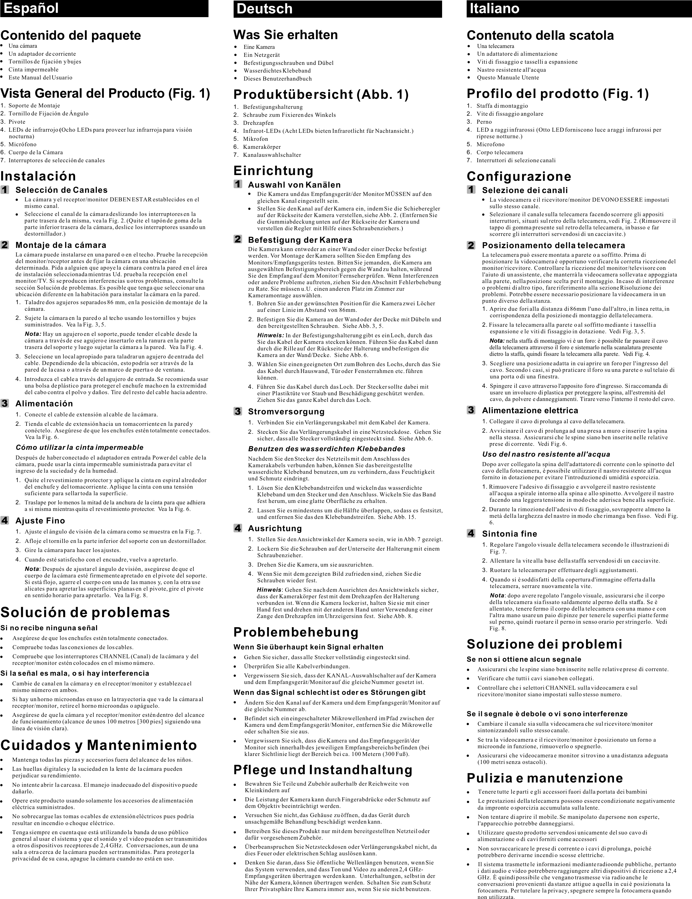 Was Sie erhaltenEine KameraEin Netzgerät Befestigungsschrauben und DübelWasserdichtes KlebebandDieses BenutzerhandbuchProduktübersicht (Abb. 1)1. Befestigungshalterung2. Schraube zum Fixieren des Winkels3. Drehzapfen4. Infrarot-LEDs (Acht LEDs bieten Infrarotlicht für Nachtansicht.) 5. Mikrofon6. Kamerakörper7. Kanalauswahlschalter   EinrichtungAuswahl von KanälenDie Kamera und das Empfangsgerät/der Monitor MÜSSEN auf den gleichen Kanal eingestellt sein.Stellen Sie den Kanal auf der Kamera ein, indem Sie die Schieberegler auf der Rückseite der Kamera verstellen, siehe Abb. 2. (Entfernen Sie die Gummiabdeckung unten auf der Rückseite der Kamera und verstellen die Regler mit Hilfe eines Schraubenziehers.)Befestigung der KameraDie Kamera kann entweder an einer Wand oder einer Decke befestigt werden. Vor Montage der Kamera sollten Sie den Empfang des Monitors/Empfangsgeräts testen. Bitten Sie jemanden, die Kamera am ausgewählten Befestigungsbereich gegen die Wand zu halten, während Sie den Empfang auf dem Monitor/Fernseher prüfen. Wenn Interferenzen oder andere Probleme auftreten, ziehen Sie den Abschnitt Fehlerbehebung zu Rate. Sie müssen u.U. einen anderen Platz im Zimmer zur Kameramontage auswählen.1. Bohren Sie an der gewünschten Position für die Kamera zwei Löcher auf einer Linie im Abstand von 86mm.  2.  Befestigen Sie die Kamera an der Wand oder der Decke mit Dübeln und den bereitgestellten Schrauben.  Siehe Abb. 3, 5.Hinweis: In der Befestigungshalterung gibt es ein Loch, durch das Sie das Kabel der Kamera stecken können. Führen Sie das Kabel dann durch die Rille auf der Rückseite der Halterung und befestigen die Kamera an der Wand/Decke.  Siehe Abb. 6.3. Wählen Sie einen geeigneten Ort zum Bohren des Lochs, durch das Sie das Kabel durch Hauswand, Tür oder Fensterrahmen etc. führen können.4. Führen Sie das Kabel durch das Loch. Der Stecker sollte dabei mit einer Plastiktüte vor Staub und Beschädigung geschützt werden. Ziehen Sie das ganze Kabel durch das Loch. Stromversorgung1. Verbinden Sie ein Verlängerungskabel mit dem Kabel der Kamera. 2. Stecken Sie das Verlängerungskabel in eine Netzsteckdose.  Gehen Sie sicher, dass alle Stecker vollständig eingesteckt sind.  Siehe Abb. 6.Benutzen des wasserdichten KlebebandesNachdem Sie den Stecker des Netzteils mit dem Anschluss des Kamerakabels verbunden haben, können Sie das bereitgestellte wasserdichte Klebeband benutzen, um zu verhindern, dass Feuchtigkeit und Schmutz eindringt.1. Lösen Sie den Klebebandstreifen und wickeln das wasserdichte Klebeband um den Stecker und den Anschluss. Wickeln Sie das Band fest herum, um eine glatte Oberfläche zu erhalten.2.  Lassen Sie es mindestens um die Hälfte überlappen, so dass es festsitzt, und entfernen Sie das den Klebebandstreifen.  Siehe Abb. 15.Ausrichtung1. Stellen Sie den Ansichtwinkel der Kamera so ein, wie in Abb. 7 gezeigt.2. Lockern Sie die Schrauben auf der Unterseite der Halterung mit einem Schraubenzieher.3. Drehen Sie die Kamera, um sie auszurichten.4. Wenn Sie mit dem gezeigten Bild zufrieden sind, ziehen Sie die Schrauben wieder fest.Hinweis: Gehen Sie nach dem Ausrichten des Ansichtwinkels sicher, dass der Kamerakörper fest mit dem Drehzapfen der Halterung verbunden ist. Wenn die Kamera locker ist, halten Sie sie mit einer Hand fest und drehen mit der anderen Hand unter Verwendung einer Zange den Drehzapfen im Uhrzeigersinn fest.  Siehe Abb. 8.ProblembehebungWenn Sie überhaupt kein Signal erhaltenGehen Sie sicher, dass alle Stecker vollständig eingesteckt sind.Überprüfen Sie alle Kabelverbindungen.Vergewissern Sie sich, dass der KANAL-Auswahlschalter auf der Kamera und dem Empfangsgerät/Monitor auf die gleiche Nummer gesetzt ist.Wenn das Signal schlecht ist oder es Störungen gibtÄndern Sie den Kanal auf der Kamera und dem Empfangsgerät/Monitor auf die gleiche Nummer ab.Befindet sich ein eingeschalteter Mikrowellenherd im Pfad zwischen der Kamera und dem Empfangsgerät/Monitor, entfernen Sie die Mikrowelle oder schalten Sie sie aus.Vergewissern Sie sich, dass die Kamera und das Empfangsgerät/der Monitor sich innerhalb des jeweiligen Empfangsbereichs befinden (bei klarer Sichtlinie liegt der Bereich bei ca. 100 Metern (300 Fuß).Pflege und InstandhaltungBewahren Sie Teile und Zubehör außerhalb der Reichweite von Kleinkindern aufDie Leistung der Kamera kann durch Fingerabdrücke oder Schmutz auf dem Objektiv beeinträchtigt werden.Versuchen Sie nicht, das Gehäuse zu öffnen, da das Gerät durch unsachgemäße Behandlung beschädigt werden kann.Betreiben Sie dieses Produkt nur mit dem bereitgestellten Netzteil oder dafür vorgesehenem Zubehör.Überbeanspruchen Sie Netzsteckdosen oder Verlängerungskabel nicht, da dies Feuer oder elektrischen Schlag auslösen kann.Denken Sie daran, dass Sie öffentliche Wellenlängen benutzen, wenn Sie das System verwenden, und dass Ton und Video zu anderen 2,4 GHz-Empfangsgeräten übertragen werden kann.  Unterhaltungen, selbst in der Nähe der Kamera, können übertragen werden.  Schalten Sie zum Schutz Ihrer Privatsphäre Ihre Kamera immer aus, wenn Sie sie nicht benutzen.DeutschContenuto della scatolaUna telecameraUn adattatore di alimentazioneViti di fissaggio e tasselli a espansioneNastro resistente all&apos;acquaQuesto Manuale UtenteProfilo del prodotto (Fig. 1)1. Staffa di montaggio2. Vite di fissaggio angolare3. Perno4. LED a raggi infrarossi (Otto LED forniscono luce a raggi infrarossi per riprese notturne.) 5. Microfono6. Corpo telecamera7. Interruttori di selezione canaliConfigurazioneSelezione dei canaliLa videocamera e il ricevitore/monitor DEVONO ESSERE impostati sullo stesso canale.Selezionare il canale sulla telecamera facendo scorrere gli appositi interruttori, situati sul retro della telecamera, vedi Fig. 2. (Rimuovere il tappo di gomma presente sul retro della telecamera, in basso e far scorrere gli interruttori servendosi di un cacciavite.)Posizionamento della telecameraLa telecamera può essere montata a parete o a soffitto. Prima di posizionare la videocamera è opportuno verificare la corretta ricezione del monitor/ricevitore. Controllare la ricezione del monitor/televisore con l&apos;aiuto di un assistente, che manterrà la videocamera sollevata e appoggiata alla parete, nella posizione scelta per il montaggio. In caso di interferenze o problemi di altro tipo, fare riferimento alla sezione Risoluzione dei problemi. Potrebbe essere necessario posizionare la videocamera in un punto diverso della stanza.1. Aprire due fori alla distanza di 86mm l&apos;uno dall&apos;altro, in linea retta, in corrispondenza della posizione di montaggio della telecamera.  2. Fissare la telecamera alla parete o al soffitto mediante i tasselli a espansione e le viti di fissaggio in dotazione.  Vedi Fig. 3, 5.Nota: nella staffa di montaggio vi è un foro: è possibile far passare il cavo della telecamera attraverso il foro e sistemarlo nella scanalatura presente dietro la staffa, quindi fissare la telecamera alla parete.  Vedi Fig. 4.3. Scegliere una posizione adatta in cui aprire un foro per l&apos;ingresso del cavo. Secondo i casi, si può praticare il foro su una parete o sul telaio di una porta o di una finestra.4. Spingere il cavo attraverso l&apos;apposito foro d&apos;ingresso. Si raccomanda di usare un involucro di plastica per proteggere la spina, all&apos;estremità del cavo, da polvere e danneggiamenti. Tirare verso l&apos;interno il resto del cavo.Alimentazione elettrica1. Collegare il cavo di prolunga al cavo della telecamera.  2. Avvicinare il cavo di prolunga ad una presa a muro e inserire la spina nella stessa.  Assicurarsi che le spine siano ben inserite nelle relative prese di corrente.  Vedi Fig. 6.Uso del nastro resistente all&apos;acqua Dopo aver collegato la spina dell&apos;adattatore di corrente con lo spinotto del cavo della fotocamera, è possibile utilizzare il nastro resistente all&apos;acqua fornito in dotazione per evitare l&apos;introduzione di umidità e sporcizia.1. Rimuovere l&apos;adesivo di fissaggio e avvolgere il nastro resistente all&apos;acqua a spirale intorno alla spina e allo spinotto. Avvolgere il nastro facendo una leggera tensione in modo che aderisca bene alla superficie.2. Durante la rimozione dell&apos;adesivo di fissaggio, sovrapporre almeno la metà della larghezza del nastro in modo che rimanga ben fisso.  Vedi Fig. 6.Sintonia fine1. Regolare l&apos;angolo visuale della telecamera secondo le illustrazioni di Fig. 7.2. Allentare la vite alla base della staffa servendosi di un cacciavite.3. Ruotare la telecamera per effettuare degli aggiustamenti.4. Quando si è soddisfatti della copertura d&apos;immagine offerta dalla telecamera, serrare nuovamente la vite. Nota: dopo avere regolato l&apos;angolo visuale, assicurarsi che il corpo della telecamera sia fissato saldamente al perno della staffa. Se è allentato, tenere fermo il corpo della telecamera con una mano e con l&apos;altra mano usare un paio di pinze per tenere le superfici piatte ferme sul perno, quindi ruotare il perno in senso orario per stringerlo.  Vedi Fig. 8.Soluzione dei problemiSe non si ottiene alcun segnaleAssicurarsi che le spine siano ben inserite nelle relative prese di corrente.Verificare che tutti i cavi siano ben collegati.Controllare che i selettori CHANNEL sulla videocamera e sul ricevitore/monitor siano impostati sullo stesso numero.Se il segnale è debole o vi sono interferenzeCambiare il canale sia sulla videocamera che sul ricevitore/monitor sintonizzandoli sullo stesso canale. Se tra la videocamera e il ricevitore/monitor è posizionato un forno a microonde in funzione, rimuoverlo o spegnerlo.Assicurarsi che videocamera e monitor si trovino a una distanza adeguata (100 metri senza ostacoli).Pulizia e manutenzioneTenere tutte le parti e gli accessori fuori dalla portata dei bambiniLe prestazioni della telecamera possono essere condizionate negativamente da impronte o sporcizia accumulata sulla lente.Non tentare di aprire il mobile. Se manipolato da persone non esperte, l&apos;apparecchio potrebbe danneggiarsi.Utilizzare questo prodotto servendosi unicamente del suo cavo di alimentazione o di cavi forniti come accessori Non sovraccaricare le prese di corrente o i cavi di prolunga, poiché potrebbero derivarne incendi o scosse elettriche.Il sistema trasmette le informazioni mediante radioonde pubbliche, pertanto i dati audio e video potrebbero raggiungere altri dispositivi di ricezione a 2,4 GHz. È quindi possibile che vengano trasmesse via radio anche le conversazioni provenienti da stanze attigue a quella in cui è posizionata la fotocamera. Per tutelare la privacy, spegnere sempre la fotocamera quando non utilizzata.ItalianoContenido del paqueteUn adaptador de corrienteVista General del Producto (Fig. 1)1. Soporte de Montaje2. Tornillo de Fijación de Ángulo3. Pivote4. LEDs de infrarrojo (Ocho LEDs para proveer luz infrarroja para visión nocturna) 5. Micrófono6. Cuerpo de la Cámara7. Interruptores de selección de canalesInstalaciónSelección de CanalesLa cámara y el receptor/monitor DEBEN ESTAR establecidos en el mismo canal.Seleccione el canal de la cámara deslizando los interruptores en la parte trasera de la misma, vea la Fig. 2. (Quite el tapón de goma de la parte inferior trasera de la cámara, deslice los interruptores usando un destornillador.)Montaje de la cámaraLa cámara puede instalarse en una pared o en el techo. Pruebe la recepción del monitor/receptor antes de fijar la cámara en una ubicación determinada. Pida a alguien que apoye la cámara contra la pared en el área de instalación seleccionada mientras Ud. prueba la recepción en el monitor/TV. Si se producen interferencias u otros problemas, consulte la sección Solución de problemas. Es posible que tenga que seleccionar una ubicación diferente en la habitación para instalar la cámara en la pared.1. Taladre dos agujeros separados 86 mm, en la posición de montaje de la cámara.  2.  Sujete la cámara en la pared o al techo usando los tornillos y bujes suministrados.  Vea la Fig. 3, 5.Nota: Hay un agujero en el soporte, puede tender el cable desde la cámara a través de ese agujero e insertarlo en la ranura en la parte trasera del soporte y luego sujetar la cámara a la pared.  Vea la Fig. 4.3. Seleccione un local apropiado para taladrar un agujero de entrada del cable. Dependiendo de la ubicación, esto podría ser a través de la pared de la casa o a través de un marco de puerta o de ventana.4. Introduzca el cable a través del agujero de entrada. Se recomienda usar una bolsa de plástico para proteger el enchufe macho en la extremidad del cabo contra el polvo y daños. Tire del resto del cable hacia adentro.Alimentación 1. Conecte el cable de extensión al cable de la cámara. 2. Tienda el cable de extensión hacia un tomacorriente en la pared y conéctelo.  Asegúrese de que los enchufes estén totalmente conectados.  Vea la Fig. 6.Ajuste Fino1. Ajuste el ángulo de visión de la cámara como se muestra en la Fig. 72. Afloje el tornillo en la parte inferior del soporte con un destornillador.3. Gire la cámara para hacer los ajustes.4. Cuando esté satisfecho con el encuadre, vuelva a apretarlo.Nota: Después de ajustar el ángulo de visión, asegúrese de que el cuerpo de la cámara esté firmemente apretado en el pivote del soporte. Si está flojo, agarre el cuerpo con una de las manos y, con la otra use alicates para apretar las superficies planas en el pivote, gire el pivote en sentido horario para apretarlo.  Vea la Fig. 8.Solución de problemasSi no recibe ninguna señalAsegúrese de que los enchufes estén totalmente conectados.Compruebe todas las conexiones de los cables.Compruebe que los interruptores CHANNEL (Canal) de la cámara y del receptor/monitor estén colocados en el mismo número. Si la señal es mala, o si hay interferenciaCambie de canal en la cámara y en el receptor/monitor y establezca el mismo número en ambos.i hay un horno microondas en uso en la trayectoria que va de la cámara al receptor/monitor, retire el horno microondas o apáguelo.Asegúrese de que la cámara y el receptor/monitor estén dentro del alcance de funcionamiento (alcance de unos 100 metros [300 pies] siguiendo una línea de visión clara).Cuidados y MantenimientoMantenga todas las piezas y accesorios fuera del alcance de los niños.Las huellas digitales y la suciedad en la lente de la cámara pueden perjudicar su rendimiento. No intente abrir la carcasa. El manejo inadecuado del dispositivo puede dañarlo.Opere este producto usando solamente los accesorios de alimentación eléctrica suministrados.No sobrecargue las tomas o cables de extensión eléctricos pues podría resultar en incendio o choque eléctrico.Una cámara  Tornillos de fijación y bujesCinta impermeableEste Manual del UsuarioCómo utilizar la cinta impermeable Después de haber conectado el adaptador en entrada Power del cable de la cámara, puede usar la cinta impermeable suministrada para evitar el ingreso de la suciedad y de la humedad.1.  Quite el revestimiento protector y aplique la cinta en espiral alrededor del enchufe y del tomacorriente. Aplique la cinta con una tensión suficiente para sellar toda la superficie. 2.  Traslape por lo menos la mitad de la anchura de la cinta para que adhiera a si misma mientras quita el revestimiento protector.  Vea la Fig. 6..STenga siempre en cuenta que está utilizando la banda de uso público general al usar el sistema y que el sonido y el video pueden ser transmitidos a otros dispositivos receptores de 2,4 GHz.  Conversaciones, aun de una sala a otra cerca de la cámara pueden ser transmitidas. Para proteger la privacidad de su casa, apague la cámara cuando no está en uso.Español113322441324