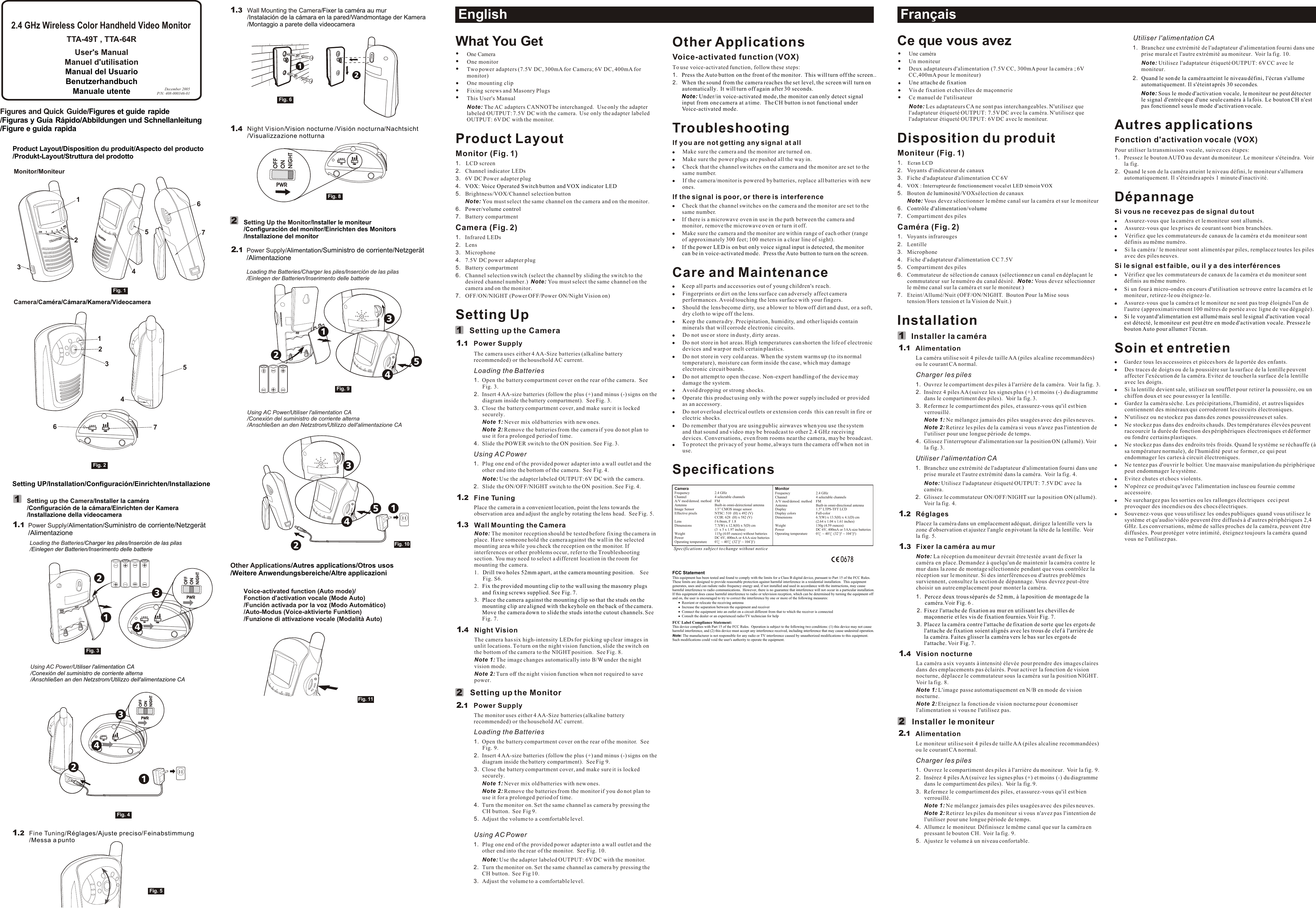 CH/VOX/B/NESSCH/VOX/B/NESSOther ApplicationsVoice-activated function (VOX)To use voice-activated function, follow these steps:1.  2.TroubleshootingIf you are not getting any signal at allMake sure the camera and the monitor are turned on.Make sure the power plugs are pushed all the way in.Check that the channel switches on the camera and the monitor are set to the same number.If the camera/monitor is powered by batteries, replace all batteries with new ones.If the signal is poor, or there is interferenceCheck that the channel switches on the camera and the monitor are set to the same number.If there is a microwave oven in use in the path between the camera and monitor, remove the microwave oven or turn it off.Make sure the camera and the monitor are within range of each other (range of approximately 300 feet; 100 meters in a clear line of sight). Care and MaintenanceKeep all parts and accessories out of young children&apos;s reach.Fingerprints or dirt on the lens surface can adversely affect camera performances. Avoid touching the lens surface with your fingers.Should the lens become dirty, use a blower to blow off dirt and dust, or a soft, dry cloth to wipe off the lens.Keep the camera dry. Precipitation, humidity, and other liquids contain minerals that will corrode electronic circuits.Do not use or store in dusty, dirty areas.  Do not store in hot areas. High temperatures can shorten the life of electronic devices and warp or melt certain plastics.Do not store in very cold areas. When the system warms up (to its normal temperature), moisture can form inside the case, which may damage electronic circuit boards.Do not attempt to open the case. Non-expert handling of the device may damage the system.Avoid dropping or strong shocks.Operate this product using only with the power supply included or provided as an accessory.Do not overload electrical outlets or extension cords  this can result in fire or electric shocks.Do remember that you are using public airwaves when you use the system and that sound and video may be broadcast to other 2.4 GHz receiving devices. Conversations, even from rooms near the camera, may be broadcast. To protect the privacy of your home, always turn the camera off when not in use.SpecificationsPress the Auto button on the front of the monitor.  This will turn off the screen..When the sound from the camera reaches the set level, the screen will turn on automatically.  It will turn off again after 30 seconds.Note: Under/in voice-activated mode, the monitor can only detect signal input from one camera at a time.  The CH button is not functional under Voice-activated mode.If the power LED is on but only voice signal input is detected, the monitor can be in voice-activated mode.  Press the Auto button to turn on the screen.Utiliser l&apos;alimentation CA1. Branchez une extrémité de l&apos;adaptateur d&apos;alimentation fourni dans une prise murale et l&apos;autre extrémité au moniteur.  Voir la fig. 10.Note: Utilisez l&apos;adaptateur étiqueté OUTPUT: 6V CC avec le moniteur.2..  Autres applicationsFonction d&apos;activation vocale (VOX)Pour utiliser la transmission vocale, suivez ces étapes:1. Pressez le bouton AUTO au devant du moniteur. Le moniteur s&apos;éteindra.  Voir la fig.2. Quand le son de la caméra atteint le niveau défini, le moniteur s&apos;allumera automatiquement. Il s&apos;éteindra après 1 minute d&apos;inactivité.DépannageSi vous ne recevez pas de signal du toutAssurez-vous que la caméra et le moniteur sont allumés.Assurez-vous que les prises de courant sont bien branchées.Vérifiez que les commutateurs de canaux de la caméra et du moniteur sont définis au même numéro.Si la caméra / le moniteur sont alimentés par piles, remplacez toutes les piles avec des piles neuves.Si le signal est faible, ou il y a des interférencesVérifiez que les commutateurs de canaux de la caméra et du moniteur sont définis au même numéro.Si un four à micro-ondes en cours d&apos;utilisation se trouve entre la caméra et le moniteur, retirez-le ou éteignez-le.Assurez-vous que la caméra et le moniteur ne sont pas trop éloignés l&apos;un de l&apos;autre (approximativement 100 mètres de portée avec ligne de vue dégagée).Soin et entretienGardez tous les accessoires et pièces hors de la portée des enfants.Des traces de doigts ou de la poussière sur la surface de la lentille peuvent affecter l&apos;exécution de la caméra. Evitez de toucher la surface de la lentille avec les doigts.Si la lentille devient sale, utilisez un soufflet pour retirer la poussière, ou un chiffon doux et sec pour essuyer la lentille.Gardez la caméra sèche. Les précipitations, l&apos;humidité, et autres liquides contiennent des minéraux qui corroderont les circuits électroniques.N&apos;utilisez ou ne stockez pas dans des zones poussiéreuses et sales.  Ne stockez pas dans des endroits chauds. Des températures élevées peuvent raccourcir la durée de fonction des périphériques électroniques et déformer ou fondre certains plastiques.Ne stockez pas dans des endroits très froids. Quand le système se réchauffe (à sa température normale), de l&apos;humidité peut se former, ce qui peut endommager les cartes à circuit électroniques.Ne tentez pas d&apos;ouvrir le boîtier. Une mauvaise manipulation du périphérique peut endommager le système.Evitez chutes et chocs violents.N&apos;opérez ce produit qu&apos;avec l&apos;alimentation incluse ou fournie comme accessoire.Ne surchargez pas les sorties ou les rallonges électriques  ceci peut provoquer des incendies ou des chocs électriques.Souvenez-vous que vous utilisez les ondes publiques quand vous utilisez le système et qu&apos;audio/vidéo peuvent être diffusés à d&apos;autres périphériques 2,4 GHz. Les conversations, même de salles proches de la caméra, peuvent être diffusées. Pour protéger votre intimité, éteignez toujours la caméra quand vous ne l&apos;utilisez pas.Quand le son de la caméra atteint le niveau défini, l&apos;écran s&apos;allume automatiquement. Il s&apos;éteint après 30 secondesNote: Sous le mode d&apos;activation vocale, le moniteur ne peut détecter le signal d&apos;entrée que d&apos;une seule caméra à la fois. Le bouton CH n&apos;est pas fonctionnel sous le mode d&apos;activation vocale.Si le voyant d&apos;alimentation est allumé mais seul le signal d&apos;activation vocal est détecté, le moniteur est peut être en mode d&apos;activation vocale. Pressez le bouton Auto pour allumer l&apos;écran.EnglishWhat You GetOne CameraOne monitorTwo power adapters (7.5V DC, 300mA for Camera; 6V DC, 400mA for monitor)One mounting clipFixing screws and Masonry PlugsThis User&apos;s ManualNote: The AC adapters CANNOT be interchanged.  Use only the adapter labeled OUTPUT: 7.5V DC with the camera.  Use only the adapter labeled OUTPUT: 6V DC with the monitor.Product LayoutMonitor (Fig. 1)1. LCD screen2. Channel indicator LEDs3. 6V DC Power adapter plug4.5. Brightness/VOX/Channel selection button Note: You must select the same channel on the camera and on the monitor.6.7. Battery compartmentCamera (Fig. 2)1. Infrared LEDs 2. Lens3. Microphone4. 7.5V DC power adapter plug5. Battery compartment6. Channel selection switch (select the channel by sliding the switch to the desired channel number.)  Note: You must select the same channel on the camera and on the monitor.7. OFF/ON/NIGHT (Power OFF/Power ON/Night Vision on)Setting UpSetting up the CameraPower SupplyThe camera uses either 4 AA-Size batteries (alkaline battery recommended) or the household AC current.Loading the Batteries1. Open the battery compartment cover on the rear of the camera.  See Fig. 3.2. Insert 4 AA-size batteries (follow the plus (+) and minus (-) signs on the diagram inside the battery compartment).  See Fig. 3.3. Close the battery compartment cover, and make sure it is locked securely.Note 1: Never mix old batteries with new ones.Note 2: Remove the batteries from the camera if you do not plan to use it for a prolonged period of time.4. Slide the POWER switch to the ON position. See Fig. 3.Using AC Power1. Plug one end of the provided power adapter into a wall outlet and the other end into the bottom of the camera.  See Fig. 4.Note: Use the adapter labeled OUTPUT: 6V DC with the camera.  2. Slide the ON/OFF/NIGHT switch to the ON position. See Fig. 4.Fine TuningPlace the camera in a convenient location, point the lens towards the observation area and adjust the angle by rotating the lens head.  See Fig. 5.Wall Mounting the CameraNote: The monitor reception should be tested before fixing the camera in place. Have someone hold the camera against the wall in the selected mounting area while you check the reception on the monitor. If interferences or other problems occur, refer to the Troubleshooting section. You may need to select a different location in the room for mounting the camera.1. See Fig. S6. 2.See Fig. 7.Night Vision The camera has six high-intensity LEDs for picking up clear images in unlit locations. To turn on the night vision function, slide the switch on the bottom of the camera to the NIGHT position.  See Fig. 8.Note 1: The image changes automatically into B/W under the night vision mode.Note 2: Turn off the night vision function when not required to save power.Setting up the MonitorPower SupplyThe monitor uses either 4 AA-Size batteries (alkaline battery recommended) or the household AC current.Loading the Batteries1. Open the battery compartment cover on the rear of the monitor.  See Fig. 9.2. Insert 4 AA-size batteries (follow the plus (+) and minus (-) signs on the diagram inside the battery compartment).  See Fig 9.3. Close the battery compartment cover, and make sure it is locked securely.Note 1: Never mix old batteries with new ones.Note 2: Remove the batteries from the monitor if you do not plan to use it for a prolonged period of time.4. Turn the monitor on. Set the same channel as camera by pressing the CH button.  See Fig 9.5. Adjust the volume to a comfortable level. Using AC Power1. Plug one end of the provided power adapter into a wall outlet and the other end into the rear of the monitor.  See Fig. 10.Note: Use the adapter labeled OUTPUT: 6V DC with the monitor. 2. Turn the monitor on. Set the same channel as camera by pressing the CH button.  See Fig 10.3. Adjust the volume to a comfortable level.   VOX: Voice Operated Switch button and VOX indicator LEDPower/volume controlDrill two holes 52mm apart, at the camera mounting position.    Fix the provided mounting clip to the wall using the masonry plugs and fixing screws supplied. See Fig. 7.3. Place the camera against the mounting clip so that the studs on the mounting clip are aligned with the keyhole on the back of the camera. Move the camera down to slide the studs into the cutout channels. Ce que vous avezUne caméraUn moniteurDeux adaptateurs d&apos;alimentation (7.5V CC, 300mA pour la caméra ; 6V CC,400mA pour le moniteur)Vis de fixation et chevilles de maçonnerieCe manuel de l&apos;utilisateurNote: Les adaptateurs CA ne sont pas interchangeables. N&apos;utilisez que l&apos;adaptateur étiqueté OUTPUT: 7.5V DC avec la caméra. N&apos;utilisez que l&apos;adaptateur étiqueté OUTPUT: 6V DC avec le moniteur.Disposition du produitMoniteur (Fig. 1)1.2. Voyants d&apos;indicateur de canaux3. Fiche d&apos;adaptateur d&apos;alimentation CC 6V4.5. Bouton de  /VOXsélection de canaux Note: Vous devez sélectionner le même canal sur la caméra et sur le moniteur6.7. Compartiment des pilesCaméra (Fig. 2)1. Voyants infrarouges 2. Lentille3. Microphone4. Fiche d&apos;adaptateur d&apos;alimentation CC 7.5V5. Compartiment des piles6. Commutateur de sélection de canaux (sélectionnez un canal en déplaçant le commutateur sur le numéro du canal désiré.  Note: Vous devez sélectionner le même canal sur la caméra et sur le moniteur.)7. Eteint/Allumé/Nuit (OFF/ON/NIGHT.  Bouton Pour la Mise sous tension/Hors tension et la Vision de Nuit.)InstallationInstaller la caméraAlimentationLa caméra utilise soit 4 piles de taille AA (piles alcaline recommandées) ou le courant CA normal.Charger les piles1. Ouvrez le compartiment des piles à l&apos;arrière de la caméra.  Voir la fig. 3.2. Insérez 4 piles AA (suivez les signes plus (+) et moins (-) du diagramme dans le compartiment des piles).  Voir la fig. 3.3. Refermez le compartiment des piles, et assurez-vous qu&apos;il est bien verrouillé.Note 1: Ne mélangez jamais des piles usagées avec des piles neuves.Note 2: Retirez les piles de la caméra si vous n&apos;avez pas l&apos;intention de l&apos;utiliser pour une longue période de temps.4. Glissez l&apos;interrupteur d&apos;alimentation sur la position ON (allumé). Voir la fig. 3.Utiliser l&apos;alimentation CA1. Branchez une extrémité de l&apos;adaptateur d&apos;alimentation fourni dans une prise murale et l&apos;autre extrémité dans la caméra.  Voir la fig. 4.Note: Utilisez l&apos;adaptateur étiqueté OUTPUT: 7.5V DC avec la caméra.  2. Glissez le commutateur ON/OFF/NIGHT sur la position ON (allumé). Voir la fig. 4.RéglagesPlacez la caméra dans un emplacement adéquat, dirigez la lentille vers la zone d&apos;observation et ajustez l&apos;angle en pivotant la tête de la lentille.  Voir la fig. 5.Fixer la caméra au murNote: La réception du moniteur devrait être testée avant de fixer la caméra en place. Demandez à quelqu&apos;un de maintenir la caméra contre le mur dans la zone de montage sélectionnée pendant que vous contrôlez la réception sur le moniteur. Si des interférences ou d&apos;autres problèmes surviennent, consultez la section de dépannage. Vous devrez peut-être choisir un autre emplacement pour monter la caméra.1.Voir   6 . 2.Voir  7.Voir  7.Vision nocturne La caméra a six voyants à intensité élevée pour prendre des images claires dans des emplacements pas éclairés. Pour activer la fonction de vision nocturne, déplacez le commutateur sous la caméra sur la position NIGHT.  Voir la fig. 8.Note 1: L&apos;image passe automatiquement en N/B en mode de vision nocturne.Note 2: Eteignez la fonction de vision nocturne pour économiser l&apos;alimentation si vous ne l&apos;utilisez pas.Installer le moniteurAlimentationLe moniteur utilise soit 4 piles de taille AA (piles alcaline recommandées) ou le courant CA normal.Charger les piles1. Ouvrez le compartiment des piles à l&apos;arrière du moniteur.  Voir la fig. 9.2. Insérez 4 piles AA (suivez les signes plus (+) et moins (-) du diagramme dans le compartiment des piles).  Voir la fig. 9. 3. Refermez le compartiment des piles, et assurez-vous qu&apos;il est bien verrouillé.Note 1: Ne mélangez jamais des piles usagées avec des piles neuves.Note 2: Retirez les piles du moniteur si vous n&apos;avez pas l&apos;intention de l&apos;utiliser pour une longue période de temps.4. Allumez le moniteur. Définissez le même canal que sur la caméra en pressant le bouton CH.  Voir la fig. 9.5.  Ajustez le volume à un niveau confortable.   Une attache de fixationEcran LCDVOX : Interrupteur de fonctionnement vocal et LED témoin VOXluminositéContrôle d&apos;alimentation/volumePercez deux trous séparés de 52 mm, à la position de montage de la caméra. Fig.Fixez l&apos;attache de fixation au mur en utilisant les chevilles de maçonnerie et les vis de fixation fournies. Fig.3. Placez la caméra contre l&apos;attache de fixation de sorte que les ergots del&apos;attache de fixation soient alignés avec les trous de clef à l&apos;arrière de la caméra. Faites glisser la caméra vers le bas sur les ergots de l&apos;attache. Fig.Product Layout/Disposition du produit/Aspecto del producto/Produkt-Layout/Struttura del prodottoMonitor/MoniteurSetting UP/Installation/Configuración/Einrichten/InstallazioneFrançaisFigures and Quick Guide//Figures et guide rapideFiguras y Guía Rápido/Abbildungen und Schnellanleitung/Figure e guida rapida12212211111........111.11122344Power Supply/Alimentation/Suministro de corriente/Netzgerät/Alimentazione11.1Fig. 1Fig. 2Fig. 3111...234Fine Tuning/ / /F/Réglages Ajuste preciso einabstimmungMessa a puntoWall Mounting the Camera///W/Fixer la caméra au murInstalación de la cámara en la pared andmontage der KameraMontaggio a parete della videocameraNight Vision/  / /N/Vision nocturne Visión nocturna achtsichtVisualizzazione notturnaSpecifications subject to change without noticeMonitorFrequency 2.4 GHzChannel 4 selectable channels A/V mod/demod. method FMAntenna Built-in omni-directional antennaDisplay 1.5&quot; LTPS-TFT LCDDisplay colors Full-colorDimensions 6.7(W) x 13.5(H) x 4.1(D) cm (2.64 x 1.04 x 1.61 inches)Weight  130g (4.59 ounces) Power DC 6V, 400mA or 3 AA-size batteries Operating temperature 0  ~ 40  (32  ~ 104 )CameraFrequency 2.4 GHzChannel 4 selectable channelsA/V mod/demod. method FMAntenna Built-in omni-deirectional antennaImage Sensor 1/3” CMOS image sensorEffective pixels NTSC: 510  (H) x 492 (V)CCIR: 628  (H) x 582 (V)Lens f 6.0mm, F 1.8Dimensions 7.7(W) x 12.8(H) x 5(D) cm (3  x 5 x 1.97 inches)Weight  115g (4.05 ounces) without batteriesPower DC 6V, 400mA or 4 AA-size batteriesOperating temperature 0  ~ 40  (32  ~ 104 )Setting up the Camera////Installer la caméraConfiguración de la cámara Einrichten der KameraInstallazione della videocameraCamera/CCaméra/ ámara/Kamera/Videocamera2S /Installer le moniteur/Configuración del monitor/Einrichten des Monitors/Installazione del monitoretting Up the MonitorLoading the Batteries/Charger les piles/Inserción de las pilas/Einlegen der Batterien/Inserimento delle batterieUsing AC Power/Utiliser l&apos;alimentation CA/Conexión del suministro de corriente alterna/Anschließen an den Netzstrom/Utilizzo dell&apos;alimentazione CAPower Supply/Alimentation/Suministro de corriente/Netzgerät/Alimentazione2.1Fig. 9Fig. 6Fig. 11Fig. 10Loading the Batteries/ ///Charger les piles Inserción de las pilasEinlegen der Batterien Inserimento delle batterieUsing AC Power/U///tiliser l&apos;alimentation CAConexión del suministro de corriente alternaAnschließen an den Netzstrom Utilizzo dell&apos;alimentazione CAFig. 432Fig. 5Other Applications O/Autres applications/tros usos/Weitere Anwendungsbereiche/Altre applicazioniVoice-activated function (Auto mode)/Fonction d&apos;activation vocale (Mode Auto)/Función activada por la voz (Modo Automático)/Auto-Modus (Voice-aktivierte Funktion)/Funzione di attivazione vocale (Modalità Auto)Fig. 8122130678FCC StatementThis equipment has been tested and found to comply with the limits for a Class B digital device, pursuant to Part 15 of the FCC Rules.  These limits are designed to provide reasonable protection against harmful interference in a residential installation.  This equipment generates, uses and can radiate radio frequency energy and, if not installed and used in accordance with the instructions, may cause harmful interference to radio communications.  However, there is no guarantee that interference will not occur in a particular installation.  If this equipment does cause harmful interference to radio or television reception, which can be determined by turning the equipment off and on, the user is encouraged to try to correct the interference by one or more of the following measures:Reorient or relocate the receiving antennaIncrease the separation between the equipment and receiverConnect the equipment into an outlet on a circuit different from that to which the receiver is connectedConsult the dealer or an experienced radio/TV technician for helpFCC Label Compliance Statement:This device complies with Part 15 of the FCC Rules.  Operation is subject to the following two conditions: (1) this device may not cause harmful interference, and (2) this device must accept any interference received, including interference that may cause undesired operation.Note: The manufacturer is not responsible for any radio or TV interference caused by unauthorized modifications to this equipment.  Such modifications could void the user&apos;s authority to operate the equipment.December 2005P/N: 408-000346-01 User&apos;s ManualManuel d&apos;utilisationManual del UsuarioBenutzerhandbuchManuale utente2.4 GHz Wireless Color Handheld Video MonitorCHCH112233441234vox1234567134567112312441234vox4531234vox451234vox21.3 TTA-49T , TTA-64R