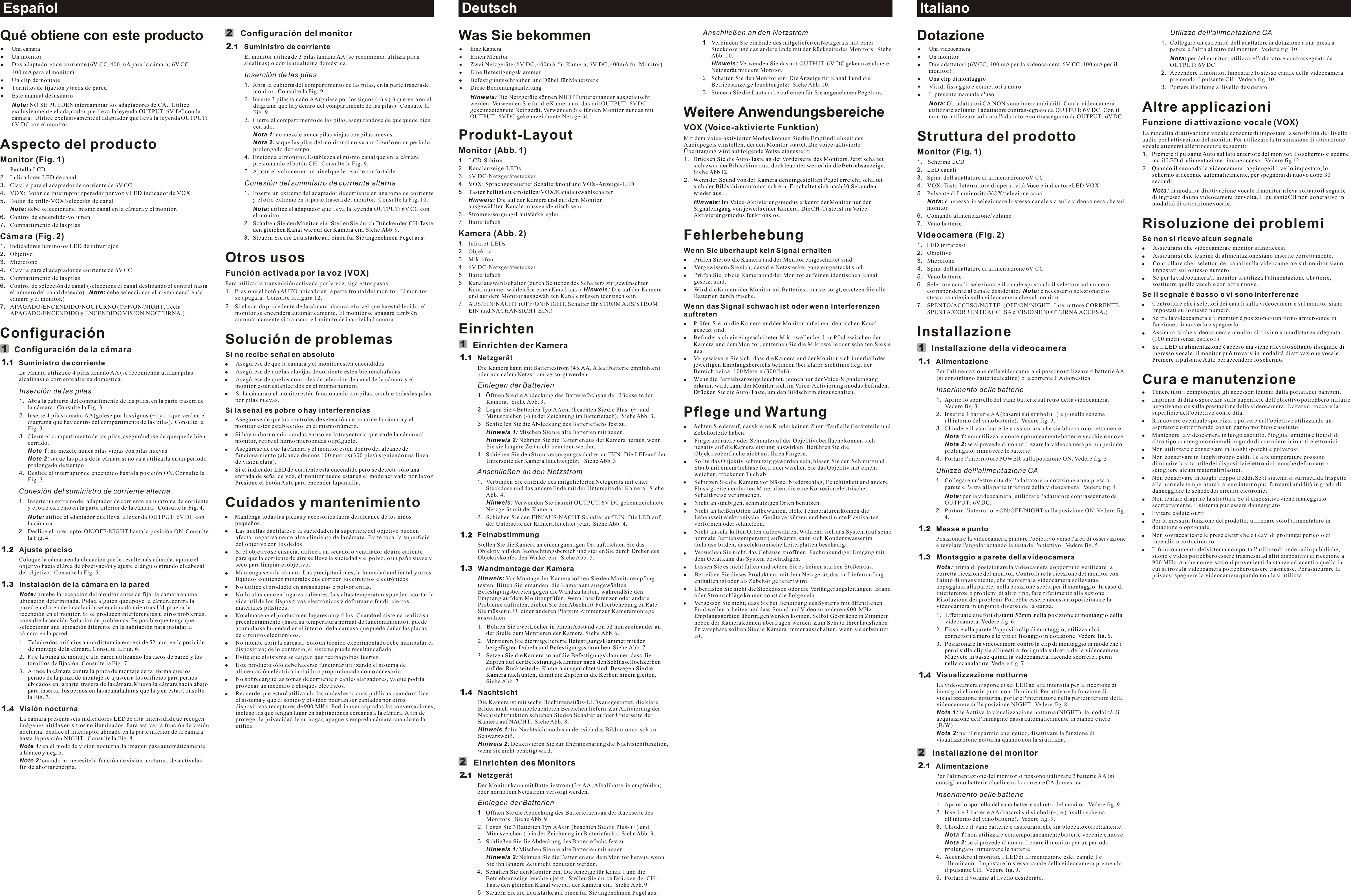 Deutsch ItalianoEspañolConfiguración del monitorSuministro de corrienteEl monitor utiliza de 3 pilas tamaño AA (se recomienda utilizar pilas alcalinas) o corriente alterna doméstica.Inserción de las pilas1. Abra la cubierta del compartimento de las pilas, en la parte trasera del monitor.  Consulte la Fig. 9.2. Inserte 3 pilas tamaño AA (guíese por los signos (+) y (-) que verá en el diagrama que hay dentro del compartimento de las pilas).  Consulte la Fig. 9.3. Cierre el compartimento de las pilas, asegurándose de que quede bien cerrado.Nota 1: no mezcle nunca pilas viejas con pilas nuevas.Nota 2: saque las pilas del monitor si no va a utilizarlo en un período prolongado de tiempo.4. Encienda el monitor. Establezca el mismo canal que en la cámara presionando el botón CH.  Consulte la Fig. 9.5. Ajuste el volumen en un nivel que le resulte confortable.  Conexión del suministro de corriente alterna1. Inserte un extremo del adaptador de corriente en una toma de corriente y el otro extremo en la parte trasera del monitor.  Consulte la Fig. 10.Nota: utilice el adaptador que lleva la leyenda OUTPUT: 6V CC con el monitor.2.Siehe Abb. 9.3.Otros usosFunción activada por la voz (VOX)Para utilizar la transmisión activada por la voz, siga estos pasos:1. Presione el botón AUTO ubicado en la parte frontal del monitor. El monitor se apagará.  Consulte la figura 12.2. Si el sonido procedente de la cámara alcanza el nivel que ha establecido, el monitor se encenderá automáticamente. El monitor se apagará también automáticamente si transcurre 1 minuto de inactividad sonora.Solución de problemasSi no recibe señal en absolutoAsegúrese de que la cámara y el monitor estén encendidos.Asegúrese de que las clavijas de corriente estén bien enchufadas.Asegúrese de que los controles de selección de canal de la cámara y el monitor estén establecidos en el mismo número.Si la cámara o el monitor están funcionando con pilas, cambie todas las pilas por pilas nuevas.Si la señal es pobre o hay interferenciasAsegúrese de que los controles de selección de canal de la cámara y el monitor estén establecidos en el mismo número.Si hay un horno microondas en uso en la trayectoria que va de la cámara al monitor, retire el horno microondas o apáguelo.Asegúrese de que la cámara y el monitor estén dentro del alcance de funcionamiento (alcance de unos 100 metros (300 pies) siguiendo una línea de visión clara). Cuidados y mantenimientoMantenga todas las piezas y accesorios fuera del alcance de los niños pequeños.Las huellas dactilares o la suciedad en la superficie del objetivo pueden afectar negativamente al rendimiento de la cámara. Evite tocar la superficie del objetivo con los dedos.Si el objetivo se ensucia, utilice a un secador o ventilador de aire caliente para que la corriente de aire se lleve la suciedad y el polvo, o un paño suave y seco para limpiar el objetivo.Mantenga seca la cámara. Las precipitaciones, la humedad ambiental y otros líquidos contienen minerales que corroen los circuitos electrónicos.No utilice el producto en áreas sucias o polvorientas.  No lo almacene en lugares calientes. Las altas temperaturas pueden acortar la vida útil de los dispositivos electrónicos y deformar o fundir ciertos materiales plásticos.No almacene el producto en lugares muy fríos. Cuando el sistema realiza su precalentamiento (hasta su temperatura normal de funcionamiento), puede acumularse humedad en el interior de la carcasa que puede dañar las placas de circuitos electrónicos.No intente abrir la carcasa. Sólo un técnico experimentado debe manipular el dispositivo; de lo contrario, el sistema puede resultar dañado.Evite que el sistema se caiga o que reciba golpes fuertes.Este producto sólo debe hacerse funcionar utilizando el sistema de alimentación eléctrica incluido o proporcionado como accesorio.No sobrecargue las tomas de corriente o cables alargadores, ya que podría provocar un incendio o choques eléctricos.Recuerde que estará utilizando las ondas hertzianas públicas cuando utilice el sistema y que el sonido y el vídeo podrían ser captados por otros dispositivos receptores de 900 MHz. Podrían ser captadas las conversaciones, incluso las que tengan lugar en habitaciones cercanas a la cámara. A fin de proteger la privacidad de su hogar, apague siempre la cámara cuando no la utilice.Schalten Sie den Monitor ein. Stellen Sie durch Drücken der CH-Taste den gleichen Kanal wie auf der Kamera ein. Steuern Sie die Lautstärke auf einen für Sie angenehmen Pegel aus.Si el indicador LED de corriente está encendido pero se detecta sólo una entrada de señal de voz, el monitor puede estar en el modo activado por la voz. Presione el botón Auto para encender la pantalla.Qué obtiene con este productoUna cámaraUn monitorDos adaptadores de corriente (6V CC, 400 mA para la cámara; 6V CC, 400 mA para el monitor)Tornillos de fijación y tacos de paredEste manual del usuarioNote: NO SE PUEDEN intercambiar los adaptadores de CA.  Utilice exclusivamente el adaptador que lleva la leyenda OUTPUT: 6V DC con la cámara.  Utilice exclusivamente el adaptador que lleva la leyenda OUTPUT: 6V DC con el monitor.Aspecto del productoMonitor (Fig. 1)1.2. Indicadores LED de canal3. Clavija para el adaptador de corriente de 6V CC4.5. Botón de  selección de canal Note: debe seleccionar el mismo canal en la cámara y el monitor.6.7. Compartimento de las pilasCámara (Fig. 2)1. Indicadores luminosos LED de infrarrojos 2. Objetivo3. Micrófono4. Clavija para el adaptador de corriente de 6V CC5. Compartimento de las pilas6. Control de selección de canal (seleccione el canal deslizando el control hasta el número del canal deseado).  Note: debe seleccionar el mismo canal en la cámara y el monitor.)7. APAGADO/ENCENDIDO/NOCTURNO (OFF/ON/NIGHT, Tecla APAGADO/ENCENDIDO y ENCENDIDO VISION NOCTURNA.)ConfiguraciónConfiguración de la cámaraSuministro de corrienteLa cámara utiliza de 4 pilas tamaño AA (se recomienda utilizar pilas alcalinas) o corriente alterna doméstica.Inserción de las pilas1. Abra la cubierta del compartimento de las pilas, en la parte trasera de la cámara.  Consulte la Fig. 3.2. Inserte 4 pilas tamaño AA (guíese por los signos (+) y (-) que verá en el diagrama que hay dentro del compartimento de las pilas).  Consulte la Fig. 3.3. Cierre el compartimento de las pilas, asegurándose de que quede bien cerrado.Note 1: no mezcle nunca pilas viejas con pilas nuevas.Note 2: saque las pilas de la cámara si no va a utilizarla en un período prolongado de tiempo.4. Deslice el interruptor de encendido hasta la posición ON. Consulte la Fig. 3.Conexión del suministro de corriente alterna1. Inserte un extremo del adaptador de corriente en una toma de corriente y el otro extremo en la parte inferior de la cámara.  Consulte la Fig. 4.Nota: utilice el adaptador que lleva la leyenda OUTPUT: 6V DC con la cámara.  2. Deslice el interruptor ON/OFF/NIGHT hasta la posición ON. Consulte la Fig. 4.Ajuste precisoColoque la cámara en la ubicación que le resulte más cómoda, apunte el objetivo hacia el área de observación y ajuste el ángulo girando el cabezal del objetivo.  Consulte la Fig. 5.Instalación de la cámara en la paredNote: pruebe la recepción del monitor antes de fijar la cámara en una ubicación determinada. Pida a alguien que apoye la cámara contra la pared en el área de instalación seleccionada mientras Ud. prueba la recepción en el monitor. Si se producen interferencias u otros problemas, consulte la sección Solución de problemas. Es posible que tenga que seleccionar una ubicación diferente en la habitación para instalar la cámara en la pared.1.Consulte la Fig. 6.2.Consulte la Fig. 7.Consulte la Fig. 7.Visión nocturna La cámara presenta seis indicadores LED de alta intensidad que recogen imágenes nítidas en sitios no iluminados. Para activar la función de visión nocturna, deslice el interruptor ubicado en la parte inferior de la cámara hasta la posición NIGHT.  Consulte la Fig. 8.Note 1: en el modo de visión nocturna, la imagen pasa automáticamente a blanco y negro.Note 2: cuando no necesite la función de visión nocturna, desactívela a fin de ahorrar energía.Un clip de montajePantalla LCDVOX: Botón de interruptor operador por voz y LED indicador de VOXbrillo/VOX/Control de encendido/volumenTaladre dos orificios a una distancia entre sí de 52 mm, en la posición de montaje de la cámara. Fije la pinza de montaje a la pared utilizando los tacos de pared y los  tornillos de fijación. 3. Alinee la cámara contra la pinza de montaje de tal forma que lospernos de la pinza de montaje se ajusten a los orificios para pernos ubicados en la parte  trasera de la cámara.Mueva la cámara hacia abajo para insertar los pernos en las acanaladuras que hay en ésta. 22111....11.11234Anschließen an den Netzstrom1. Verbinden Sie ein Ende des mitgelieferten Netzgeräts mit einer Steckdose und das andere Ende mit der Rückseite des Monitors.  Siehe Abb. 10.Hinweis: Verwenden Sie das mit OUTPUT: 6V DC gekennzeichnete Netzgerät mit dem Monitor. 2. Schalten Sie den Monitor ein. Die Anzeige für Kanal 1 und die Betriebsanzeige leuchten jetzt. Siehe Abb. 10.3. Steuern Sie die Lautstärke auf einen für Sie angenehmen Pegel aus.  Weitere AnwendungsbereicheVOX (Voice-aktivierte Funktion)Mit dem voice-aktivierten Modus können Sie die Empfindlichkeit des Audiopegels einstellen, der den Monitor startet. Die voice-aktivierte Übertragung wird auf folgende Weise eingestellt:1.  Siehe Abb 12.2.FehlerbehebungWenn Sie überhaupt kein Signal erhaltenPrüfen Sie, ob die Kamera und der Monitor eingeschaltet sind.Vergewissern Sie sich, dass die Netzstecker ganz eingesteckt sind.Prüfen Sie, ob die Kamera und der Monitor auf einen identischen Kanal gesetzt sind.Wird die Kamera/der Monitor mit Batteriestrom versorgt, ersetzen Sie alle Batterien durch frische.Wenn das Signal schwach ist oder wenn Interferenzen auftretenPrüfen Sie, ob die Kamera und der Monitor auf einen identischen Kanal gesetzt sind.Befindet sich ein eingeschalteter Mikrowellenherd im Pfad zwischen der Kamera und dem Monitor, entfernen Sie die Mikrowelle oder schalten Sie sie aus.Vergewissern Sie sich, dass die Kamera und der Monitor sich innerhalb des jeweiligen Empfangsbereichs befinden (bei klarer Sichtlinie liegt der Bereich bei ca. 100 Metern (300 Fuß). Pflege und WartungAchten Sie darauf, dass kleine Kinder keinen Zugriff auf alle Geräteteile und Zubehörteile haben.Fingerabdrücke oder Schmutz auf der Objektivoberfläche können sich negativ auf die Kameraleistung auswirken. Berühren Sie die Objektivoberfläche nicht mit Ihren Fingern.Sollte das Objektiv schmutzig geworden sein, blasen Sie den Schmutz und Staub mit einem Gebläse fort, oder wischen Sie das Objektiv mit einem weichen, trockenen Tuch ab.Schützen Sie die Kamera vor Nässe. Niederschlag, Feuchtigkeit und andere Flüssigkeiten enthalten Mineralien, die eine Korrosion elektrischer Schaltkreise verursachen.Nicht an staubigen, schmutzigen Orten benutzen.Nicht an heißen Orten aufbewahren. Hohe Temperaturen können die Lebenszeit elektronischer Geräte verkürzen und bestimmte Plastikarten verformen oder schmelzen.Nicht an sehr kalten Orten aufbewahren. Während sich das System (auf seine normale Betriebstemperatur) aufwärmt, kann sich Kondenswasser im Gehäuse bilden, das elektronische Leiterplatten beschädigt.Versuchen Sie nicht, das Gehäuse zu öffnen. Fachunkundiger Umgang mit dem Gerät kann das System beschädigen.Lassen Sie es nicht fallen und setzen Sie es keinen starken Stößen aus.Betreiben Sie dieses Produkt nur mit dem Netzgerät, das im Lieferumfang enthalten ist oder als Zubehör geliefert wird.Überlasten Sie nicht die Steckdosen oder die Verlängerungsleitungen  Brand oder Stromschläge können sonst die Folge sein.Vergessen Sie nicht, dass Sie bei Benutzung des Systems mit öffentlichen Funkwellen arbeiten und dass Sound und Video zu anderen 900-MHz-Empfangsgeräten übertragen werden können. Selbst Gespräche in Zimmern neben der Kamera können übertragen werden. Zum Schutz Ihrer häuslichen Privatsphäre sollten Sie die Kamera immer ausschalten, wenn sie unbenutzt ist.Drücken Sie die Auto-Taste an der Vorderseite des Monitors. Jetzt schaltet sich zwar der Bildschirm aus, doch leuchtet weiterhin die Betriebsanzeige.Wenn der Sound von der Kamera den eingestellten Pegel erreicht, schaltet sich der Bildschirm automatisch ein. Er schaltet sich nach 30 Sekunden wieder aus.Hinweis: Im Voice-Aktivierungsmodus erkennt der Monitor nur den Signaleingang von jeweils einer Kamera. Die CH-Taste ist im Voice-Aktivierungsmodus funktionslos.Wenn die Betriebsanzeige leuchtet, jedoch nur der Voice-Signaleingang erkannt wird, kann der Monitor sich im Voice-Aktivierungsmodus befinden. Drücken Sie die Auto-Taste, um den Bildschirm einzuschalten.Was Sie bekommenEine KameraEinen Monitor Zwei Netzgeräte (6V DC, 400mA für Kamera; 6V DC, 400mA für Monitor)Befestigungsschrauben und Dübel für MauerwerkDiese BedienungsanleitungHinweis: Die Netzgeräte können NICHT untereinander ausgetauscht werden. Verwenden Sie für die Kamera nur das mit OUTPUT: 6V DC gekennzeichnete Netzgerät. Verwenden Sie für den Monitor nur das mit OUTPUT: 6V DC gekennzeichnete Netzgerät.Produkt-LayoutMonitor (Abb. 1)1.2. Kanalanzeige-LEDs3. 6V DC-Netzgerätestecker4.5. Kanalauswahlschalter Hinweis:  Die auf der Kamera und auf dem Monitor ausgewählten Kanäle müssen identisch sein6.7. BatteriefachKamera (Abb. 2)1. Infrarot-LEDs 2. Objektiv3. Mikrofon4. 6V DC-Netzgerätestecker5. Batteriefach6. Kanalauswahlschalter (durch Schieben des Schalters zur gewünschten Kanalnummer wählen Sie einen Kanal aus.)  Hinweis: Die auf der Kamera und auf dem Monitor ausgewählten Kanäle müssen identisch sein.7. AUS/EIN/NACHT (OFF/ON/NIGHT, Schalter für STROM AUS/STROM EIN und NACHANSICHT EIN.)EinrichtenEinrichten der KameraNetzgerätDie Kamera kann mit Batteriestrom (4 x AA, Alkalibatterie empfohlen) oder normalem Netzstrom versorgt werden.Einlegen der Batterien1. Öffnen Sie die Abdeckung des Batteriefachs an der Rückseite der Kamera.  Siehe Abb. 3.2. Legen Sie 4 Batterien Typ AA ein (beachten Sie die Plus- (+) und Minuszeichen (-) in der Zeichnung im Batteriefach).  Siehe Abb. 3.3. Schließen Sie die Abdeckung des Batteriefachs fest zu.Hinweis 1: Mischen Sie nie alte Batterien mit neuen.Hinweis 2: Nehmen Sie die Batterien aus der Kamera heraus, wenn Sie sie längere Zeit nicht benutzen werden.4. Schieben Sie den Stromversorgungsschalter auf EIN. Die LED auf der Unterseite der Kamera leuchtet jetzt.  Siehe Abb. 3.Anschließen an den Netzstrom1. Verbinden Sie ein Ende des mitgelieferten Netzgeräts mit einer Steckdose und das andere Ende mit der Unterseite der Kamera.  Siehe Abb. 4.Hinweis: Verwenden Sie das mit OUTPUT: 6V DC gekennzeichnete Netzgerät mit der Kamera. 2. Schieben Sie den EIN/AUS/NACHT-Schalter auf EIN. Die LED auf der Unterseite der Kamera leuchtet jetzt.  Siehe Abb. 4.FeinabstimmungStellen Sie die Kamera an einem günstigen Ort auf, richten Sie das Objektiv auf den Beobachtungsbereich und stellen Sie durch Drehen des Objektivkopfes den Winkel ein.  Siehe Abb. 5.Wandmontage der KameraHinweis: Vor Montage der Kamera sollten Sie den Monitorempfang testen. Bitten Sie jemanden, die Kamera am ausgewählten Befestigungsbereich gegen die Wand zu halten, während Sie den Empfang auf dem Monitor prüfen. Wenn Interferenzen oder andere Probleme auftreten, ziehen Sie den Abschnitt Fehlerbehebung zu Rate. Sie müssen u.U. einen anderen Platz im Zimmer zur Kameramontage auswählen.1.Siehe Abb. 6. 2.Siehe Abb. Siehe Abb. Nachtsicht Die Kamera ist mit sechs Hochintensitäts-LEDs ausgestattet, die klare Bilder auch von unbeleuchteten Bereichen liefern. Zur Aktivierung der Nachtsichtfunktion schieben Sie den Schalter auf der Unterseite der Kamera auf NACHT.  Siehe Abb. 8.Hinweis 1: Im Nachtsichtmodus ändert sich das Bild automatisch zu Schwarzweiß.Hinweis 2: Deaktivieren Sie zur Energiesparung die Nachtsichtfunktion, wenn sie nicht benötigt wird.Einrichten des MonitorsNetzgerätDer Monitor kann mit Batteriestrom (3 x AA, Alkalibatterie empfohlen) oder normalem Netzstrom versorgt werden.Einlegen der Batterien1. Öffnen Sie die Abdeckung des Batteriefachs an der Rückseite des Monitors.  Siehe Abb. 9.2. Legen Sie 3 Batterien Typ AA ein (beachten Sie die Plus- (+) und Minuszeichen (-) in der Zeichnung im Batteriefach).  Siehe Abb. 9.3. Schließen Sie die Abdeckung des Batteriefachs fest zu.Hinweis 1: Mischen Sie nie alte Batterien mit neuen.Hinweis 2: Nehmen Sie die Batterien aus dem Monitor heraus, wenn Sie ihn längere Zeit nicht benutzen werden.4. Schalten Sie den Monitor ein. Die Anzeige für Kanal 1 und die Betriebsanzeige leuchten jetzt.  Stellen Sie durch Drücken der CH-Taste den gleichen Kanal wie auf der Kamera ein.  Siehe Abb. 9.5. Steuern Sie die Lautstärke auf einen für Sie angenehmen Pegel aus.  Eine BefestigungsklammerLCD-SchirmVOX: Sprachgesteuerter Schalterknopf und VOX-Anzeige-LEDTasten helligkeit einstellen/VOX/Stromversorgung/LautstärkereglerBohren Sie zwei Löcher in einem Abstand von 52 mm zueinander an der Stelle zum Montieren der Kamera. Montieren Sie die mitgelieferte Befestigungsklammer mit den beigefügten Dübeln und Befestigungsschrauben.  7.3. Setzen Sie die Kamera so auf die Befestigungsklammer, dass dieZapfen auf der Befestigungsklammer nach den Schlüssellochkerben auf der Rückseite der Kamera ausgerichtet sind. Bewegen Sie die Kamera nach unten, damit die Zapfen in die Kerben hinein gleiten. 7.1212111.....11234Utilizzo dell&apos;alimentazione CA1. Collegare un&apos;estremità dell&apos;adattatore in dotazione a una presa a parete e l&apos;altra al retro del monitor.  Vedere fig. 10.Nota: per del monitor, utilizzare l&apos;adattatore contrassegnato da OUTPUT: 6V DC. 2. Accendere il monitor. Impostare lo stesso canale della videocamera premendo il pulsante CH.  Vedere fig. 10.3. Portare il volume al livello desiderato.  Altre applicazioniFunzione di attivazione vocale (VOX)La modalità di attivazione vocale consente di impostare la sensibilità del livello audio per l&apos;attivazione del monitor. Per utilizzare la trasmissione di attivazione vocale attenersi alle procedure seguenti:1.  Vedere fig 12.2.Risoluzione dei problemiSe non si riceve alcun segnaleAssicurarsi che videocamera e monitor siano accesi.Assicurarsi che le spine di alimentazione siano inserite correttamente.Controllare che i selettori dei canali sulla videocamera e sul monitor siano impostati sullo stesso numero.Se per la videocamera/il monitor si utilizza l&apos;alimentazione a batterie, sostituire quelle vecchie con altre nuove.Se il segnale è basso o vi sono interferenzeControllare che i selettori dei canali sulla videocamera e sul monitor siano impostati sullo stesso numero.Se tra la videocamera e il monitor è posizionato un forno a microonde in funzione, rimuoverlo o spegnerlo.Assicurarsi che videocamera e monitor si trovino a una distanza adeguata (100 metri senza ostacoli).Cura e manutenzioneTenere tutti i componenti e gli accessori lontani dalla portata dei bambini.Impronta di dita o sporcizia sulla superficie dell&apos;obiettivo potrebbero influire negativamente sulla prestazione della videocamera. Evitare di toccare la superficie dell&apos;obiettivo con le dita.Rimuovere eventuale sporcizia o polvere dall&apos;obiettivo utilizzando un aspiratore o strofinando con un panno morbido e asciutto.Mantenere la videocamera in luogo asciutto. Pioggia, umidità e liquidi di altro tipo contengono minerali in grado di corrodere i circuiti elettronici.Non utilizzare o conservare in luoghi sporchi e polverosi.Non conservare in luoghi troppo caldi. Le alte temperature possono diminuire la vita utile dei dispositivi elettronici, nonché deformare o sciogliere alcuni materiali plastici.Non conservare in luoghi troppo freddi. Se il sistema si surriscalda (rispetto alla normale temperatura), al suo interno può formarsi umidità in grado di danneggiare le schede dei circuiti elettronici. Non tentare di aprire la struttura. Se il dispositivo viene maneggiato scorrettamente, il sistema può essere danneggiato.Evitare cadute o urti.Per la messa in funzione del prodotto, utilizzare solo l&apos;alimentatore in dotazione o opzionale.Non sovraccaricare le prese elettriche o i cavi di prolunga: pericolo di incendio o cortocircuito.Il funzionamento del sistema comporta l&apos;utilizzo di onde radio pubbliche; suono e video potrebbero essere trasmessi ad altri dispositivi di ricezione a 900 MHz. Anche conversazioni provenienti da stanze adiacenti a quella in cui si trova la videocamera potrebbero essere trasmesse. Per assicurare la privacy, spegnere la videocamera quando non la si utilizza.Premere il pulsante Auto sul lato anteriore del monitor. Lo schermo si spegne ma il LED di alimentazione rimane acceso.Quando il suono dalla videocamera raggiunge il livello impostato, lo schermo si accende automaticamente, per spegnersi di nuovo dopo 30 secondi.Nota: in modalità di attivazione vocale il monitor rileva soltanto il segnale di ingresso da una videocamera per volta. Il pulsante CH non è operativo in modalità di attivazione vocale.Se il LED di alimentazione è acceso ma viene rilevato soltanto il segnale di ingresso vocale, il monitor può trovarsi in modalità di attivazione vocale. Premere il pulsante Auto per accendere lo schermo.DotazioneUna videocameraUn monitor Due adattatori (6V CC, 400 mA per la videocamera; 6V CC, 400 mA per il monitor)Viti di fissaggio e connettori a muroIl presente manuale d&apos;usoNota: Gli adattatori CA NON sono intercambiabili. Con la videocamera utilizzare soltanto l&apos;adattatore contrassegnato da OUTPUT: 6V DC. Con il monitor utilizzare soltanto l&apos;adattatore contrassegnato da OUTPUT: 6V DC.Struttura del prodottoMonitor (Fig. 1)1.2. LED canali3. Spina dell&apos;adattatore di alimentazione 6V CC4.5. Pulsante di  selezione canaliNota: è necessario selezionare lo stesso canale sia sulla videocamera che sul monitor6.7. Vano batterieVideocamera (Fig. 2)1. LED infrarossi 2. Obiettivo3. Microfono4. Spina dell&apos;adattatore di alimentazione 6V CC5. Vano batterie6. Selettore canali: selezionare il canale spostando il selettore sul numero corrispondente al canale desiderato.  Nota: è necessario selezionare lo stesso canale sia sulla videocamera che sul monitor.7. SPENTO/ACCESO/NOTTE  (OFF/ON/NIGHT.  Interruttore CORRENTE SPENTA/CORRENTE ACCESA e VISIONE NOTTURNA ACCESA.)InstallazioneInstallazione della videocameraAlimentazionePer l&apos;alimentazione della videocamera si possono utilizzare 4 batterie AA (si consigliano batterie alcaline) o la corrente CA domestica.Inserimento delle batterie1. Aprire lo sportello del vano batterie sul retro della videocamera.  Vedere fig. 3.2. Inserire 4 batterie AA (basarsi sui simboli (+) e (-) sullo schema all&apos;interno del vano batterie).  Vedere fig. 3.3. Chiudere il vano batterie e assicurarsi che sia bloccato correttamente.Nota 1: non utilizzare contemporaneamente batterie vecchie e nuove.Nota 2: se si prevede di non utilizzare la videocamera per un periodo prolungato, rimuovere le batterie.4. Portare l&apos;interruttore POWER sulla posizione ON. Vedere fig. 3.Utilizzo dell&apos;alimentazione CA1. Collegare un&apos;estremità dell&apos;adattatore in dotazione a una presa a parete e l&apos;altra alla parte inferiore della videocamera.  Vedere fig. 4.Nota: per la videocamera, utilizzare l&apos;adattatore contrassegnato da OUTPUT: 6V DC.  2. Portare l&apos;interruttore ON/OFF/NIGHT sulla posizione ON. Vedere fig. 4.Messa a puntoPosizionare la videocamera, puntare l&apos;obiettivo verso l&apos;area di osservazione e regolare l&apos;angolo ruotando la testa dell&apos;obiettivo.  Vedere fig. 5.Montaggio a parete della videocameraNota: prima di posizionare la videocamera è opportuno verificare la corretta ricezione del monitor. Controllare la ricezione del monitor con l&apos;aiuto di un assistente, che manterrà la videocamera sollevata e appoggiata alla parete, nella posizione scelta per il montaggio. In caso di interferenze o problemi di altro tipo, fare riferimento alla sezione Risoluzione dei problemi. Potrebbe essere necessario posizionare la videocamera in un punto diverso della stanza.1.Vedere fig. 6. 2.Vedere fig. 7.Visualizzazione notturna La videocamera dispone di sei LED ad alta intensità per la ricezione di immagini chiare in punti non illuminati. Per attivare la funzione di visualizzazione notturna, portare l&apos;interruttore nella parte inferiore della videocamera sulla posizione NIGHT.  Vedere fig. 8.Nota 1: se è attiva la visualizzazione notturna (NIGHT), la modalità di acquisizione dell&apos;immagine passa automaticamente in bianco e nero (B/W).Nota 2: per il risparmio energetico, disattivare la funzione di visualizzazione notturna quando non la si utilizza.Installazione del monitorAlimentazionePer l&apos;alimentazione del monitor si possono utilizzare 3 batterie AA (si consigliano batterie alcaline) o la corrente CA domestica.Inserimento delle batterie1. Aprire lo sportello del vano batterie sul retro del monitor.  Vedere fig. 9.2. Inserire 3 batterie AA (basarsi sui simboli (+) e (-) sullo schema all&apos;interno del vano batterie).  Vedere fig. 9.3. Chiudere il vano batterie e assicurarsi che sia bloccato correttamente.Nota 1: non utilizzare contemporaneamente batterie vecchie e nuove.Nota 2: se si prevede di non utilizzare il monitor per un periodo prolungato, rimuovere le batterie.4. Accendere il monitor. I LED di alimentazione e del canale 1 si illuminano.  Impostare lo stesso canale della videocamera premendo il pulsante CH.  Vedere fig. 9.5. Portare il volume al livello desiderato.  Una clip di montaggioSchermo LCDVOX: Tasto Interruttore di operatività Voce e indicatore LED VOX Luminositò/VOX/Comando alimentazione/volumeEffettuate due fori distanti 52mm, nella posizione di montaggio della videocamera. Fissare alla parete l&apos;apposita clip di montaggio, utilizzando i connettori a muro e le viti di fissaggio in dotazione. Vedere fig. 6.3. Posizionare la videocamera contro la clip di montaggio in modo che i perni sulla clip sia allineati ai fori guida sul retro della videocamera. Muovete in basso quindi la videocamera, facendo scorrere i perni nelle scanalature. 11111....122.1234