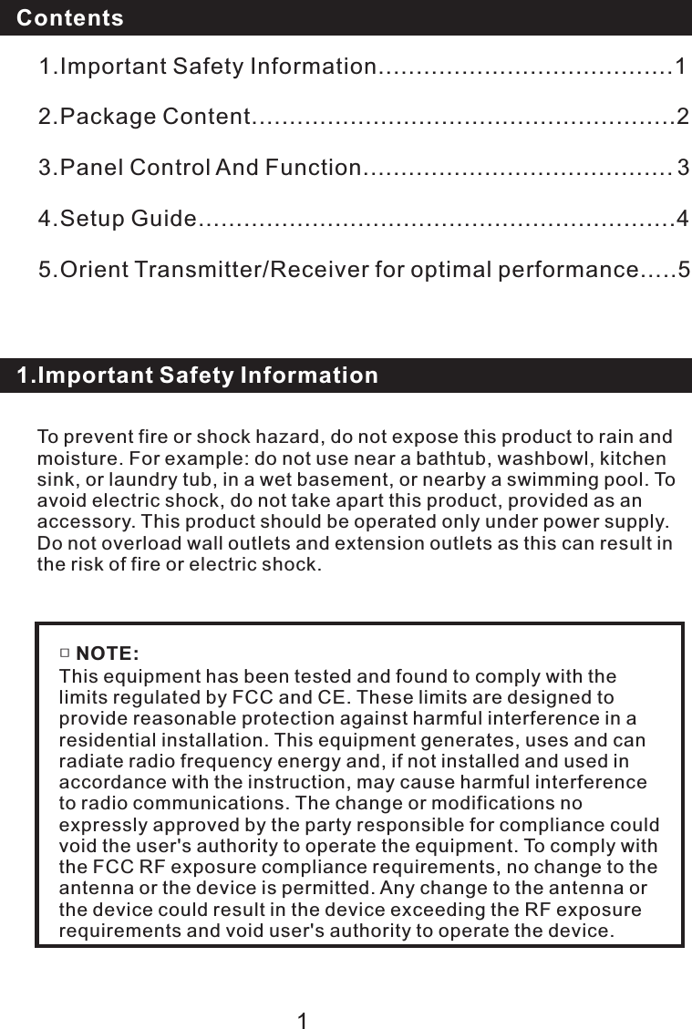 To prevent fire or shock hazard, do not expose this product to rain and moisture. For example: do not use near a bathtub, washbowl, kitchen sink, or laundry tub, in a wet basement, or nearby a swimming pool. To avoid electric shock, do not take apart this product, provided as an accessory. This product should be operated only under power supply. Do not overload wall outlets and extension outlets as this can result in the risk of fire or electric shock.Contents1.Important Safety Information1.Important Safety Information.......................................12.Package Content........................................................23.Panel Control And Function.........................................    34.Setup Guide...............................................................45.Orient Transmitter/Receiver for optimal performance.....51□ NOTE:This equipment has been tested and found to comply with the limits regulated by FCC and CE. These limits are designed to provide reasonable protection against harmful interference in a residential installation. This equipment generates, uses and can radiate radio frequency energy and, if not installed and used in accordance with the instruction, may cause harmful interference to radio communications. The change or modifications no expressly approved by the party responsible for compliance could void the user&apos;s authority to operate the equipment. To comply with the FCC RF exposure compliance requirements, no change to the antenna or the device is permitted. Any change to the antenna or the device could result in the device exceeding the RF exposure requirements and void user&apos;s authority to operate the device.