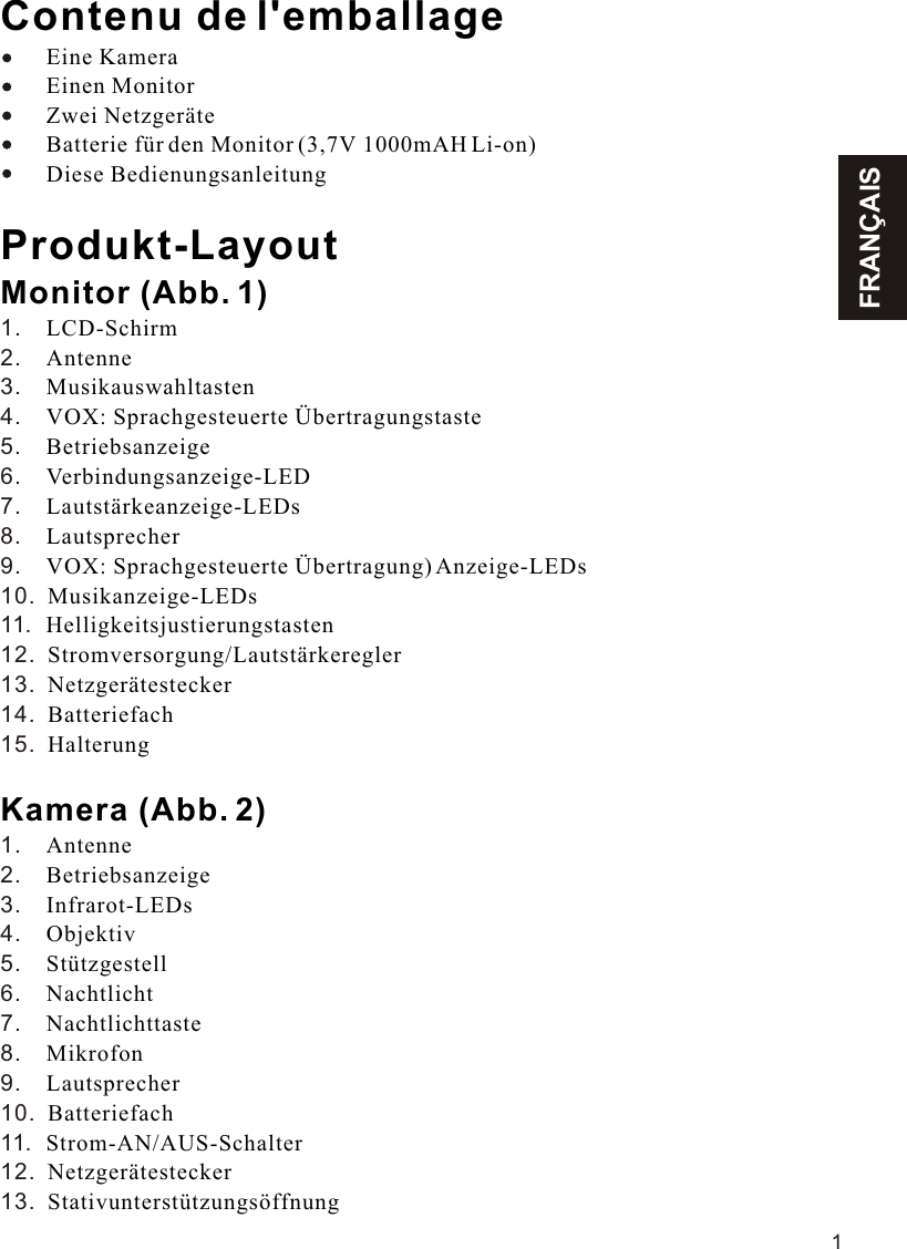 FRANÇAIS1Contenu de l&apos;emballageEine Kamera        Einen Monitor        Zwei Netzgeräte        Batterie für den Monitor (3,7V 1000mAH Li-on)        Diese BedienungsanleitungProdukt-LayoutMonitor (Abb. 1)LCD-SchirmAntenneMusikauswahltastenVOX: Sprachgesteuerte ÜbertragungstasteBetriebsanzeigeVerbindungsanzeige-LEDLautstärkeanzeige-LEDsLautsprecherVOX: Sprachgesteuerte Übertragung) Anzeige-LEDsMusikanzeige-LEDsHelligkeitsjustierungstastenStromversorgung/LautstärkereglerNetzgerätesteckerBatteriefachHalterungKamera (Abb. 2)AntenneBetriebsanzeigeInfrarot-LEDsObjektivStützgestellNachtlichtNachtlichttasteMikrofonLautsprecherBatteriefachStrom-AN/AUS-SchalterNetzgerätesteckerStativunterstützungsöffnung    1.    2.    3.    4.    5.    6.    7.    8.    9.    10.  11.  12.  13.  14.  15.  1.    2.    3.    4.    5.    6.    7.    8.    9.    10.  11.  12.  13.  11.1VOX