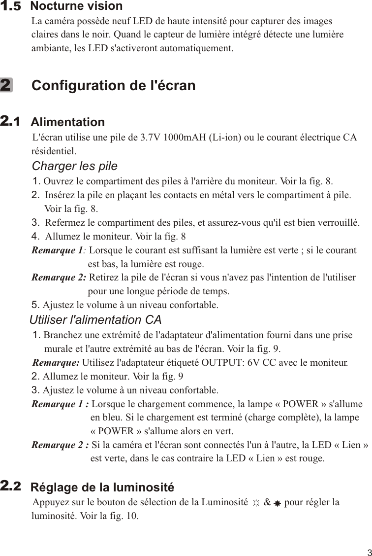 3        Nocturne vision             La caméra possède neuf LED de haute intensité pour capturer des images              claires dans le noir. Quand le capteur de lumière intégré détecte une lumière              ambiante, les LED s&apos;activeront automatiquement.   1.5             Configuration de l&apos;écran         Alimentation          L&apos;écran utilise une pile de 3.7V 1000mAH (Li-ion) ou le courant électrique CA              résidentiel.             Charger les pile          1. Ouvrez le compartiment des piles à l&apos;arrière du moniteur. Voir la fig. 8.             2.  Insérez la pile en plaçant les contacts en métal vers le compartiment à pile.                   Voir la fig. 8.             3.  Refermez le compartiment des piles, et assurez-vous qu&apos;il est bien verrouillé.             4.  Allumez le moniteur. Voir la fig. 8             Remarque 1: Lorsque le courant est suffisant la lumière est verte ; si le courant                                    est bas, la lumière est rouge.             Remarque 2: Retirez la pile de l&apos;écran si vous n&apos;avez pas l&apos;intention de l&apos;utiliser                                    pour une longue période de temps.             5. Ajustez le volume à un niveau confortable.         Utiliser l&apos;alimentation CA          1. Branchez une extrémité de l&apos;adaptateur d&apos;alimentation fourni dans une prise                   murale et l&apos;autre extrémité au bas de l&apos;écran. Voir la fig. 9.            Remarque: Utilisez l&apos;adaptateur étiqueté OUTPUT: 6V CC avec le moniteur.             2. Allumez le moniteur. Voir la fig. 9             3. Ajustez le volume à un niveau confortable.             Remarque 1 : Lorsque le chargement commence, la lampe « POWER » s&apos;allume                                     en bleu. Si le chargement est terminé (charge complète), la lampe                                     « POWER » s&apos;allume alors en vert.             Remarque 2 : Si la caméra et l&apos;écran sont connectés l&apos;un à l&apos;autre, la LED « Lien »                                     est verte, dans le cas contraire la LED « Lien » est rouge.            Réglage de la luminosité          Appuyez sur le bouton de sélection de la Luminosité      &amp;     pour régler la              luminosité. Voir la fig. 10.     2.122.211.1VOX