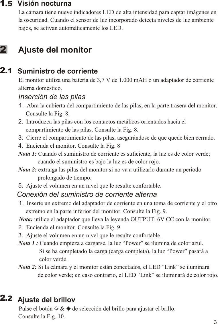 3        Visión nocturna             La cámara tiene nueve indicadores LED de alta intensidad para captar imágenes en              la oscuridad. Cuando el sensor de luz incorporado detecta niveles de luz ambiente              bajos, se activan automáticamente los LED.  1.5             Ajuste del monitor        Suministro de corriente          El monitor utiliza una batería de 3,7 V de 1.000 mAH o un adaptador de corriente              alterna doméstico.             Inserción de las pilas            1.  Abra la cubierta del compartimiento de las pilas, en la parte trasera del monitor.                  Consulte la Fig. 8.             2.  Introduzca las pilas con los contactos metálicos orientados hacia el                   compartimiento de las pilas. Consulte la Fig. 8.             3.  Cierre el compartimiento de las pilas, asegurándose de que quede bien cerrado.             4.  Encienda el monitor. Consulte la Fig. 8             Nota 1: Cuando el suministro de corriente es suficiente, la luz es de color verde;                           cuando el suministro es bajo la luz es de color rojo.             Nota 2: extraiga las pilas del monitor si no va a utilizarlo durante un período                           prolongado de tiempo.             5.  Ajuste el volumen en un nivel que le resulte confortable.          Conexión del suministro de corriente alterna          1.  Inserte un extremo del adaptador de corriente en una toma de corriente y el otro                   extremo en la parte inferior del monitor. Consulte la Fig. 9.            Nota: utilice el adaptador que lleva la leyenda OUTPUT: 6V CC con la monitor.             2.  Encienda el monitor. Consulte la Fig. 9             3.  Ajuste el volumen en un nivel que le resulte confortable.             Nota 1 : Cuando empieza a cargarse, la luz “Power” se ilumina de color azul.                            Si se ha completado la carga (carga completa), la luz “Power” pasará a                            color verde.             Nota 2: Si la cámara y el monitor están conectados, el LED “Link” se iluminará                           de color verde; en caso contrario, el LED “Link” se iluminará de color rojo.            Ajuste del brillov          Pulse el botón     &amp;     de selección del brillo para ajustar el brillo.              Consulte la Fig. 10.     2.122.211.1VOX