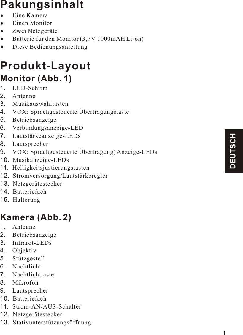 DEUTSCHPakungsinhalt    Eine Kamera        Einen Monitor        Zwei Netzgeräte        Batterie für den Monitor (3,7V 1000mAH Li-on)        Diese BedienungsanleitungProdukt-LayoutMonitor (Abb. 1)1.    LCD-Schirm2.    Antenne3.    Musikauswahltasten4.    VOX: Sprachgesteuerte Übertragungstaste5.    Betriebsanzeige6.    Verbindungsanzeige-LED7.    Lautstärkeanzeige-LEDs8.    Lautsprecher9.    VOX: Sprachgesteuerte Übertragung) Anzeige-LEDs10.  Musikanzeige-LEDs11.  Helligkeitsjustierungstasten12.  Stromversorgung/Lautstärkeregler13.  Netzgerätestecker14.  Batteriefach15.  HalterungKamera (Abb. 2)1.    Antenne2.    Betriebsanzeige3.    Infrarot-LEDs4.    Objektiv5.    Stützgestell6.    Nachtlicht7.    Nachtlichttaste8.    Mikrofon9.    Lautsprecher10.  Batteriefach11.  Strom-AN/AUS-Schalter12.  Netzgerätestecker13.  Stativunterstützungsöffnung111.1VOX