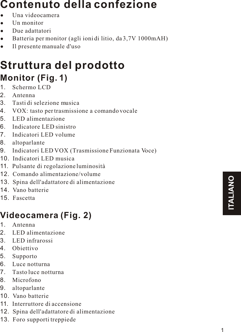 ITALIANO1Contenuto della confezione    Una videocamera        Un monitor        Due adattatori        Batteria per monitor (agli ioni di litio, da 3,7V 1000mAH)        Il presente manuale d&apos;usoStruttura del prodottoMonitor (Fig. 1)1.    Schermo LCD2.    Antenna3.    Tasti di selezione musica4.    VOX: tasto per trasmissione a comando vocale5.    LED alimentazione6.    Indicatore LED sinistro7.    Indicatori LED volume8.    altoparlante9.    Indicatori LED VOX (Trasmissione Funzionata Voce) 10.  Indicatori LED musica11.  Pulsante di regolazione luminosità12.  Comando alimentazione/volume13.  Spina dell&apos;adattatore di alimentazione14.  Vano batterie15.  FascettaVideocamera (Fig. 2)1.    Antenna2.    LED alimentazione3.    LED infrarossi4.    Obiettivo5.    Supporto6.    Luce notturna7.    Tasto luce notturna8.    Microfono9.    altoparlante10.  Vano batterie11.  Interruttore di accensione12.  Spina dell&apos;adattatore di alimentazione13.  Foro supporti treppiede11.1VOX