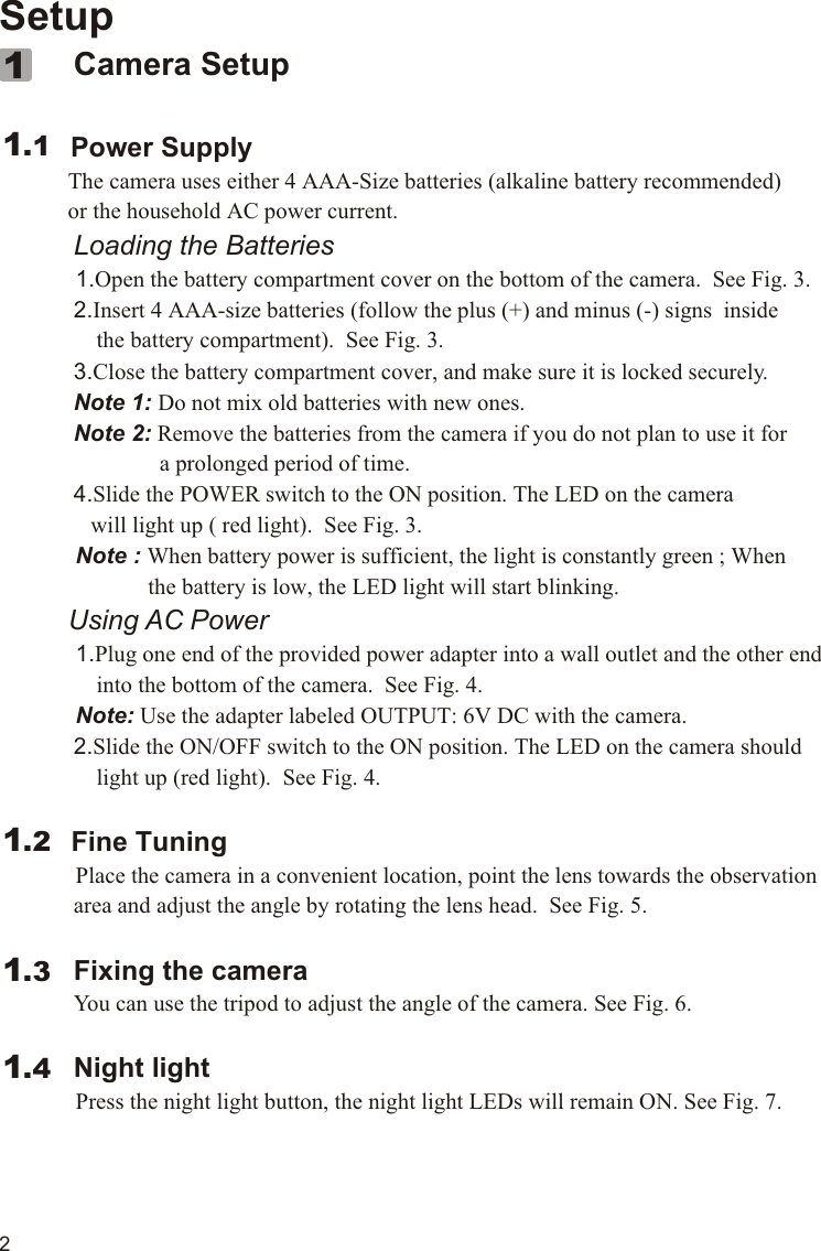 Setup             Camera Setup        Power Supply         The camera uses either 4 AAA-Size batteries (alkaline battery recommended)             or the household AC power current.             Loading the Batteries          1.Open the battery compartment cover on the bottom of the camera.  See Fig. 3.             2.Insert 4 AAA-size batteries (follow the plus (+) and minus (-) signs  inside                 the battery compartment).  See Fig. 3.             3.Close the battery compartment cover, and make sure it is locked securely.             Note 1: Do not mix old batteries with new ones.             Note 2: Remove the batteries from the camera if you do not plan to use it for                             a prolonged period of time.             4.Slide the POWER switch to the ON position. The LED on the camera                 will light up ( red light).  See Fig. 3.           Note : When battery power is sufficient, the light is constantly green ; When                          the battery is low, the LED light will start blinking.         Using AC Power          1.Plug one end of the provided power adapter into a wall outlet and the other end                  into the bottom of the camera.  See Fig. 4.            Note: Use the adapter labeled OUTPUT: 6V DC with the camera.               2.Slide the ON/OFF switch to the ON position. The LED on the camera should                  light up (red light).  See Fig. 4.            Fine Tuning          Place the camera in a convenient location, point the lens towards the observation              area and adjust the angle by rotating the lens head.  See Fig. 5.             Fixing the camera             You can use the tripod to adjust the angle of the camera. See Fig. 6.             Night light          Press the night light button, the night light LEDs will remain ON. See Fig. 7.1.111.21.31.42