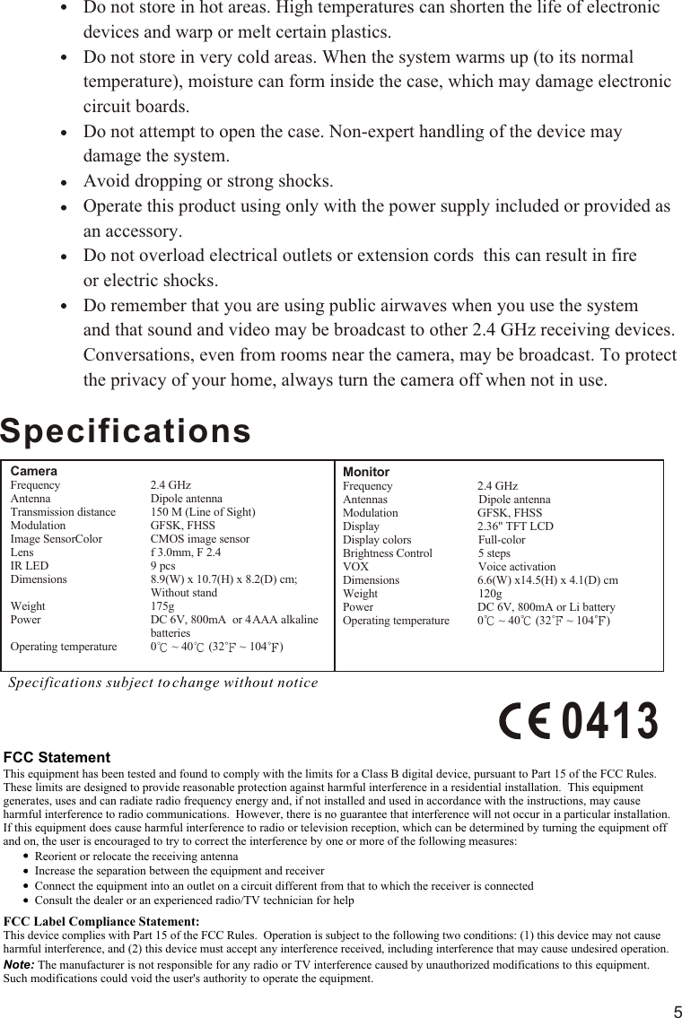 5SpecificationsSpecifications subject to change without noticeCameraFrequency                        Antenna                            Transmission distance         Modulation                      Image SensorColor          Lens                                 IR LED                               Dimensions                                                         Weight                             Power                                                          Operating temperature         FCC StatementThis equipment has been tested and found to comply with the limits for a Class B digital device, pursuant to Part 15 of the FCC Rules.  These limits are designed to provide reasonable protection against harmful interference in a residential installation.  This equipment generates, uses and can radiate radio frequency energy and, if not installed and used in accordance with the instructions, may cause harmful interference to radio communications.  However, there is no guarantee that interference will not occur in a particular installation.  If this equipment does cause harmful interference to radio or television reception, which can be determined by turning the equipment off and on, the user is encouraged to try to correct the interference by one or more of the following measures:Reorient or relocate the receiving antennaIncrease the separation between the equipment and receiverConnect the equipment into an outlet on a circuit different from that to which the receiver is connectedConsult the dealer or an experienced radio/TV technician for helpFCC Label Compliance Statement:This device complies with Part 15 of the FCC Rules.  Operation is subject to the following two conditions: (1) this device may not cause harmful interference, and (2) this device must accept any interference received, including interference that may cause undesired operation.Note: The manufacturer is not responsible for any radio or TV interference caused by unauthorized modifications to this equipment.  Such modifications could void the user&apos;s authority to operate the equipment.MonitorFrequency 2.4 GHzAntennas                              Dipole antennaModulation GFSK, FHSSDisplay 2.36&quot; TFT LCD Display colors                      Full-colorBrightness Control               5 stepsVOX                                    Voice activationDimensions 6.6(W) x14.5(H) x 4.1(D) cmWeight 120gPower DC 6V, 800mA or Li battery Operating temperature 0  ~ 40  (32  ~ 104 )Do not store in hot areas. High temperatures can shorten the life of electronic devices and warp or melt certain plastics.Do not store in very cold areas. When the system warms up (to its normal temperature), moisture can form inside the case, which may damage electronic circuit boards. Do not attempt to open the case. Non-expert handling of the device may damage the system.Avoid dropping or strong shocks.Operate this product using only with the power supply included or provided as an accessory.Do not overload electrical outlets or extension cords  this can result in fire or electric shocks.Do remember that you are using public airwaves when you use the system and that sound and video may be broadcast to other 2.4 GHz receiving devices. Conversations, even from rooms near the camera, may be broadcast. To protect the privacy of your home, always turn the camera off when not in use.        2.4 GHzDipole antenna150 M (Line of Sight)GFSK, FHSSCMOS image sensorf 3.0mm, F 2.49 pcs8.9(W) x 10.7(H) x 8.2(D) cm; Without stand175gDC 6V, 800mA  or 4 AAA alkaline batteries0  ~ 40  (32  ~ 104 )0413