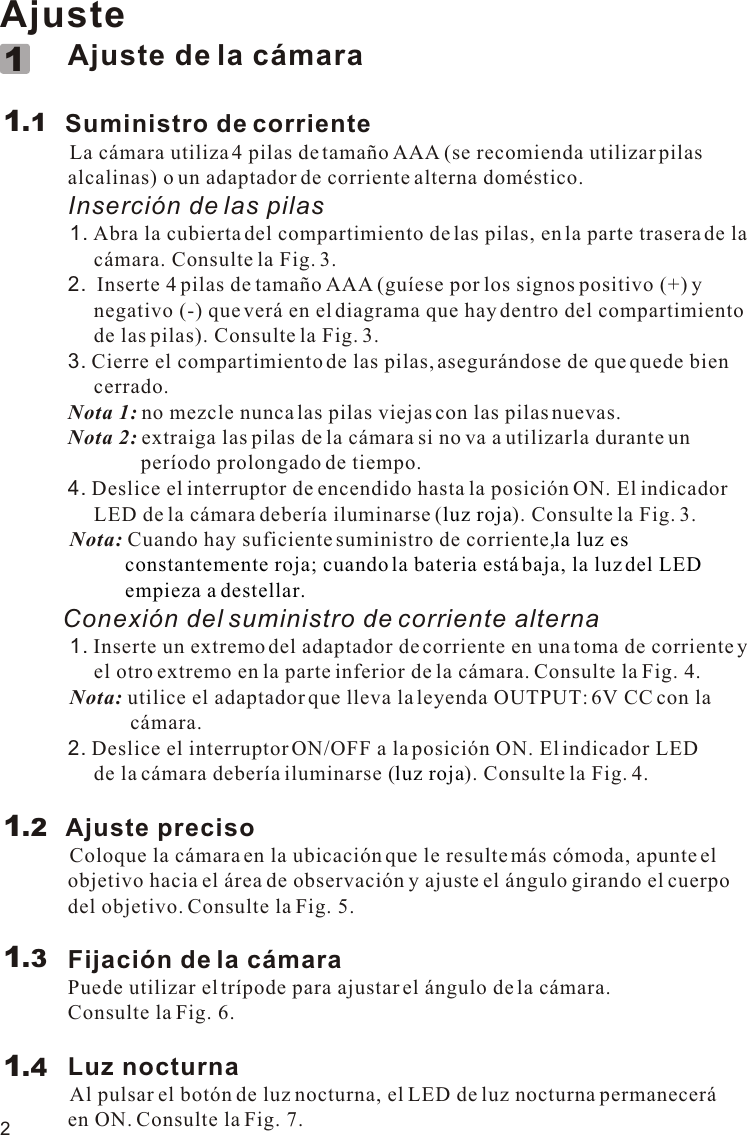 2Ajuste             Ajuste de la cámara        Suministro de corriente            La cámara utiliza 4 pilas de tamaño AAA (se recomienda utilizar pilas              alcalinas) o un adaptador de corriente alterna doméstico.             Inserción de las pilas            1. Abra la cubierta del compartimiento de las pilas, en la parte trasera de la                   cámara. Consulte la Fig. 3.             2.  Inserte 4 pilas de tamaño AAA (guíese por los signos positivo (+) y                   negativo (-) que verá en el diagrama que hay dentro del compartimiento                   de las pilas). Consulte la Fig. 3.             3. Cierre el compartimiento de las pilas, asegurándose de que quede bien                   cerrado.             Nota 1: no mezcle nunca las pilas viejas con las pilas nuevas.             Nota 2: extraiga las pilas de la cámara si no va a utilizarla durante un                            período prolongado de tiempo.             4. Deslice el interruptor de encendido hasta la posición ON. El indicador                   LED de la cámara debería iluminarse ( ). Consulte la Fig. 3.          Nota:          Conexión del suministro de corriente alterna          1. Inserte un extremo del adaptador de corriente en una toma de corriente y                   el otro extremo en la parte inferior de la cámara. Consulte la Fig. 4.            Nota: utilice el adaptador que lleva la leyenda OUTPUT: 6V CC con la                          cámara.             2. Deslice el interruptor ON/OFF a la posición ON. El indicador LED                   de la cámara debería iluminarse ( ). Consulte la Fig. 4.            Ajuste preciso          Coloque la cámara en la ubicación que le resulte más cómoda, apunte el              objetivo hacia el área de observación y ajuste el ángulo girando el cuerpo              del objetivo. Consulte la Fig. 5.             Fijación de la cámara             Puede utilizar el trípode para ajustar el ángulo de la cámara.              Consulte la Fig. 6.             Luz nocturna          Al pulsar el botón de luz nocturna, el LED de luz nocturna permanecerá              en ON. Consulte la Fig. 7.luz rojala luz es                         constantemente roja; cuando la bateria está baja, la luz del LED                         empieza a destellar. luz rojaCuando hay suficiente suministro de corriente,1.111.21.31.4