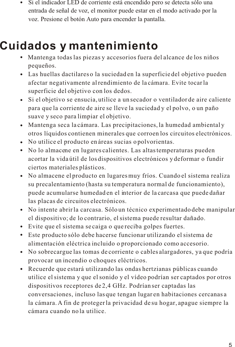 5Cuidados y mantenimiento                Mantenga todas las piezas y accesorios fuera del alcance de los niños                   pequeños.                  Las huellas dactilares o la suciedad en la superficie del objetivo pueden                   afectar negativamente al rendimiento de la cámara. Evite tocar la                   superficie del objetivo con los dedos.                  Si el objetivo se ensucia, utilice a un secador o ventilador de aire caliente                   para que la corriente de aire se lleve la suciedad y el polvo, o un paño                   suave y seco para limpiar el objetivo.                  Mantenga seca la cámara. Las precipitaciones, la humedad ambiental y                   otros líquidos contienen minerales que corroen los circuitos electrónicos.                  No utilice el producto en áreas sucias o polvorientas.                    No lo almacene en lugares calientes. Las altas temperaturas pueden                   acortar la vida útil de los dispositivos electrónicos y deformar o fundir                   ciertos materiales plásticos.                  No almacene el producto en lugares muy fríos. Cuando el sistema realiza                   su precalentamiento (hasta su temperatura normal de funcionamiento),                   puede acumularse humedad en el interior de la carcasa que puede dañar                   las placas de circuitos electrónicos.                  No intente abrir la carcasa. Sólo un técnico experimentado debe manipular                   el dispositivo; de lo contrario, el sistema puede resultar dañado.                  Evite que el sistema se caiga o que reciba golpes fuertes.                  Este producto sólo debe hacerse funcionar utilizando el sistema de                   alimentación eléctrica incluido o proporcionado como accesorio.                  No sobrecargue las tomas de corriente o cables alargadores, ya que podría                   provocar un incendio o choques eléctricos.                  Recuerde que estará utilizando las ondas hertzianas públicas cuando                   utilice el sistema y que el sonido y el vídeo podrían ser captados por otros                   dispositivos receptores de 2,4 GHz. Podrían ser captadas las                   conversaciones, incluso las que tengan lugar en habitaciones cercanas a                   la cámara. A fin de proteger la privacidad de su hogar, apague siempre la                   cámara cuando no la utilice.Si el indicador LED de corriente está encendido pero se detecta sólo una entrada de señal de voz, el monitor puede estar en el modo activado por la voz. Presione el botón Auto para encender la pantalla.