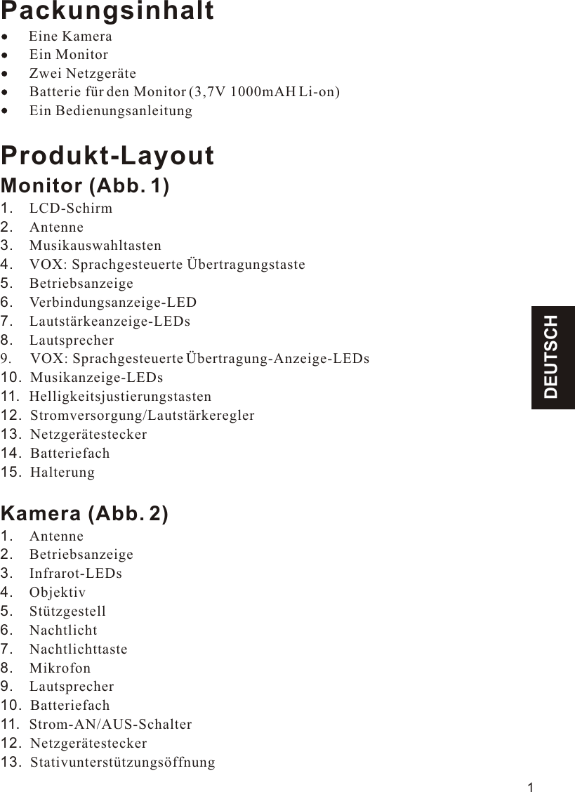 DEUTSCHPackungsinhalt    Eine Kamera        Ein Monitor        Zwei Netzgeräte        Batterie für den Monitor (3,7V 1000mAH Li-on)        Ein BedienungsanleitungProdukt-LayoutMonitor (Abb. 1)1.    LCD-Schirm2.    Antenne3.    Musikauswahltasten4.    VOX: Sprachgesteuerte Übertragungstaste5.    Betriebsanzeige6.    Verbindungsanzeige-LED7.    Lautstärkeanzeige-LEDs8.    Lautsprecher9.    10.  Musikanzeige-LEDs11.  Helligkeitsjustierungstasten12.  Stromversorgung/Lautstärkeregler13.  Netzgerätestecker14.  Batteriefach15.  HalterungKamera (Abb. 2)1.    Antenne2.    Betriebsanzeige3.    Infrarot-LEDs4.    Objektiv5.    Stützgestell6.    Nachtlicht7.    Nachtlichttaste8.    Mikrofon9.    Lautsprecher10.  Batteriefach11.  Strom-AN/AUS-Schalter12.  Netzgerätestecker13.  Stativunterstützungsöffnung VOX: Sprachgesteuerte Übertragung-Anzeige-LEDs1