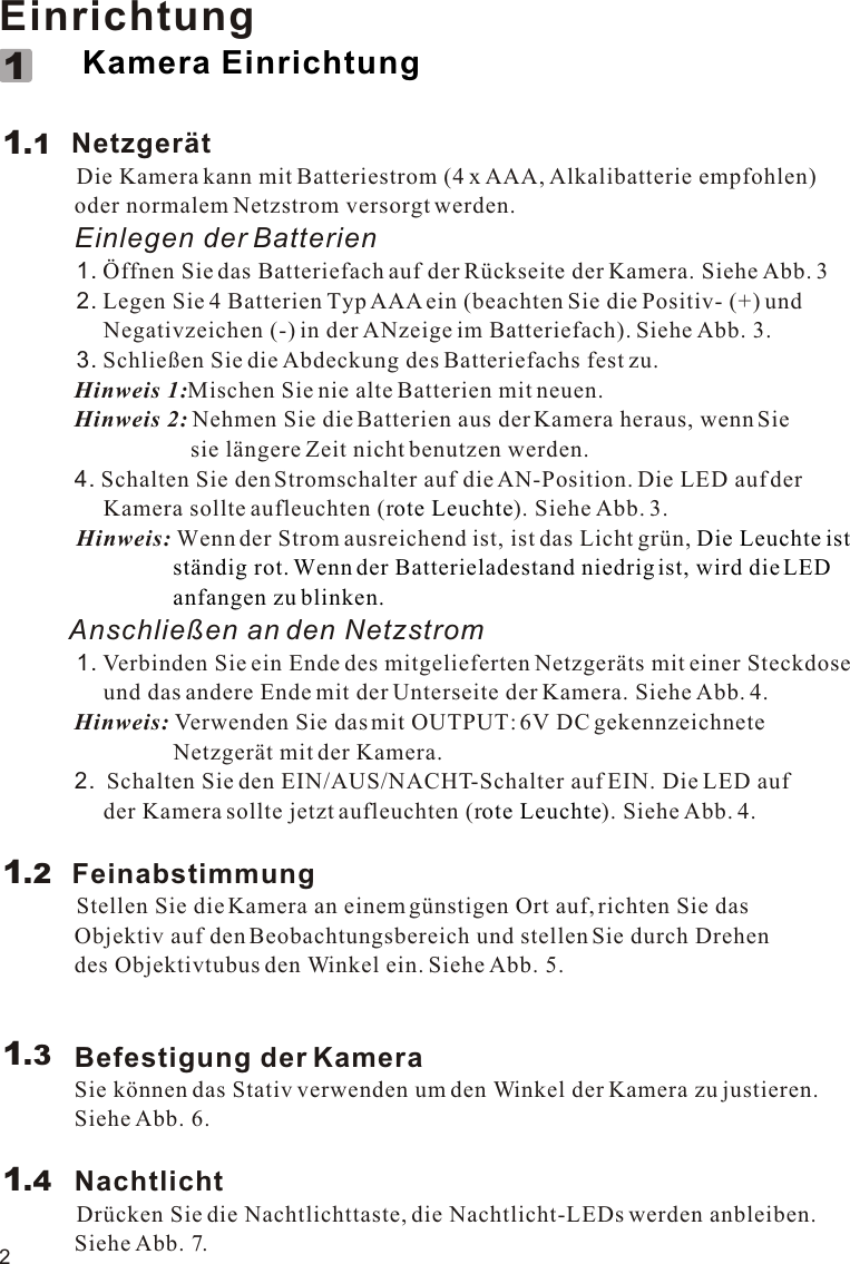 2Einrichtung                     Netzgerät          Die Kamera kann mit Batteriestrom (4 x AAA, Alkalibatterie empfohlen)              oder normalem Netzstrom versorgt werden.             Einlegen der Batterien          1. Öffnen Sie das Batteriefach auf der Rückseite der Kamera. Siehe Abb. 3          2. Legen Sie 4 Batterien Typ AAA ein (beachten Sie die Positiv- (+) und                   Negativzeichen (-) in der ANzeige im Batteriefach). Siehe Abb. 3.          3. Schließen Sie die Abdeckung des Batteriefachs fest zu.             Hinweis 1:Mischen Sie nie alte Batterien mit neuen.             Hinweis 2: Nehmen Sie die Batterien aus der Kamera heraus, wenn Sie                                  sie längere Zeit nicht benutzen werden.             4. Schalten Sie den Stromschalter auf die AN-Position. Die LED auf der                   Kamera sollte aufleuchten (r ). Siehe Abb. 3.          Hinweis: Wenn der Strom   ist, ist das Licht grün,          Anschließen an den Netzstrom          1. Verbinden Sie ein Ende des mitgelieferten Netzgeräts mit einer Steckdose                   und das andere Ende mit der Unterseite der Kamera. Siehe Abb. 4.             Hinweis: Verwenden Sie das mit OUTPUT: 6V DC gekennzeichnete                               Netzgerät mit der Kamera.             2.  Schalten Sie den EIN/AUS/NACHT-Schalter auf EIN. Die LED auf                   der Kamera sollte jetzt aufleuchten (r ). Siehe Abb. 4.            Feinabstimmung          Stellen Sie die Kamera an einem günstigen Ort auf, richten Sie das              Objektiv auf den Beobachtungsbereich und stellen Sie durch Drehen              des Objektivtubus den Winkel ein. Siehe Abb. 5.             Befestigung der Kamera             Sie können das Stativ verwenden um den Winkel der Kamera zu justieren.              Siehe Abb. 6.             Nachtlicht          Drücken Sie die Nachtlichttaste, die Nachtlicht-LEDs werden anbleiben.              Siehe Abb. 7. Kamera Einrichtungote LeuchteDie Leuchte ist                               ständig rot. Wenn der Batterieladestand niedrig ist, wird die LED                               anfangen zu blinken.ote Leuchteausreichend1.111.21.31.4