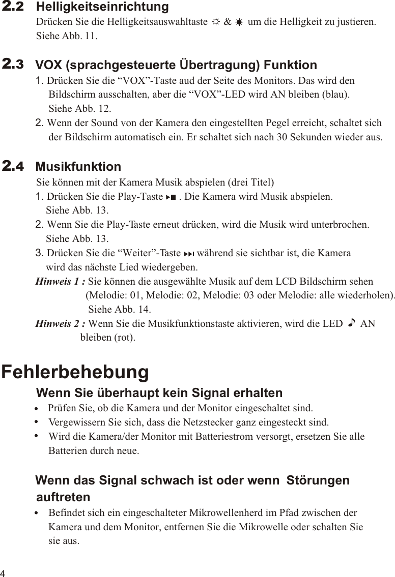 4             VOX (sprachgesteuerte Übertragung) Funktion             1. Drücken Sie die “VOX”-Taste aud der Seite des Monitors. Das wird den                   Bildschirm ausschalten, aber die “VOX”-LED wird AN bleiben (blau).                   Siehe Abb. 12.             2. Wenn der Sound von der Kamera den eingestellten Pegel erreicht, schaltet sich                   der Bildschirm automatisch ein. Er schaltet sich nach 30 Sekunden wieder aus.             Musikfunktion          Sie können mit der Kamera Musik abspielen (drei Titel)             1. Drücken Sie die Play-Taste      . Die Kamera wird Musik abspielen.                  Siehe Abb. 13.             2. Wenn Sie die Play-Taste erneut drücken, wird die Musik wird unterbrochen.                  Siehe Abb. 13.             3. Drücken Sie die “Weiter”-Taste      während sie sichtbar ist, die Kamera                  wird das nächste Lied wiedergeben.             Hinweis 1 : Sie können die ausgewählte Musik auf dem LCD Bildschirm sehen                                 (Melodie: 01, Melodie: 02, Melodie: 03 oder Melodie: alle wiederholen).                                  Siehe Abb. 14.             Hinweis 2 : Wenn Sie die Musikfunktionstaste aktivieren, wird die LED       AN                              bleiben (rot).Fehlerbehebung          Wenn Sie überhaupt kein Signal erhalten                Prüfen Sie, ob die Kamera und der Monitor eingeschaltet sind.                  Vergewissern Sie sich, dass die Netzstecker ganz eingesteckt sind.                  Wird die Kamera/der Monitor mit Batteriestrom versorgt, ersetzen Sie alle                   Batterien durch neue.             Wenn das Signal schwach ist oder wenn  Störungen           auftreten                  Befindet sich ein eingeschalteter Mikrowellenherd im Pfad zwischen der                   Kamera und dem Monitor, entfernen Sie die Mikrowelle oder schalten Sie                   sie aus.                 2.32.4HelligkeitseinrichtungDrücken Sie die Helligkeitsauswahltaste      &amp;      um die Helligkeit zu justieren. Siehe Abb. 11.2.2