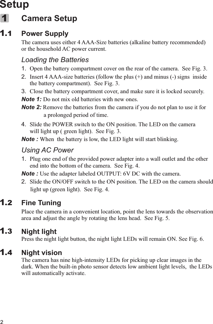 2SetupPower SupplyThe camera uses either 4 AAA-Size batteries (alkaline battery recommended) or the household AC power current.Loading the Batteries1. Open the battery compartment cover on the rear of the camera.  See Fig. 3.2. Insert 4 AAA-size batteries (follow the plus (+) and minus (-) signs  insidethe battery compartment).  See Fig. 3.3. Close the battery compartment cover, and make sure it is locked securely.Note 1: Do not mix old batteries with new ones.Note 2: Remove the batteries from the camera if you do not plan to use it for                a prolonged period of time.4. Slide the POWER switch to the ON position. The LED on the camera will light up ( green light).  See Fig. 3. Note : When  the battery is low, the LED light will start blinking.Using AC Power1. Plug one end of the provided power adapter into a wall outlet and the other end into the bottom of the camera.  See Fig. 4.Note : Use the adapter labeled OUTPUT: 6V DC with the camera.2. Slide the ON/OFF switch to the ON position. The LED on the camera should      light up (green light).  See Fig. 4.Fine TuningPlace the camera in a convenient location, point the lens towards the observation area and adjust the angle by rotating the lens head.  See Fig. 5.Night lightPress the night light button, the night light LEDs will remain ON. See Fig. 6.Night visionThe camera has nine high-intensity LEDs for picking up clear images in the dark. When the built-in photo sensor detects low ambient light levels,  the LEDs will automatically activate.Camera Setup1.111.21.31.4X 代表10，  IV 代表4， XIV 代表14， XV 代表15.I=1  II=2  III=3  IV=4  V=5  VI=6  VII=7  VIII=8  IX=9  X=10Ⅰ,Ⅱ,Ⅲ,Ⅳ,Ⅴ,Ⅵ,Ⅶ,Ⅷ,Ⅸ,Ⅹ,ⅩⅠ,ⅩⅡ,ⅩⅢ,ⅩⅣ,ⅩⅤ,ⅩⅥ,ⅩⅦ,ⅩⅧ,ⅩⅨ,ⅩⅩ. 