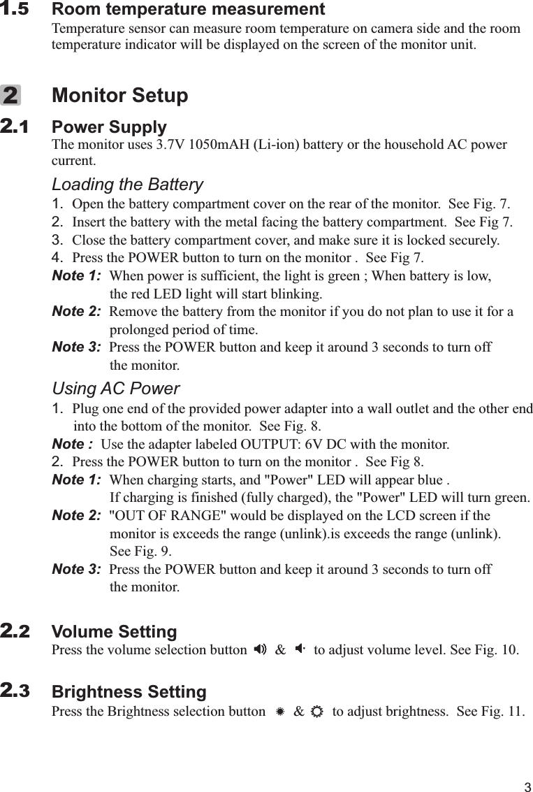 3Temperature sensor can measure room temperature on camera side and the roomtemperature indicator will be displayed on the screen of the monitor unit.Room temperature measurement1.5Power Supplycurrent.Loading the Battery1. Open the battery compartment cover on the rear of the monitor.  See Fig. 7.2. Insert the battery with the metal facing the battery compartment.  See Fig 7.3. Close the battery compartment cover, and make sure it is locked securely.4. Press the POWER button to turn on the monitor .  See Fig 7.Note 1:  When power is sufficient, the light is green ; When battery is low,                the red LED light will start blinking.Note 2:  Remove the battery from the monitor if you do not plan to use it for a                 prolonged period of time.Note 3:  Press the POWER button and keep it around 3 seconds to turn off                 the monitor.  Using AC Power1. Plug one end of the provided power adapter into a wall outlet and the other end      into the bottom of the monitor.  See Fig. 8.Note :  Use the adapter labeled OUTPUT: 6V DC with the monitor.2. Press the POWER button to turn on the monitor .  See Fig 8.Note 1:  When charging starts, and &quot;Power&quot; LED will appear blue .                If charging is finished (fully charged), the &quot;Power&quot; LED will turn green.Note 2:  &quot;OUT OF RANGE&quot; would be displayed on the LCD screen if the                monitor is exceeds the range (unlink).is exceeds the range (unlink).                 See Fig. 9. Note 3:  Press the POWER button and keep it around 3 seconds to turn off                the monitor.Volume SettingPress the volume selection button        &amp;        to adjust volume level. See Fig. 10.Brightness SettingPress the Brightness selection button        &amp;        to adjust brightness.  See Fig. 11.Monitor SetupThe monitor uses 3.7V 1050mAH (Li-ion) battery or the household AC power        2.122.22.3X 代表10，  IV 代表4， XIV 代表14， XV 代表15.I=1  II=2  III=3  IV=4  V=5  VI=6  VII=7  VIII=8  IX=9  X=10Ⅰ,Ⅱ,Ⅲ,Ⅳ,Ⅴ,Ⅵ,Ⅶ,Ⅷ,Ⅸ,Ⅹ,ⅩⅠ,ⅩⅡ,ⅩⅢ,ⅩⅣ,ⅩⅤ,ⅩⅥ,ⅩⅦ,ⅩⅧ,ⅩⅨ,ⅩⅩ. 