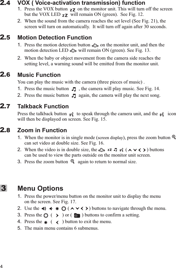 VOX ( Voice-activation transmission) function1.but the VOX LED        will remain ON (green).  See Fig 12.2. When the sound from the camera reaches the set level (See Fig  21), the screen will turn on automatically.  It will turn off again after 30 seconds.Motion Detection Function1.        on the monitor unit       2.Music FunctionYou can play the music with the camera (three pieces of music) .1.        2.        Talkback FunctionPress the talkback button        to speak through the camera unit, and the        iconwill then be displayed on screen. See Fig. 15.Zoom in Function1. When the monitor is in single mode (screen display), press the zoom buttoncan set video at double size. See Fig. 16.2. When the video is in double size, the                       (                ) buttons  can be used to view the parts outside on the monitor unit screen.3. Press the zoom button        again to return to normal size.Menu Options1. Press the power/menu button on the monitor unit to display the menu on the screen. See Fig. 17.2. Use the                       (                ) buttons to navigate through the menu.3. Press the       (        ) or (        ) buttons to confirm a setting.4. Press the       (        ) button to exit the menu.5. The main menu contains 6 submenus.Press the VOX button        on the monitor unit. This will turn off the screen. .Press the motion detection button  , and then the motion detection LED  will remain ON (green). See Fig. 13.When the baby or object movement from the camera side reaches the setting level, a warning sound will be emitted from the monitor unit.Press the music button  , the camera will play music. See Fig. 14.Press the music button  again, the camera will play the next song.    42.42.52.62.72.83X 代表10，  IV 代表4， XIV 代表14， XV 代表15.I=1  II=2  III=3  IV=4  V=5  VI=6  VII=7  VIII=8  IX=9  X=10Ⅰ,Ⅱ,Ⅲ,Ⅳ,Ⅴ,Ⅵ,Ⅶ,Ⅷ,Ⅸ,Ⅹ,ⅩⅠ,ⅩⅡ,ⅩⅢ,ⅩⅣ,ⅩⅤ,ⅩⅥ,ⅩⅦ,ⅩⅧ,ⅩⅨ,ⅩⅩ. 