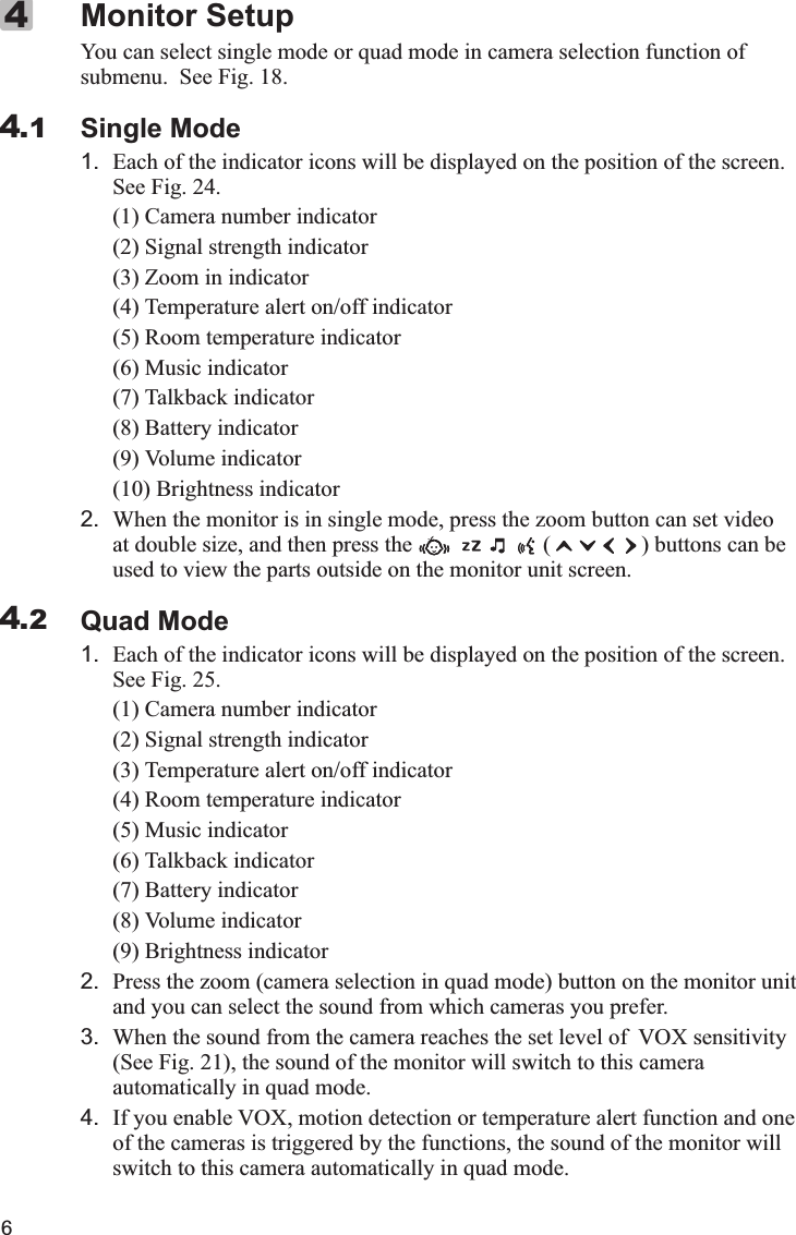 6You can select single mode or quad mode in camera selection function of submenu.  See Fig 18.Single Mode1. Each of the indicator icons will be displayed on the position of the screen. See Fig. 24.(1) Camera number indicator (2) Signal strength indicator (3) Zoom in indicator(4) Temperature alert on/off indicator (5) Room temperature indicator(6) Music indicator (7) Talkback indicator(8) Battery indicator (9) Volume indicator(10) Brightness indicator2. When the monitor is in single mode, press the zoom button can set video at double size, and then press the                       (                ) buttons can be used to view the parts outside on the monitor unit screen.Quad Mode1. Each of the indicator icons will be displayed on the position of the screen. See Fig. 25.(1) Camera number indicator (2) Signal strength indicator (3) Temperature alert on/off indicator(4) Room temperature indicator (5) Music indicator(6) Talkback indicator(7) Battery indicator(8) Volume indicator (9) Brightness indicator2. Press the zoom (camera selection in quad mode) button on the monitor unit and you can select the sound from which cameras you prefer.3. When the sound from the camera reaches the set level of  VOX sensitivity (See Fig  21), the sound of the monitor will switch to this camera automatically in quad mode.4. If you enable VOX, motion detection or temperature alert function and one of the cameras is triggered by the functions, the sound of the monitor will switch to this camera automatically in quad mode.Monitor Setup. .44.14.2X 代表10，  IV 代表4， XIV 代表14， XV 代表15.I=1  II=2  III=3  IV=4  V=5  VI=6  VII=7  VIII=8  IX=9  X=10Ⅰ,Ⅱ,Ⅲ,Ⅳ,Ⅴ,Ⅵ,Ⅶ,Ⅷ,Ⅸ,Ⅹ,ⅩⅠ,ⅩⅡ,ⅩⅢ,ⅩⅣ,ⅩⅤ,ⅩⅥ,ⅩⅦ,ⅩⅧ,ⅩⅨ,ⅩⅩ. 