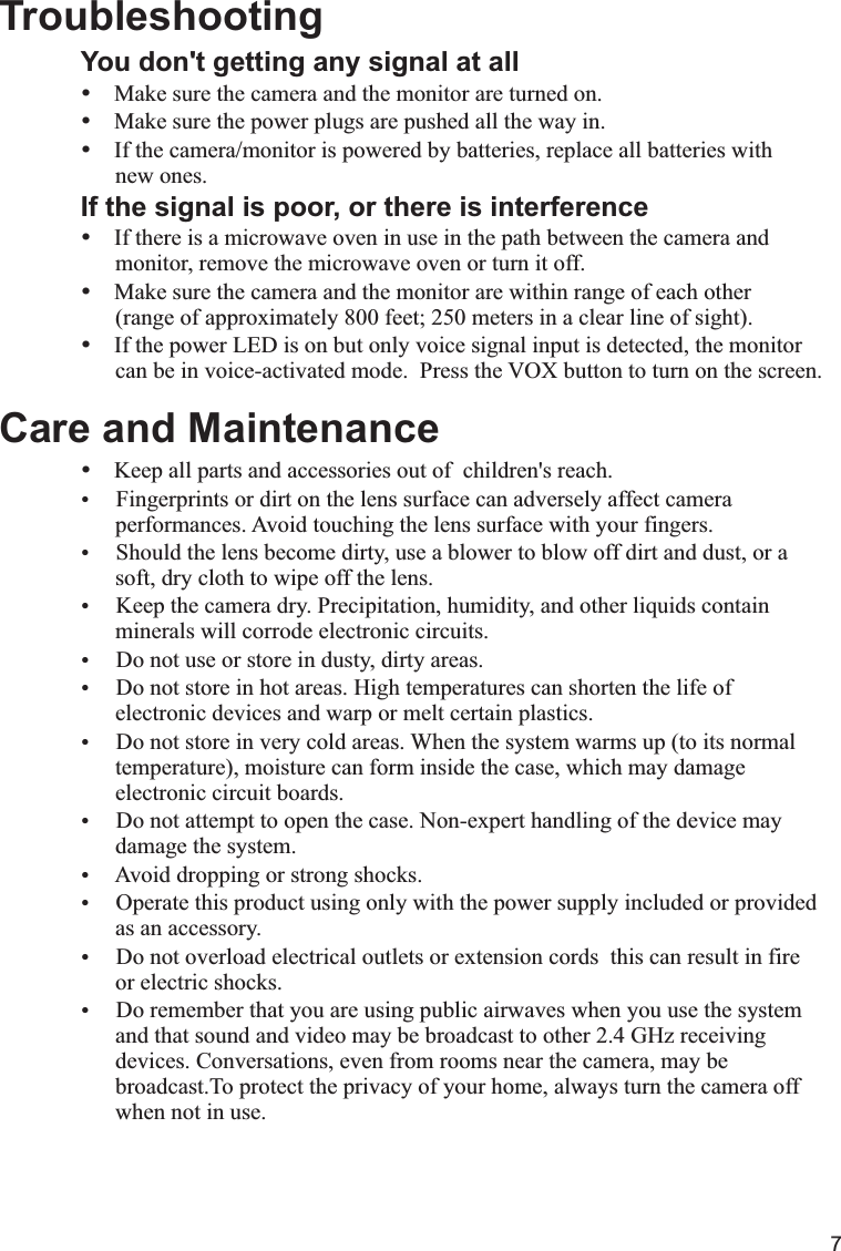 7You don&apos;t getting any signal at allŸŸMake sure the power plugs are pushed all the way in.ŸIf the camera/monitor is powered by batteries, replace all batteries with       new ones.If the signal is poor, or there is interferenceŸIf there is a microwave oven in use in the path between the camera and      monitor, remove the microwave oven or turn it off.ŸMake sure the camera and the monitor are within range of each other      (range of approximately 800 feet; 250 meters in a clear line of sight).ŸIf the power LED is on but only voice signal input is detected, the monitor      can be in voice-activated mode.  Press the VOX button to turn on the screen.Care and MaintenanceŸKeep all parts and accessories out of  children&apos;s reach.Ÿ Fingerprints or dirt on the lens surface can adversely affect camera       performances. Avoid touching the lens surface with your fingers.Ÿ Should the lens become dirty, use a blower to blow off dirt and dust, or a        soft, dry cloth to wipe off the lens.Ÿ Keep the camera dry. Precipitation, humidity, and other liquids contain      minerals will corrode electronic circuits.Ÿ Do not use or store in dusty, dirty areas.Ÿ Do not store in hot areas. High temperatures can shorten the life of       electronic devices and warp or melt certain plastics.Ÿ Do not store in very cold areas. When the system warms up (to its normal      temperature), moisture can form inside the case, which may damage      electronic circuit boards. Ÿ Do not attempt to open the case. Non-expert handling of the device may      damage the system.Ÿ Avoid dropping or strong shocks.Ÿ Operate this product using only with the power supply included or provided      as an accessory.Ÿ Do not overload electrical outlets or extension cords  this can result in fire       or electric shocks.Ÿ Do remember that you are using public airwaves when you use the system      and that sound and video may be broadcast to other 2.4 GHz receiving      devices. Conversations, even from rooms near the camera, may be      broadcast.To protect the privacy of your home, always turn the camera off      when not in use.  TroubleshootingMake sure the camera and the monitor are turned on.X 代表10，  IV 代表4， XIV 代表14， XV 代表15.I=1  II=2  III=3  IV=4  V=5  VI=6  VII=7  VIII=8  IX=9  X=10Ⅰ,Ⅱ,Ⅲ,Ⅳ,Ⅴ,Ⅵ,Ⅶ,Ⅷ,Ⅸ,Ⅹ,ⅩⅠ,ⅩⅡ,ⅩⅢ,ⅩⅣ,ⅩⅤ,ⅩⅥ,ⅩⅦ,ⅩⅧ,ⅩⅨ,ⅩⅩ. 