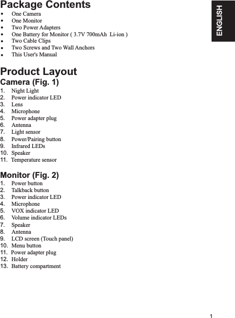 1ENGLISHPackage Contents               One Monitor        Two Power Adapters                One Battery for Monitor ( 3.7V 700mAh  Li-ion )                    Two Cable Clips        Two Screws and Two Wall Anchors               This User&apos;s ManualProduct LayoutCamera (Fig. 1)1.    Night Light  2.    Power indicator LED3.    Lens4.    Microphone5.    Power adapter plug6.    Antenna7.    Light sensor8.    Power/Pairing button9.    Infrared LEDs10.  Speaker11.  Temperature sensorMonitor (Fig. 2)1.    Power button2.    Talkback button3.    Power indicator LED4.    Microphone5.    VOX indicator LED6.    Volume indicator LEDs7.    Speaker8.    Antenna9.    LCD screen (Touch panel)10.  Menu button11.  Power adapter plug12.  Holder13.  Battery compartment        One Camera     