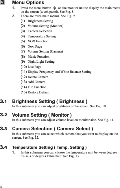 41. Press the menu button        on the monitor unit to display the main menu on the screen (touch panel). See Fig. 8.2. There are three main menus. See Fig. 9.     (1)   Brightness Setting      (2)   Volume Setting (Monitor)      (3)   Camera Selection      (4)   Temperature Setting      (5)   VOX Function      (6)   Next Page      (7)   Volume Setting (Camera)      (8)   Music Function      (9)   Night Light Setting     (10) Last Page       (11) Display Frequency and White Balance Setting      (12) Delete Camera       (13) Add Camera      (14) Flip Function      (15) Restore DefaultBrightness Setting ( Brightness )In this submenu you can adjust brightness of the screen. See Fig. 10.Volume Setting ( Monitor )In this submenu you can adjust volume level on monitor side. See Fig. 11.Camera Selection ( Camera Select )In this submenu you can select which camera that you want to display on the screen. See Fig. 12.Temperature Setting ( Temp. Setting )1. In this submenu you can choose the temperature unit between degrees Celsius or degrees Fahrenheit. See Fig. 13.Menu Options33.13.23.33.4