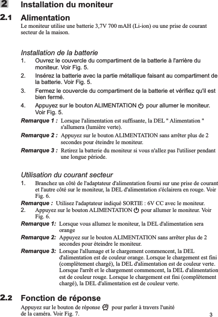 3Installation du moniteurAlimentationLe moniteur utilise une batterie 3,7V 700 mAH (Li-ion) ou une prise de courant secteur de la maison.Installation de la batterie1. Ouvrez le couvercle du compartiment de la batterie à l&apos;arrière du moniteur. Voir Fig. 5.2. Insérez la batterie avec la partie métallique faisant au compartiment de la batterie. Voir Fig. 5.3. Fermez le couvercle du compartiment de la batterie et vérifiez qu&apos;il est bien fermé.4. Appuyez sur le bouton ALIMENTATION      pour allumer le moniteur. Voir Fig. 5.Remarque 1 :  Lorsque l&apos;alimentation est suffisante, la DEL   Alimentation   s&apos;allumera (lumière verte). Remarque 2 :  Appuyez sur le bouton ALIMENTATION sans arrêter plus de 2 secondes pour éteindre le moniteur.Remarque 3 :  Retirez la batterie du moniteur si vous n&apos;allez pas l&apos;utiliser pendant une longue période.Utilisation du courant secteur1. Branchez un côté de l&apos;adaptateur d&apos;alimentation fourni sur une prise de courant et l&apos;autre côté sur le moniteur, la DEL d&apos;alimentation s&apos;éclairera en rouge. Voir Fig. 6.Remarque :  Utilisez l&apos;adaptateur indiqué SORTIE : 6V CC avec le moniteur.2. Appuyez sur le bouton ALIMENTATION      pour allumer le moniteur. Voir Fig. 6.Remarque 1:  Lorsque vous allumez le moniteur, la DEL d&apos;alimentation sera orange                         Remarque 2:  Appuyez sur le bouton ALIMENTATION sans arrêter plus de 2 secondes pour éteindre le moniteur.                Remarque 3:  Lorsque l&apos;allumage et le chargement commencent, la DEL d&apos;alimentation est de couleur orange. Lorsque le chargement est fini (complètement chargé), la DEL d&apos;alimentation est de couleur verte. Lorsque l&apos;arrêt et le chargement commencent, la DEL d&apos;alimentation est de couleur rouge. Lorsque le chargement est fini (complètement chargé), la DEL d&apos;alimentation est de couleur verte.Fonction de réponseAppuyez sur le bouton de réponse        pour parler à travers l&apos;unité de la caméra. Voir Fig. 7.&quot; &quot;2.122.2