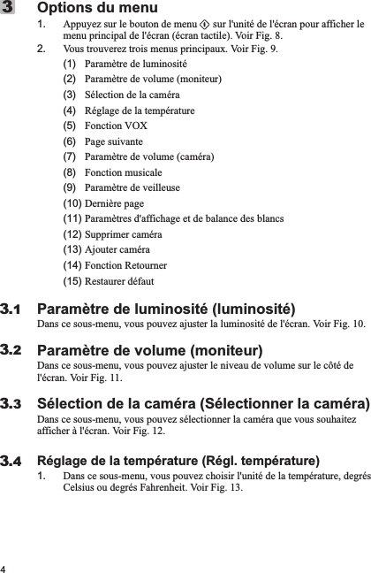 4Options du menu1. Appuyez sur le bouton de menu      sur l&apos;unité de l&apos;écran pour afficher le menu principal de l&apos;écran (écran tactile). Voir Fig. 8.2. Vous trouverez trois menus principaux. Voir Fig. 9.     (1)   Paramètre de luminosité      (2)   Paramètre de volume (moniteur)      (3)   Sélection de la caméra      (4)   Réglage de la température      (5)   Fonction VOX      (6)   Page suivante      (7)   Paramètre de volume (caméra)      (8)   Fonction musicale      (9)   Paramètre de veilleuse     (10) Dernière page      (11) Paramètres d&apos;affichage et de balance des blancs      (12) Supprimer caméra       (13) Ajouter caméra      (14) Fonction Retourner      (15) Restaurer défautParamètre de luminosité (luminosité)Dans ce sous-menu, vous pouvez ajuster la luminosité de l&apos;écran. Voir Fig. 10.Paramètre de volume (moniteur)Dans ce sous-menu, vous pouvez ajuster le niveau de volume sur le côté de l&apos;écran. Voir Fig. 11.Sélection de la caméra (Sélectionner la caméra)Dans ce sous-menu, vous pouvez sélectionner la caméra que vous souhaitez afficher à l&apos;écran. Voir Fig. 12.Réglage de la température (Régl. température)1. Dans ce sous-menu, vous pouvez choisir l&apos;unité de la température, degrés Celsius ou degrés Fahrenheit. Voir Fig. 13.33.13.23.33.4