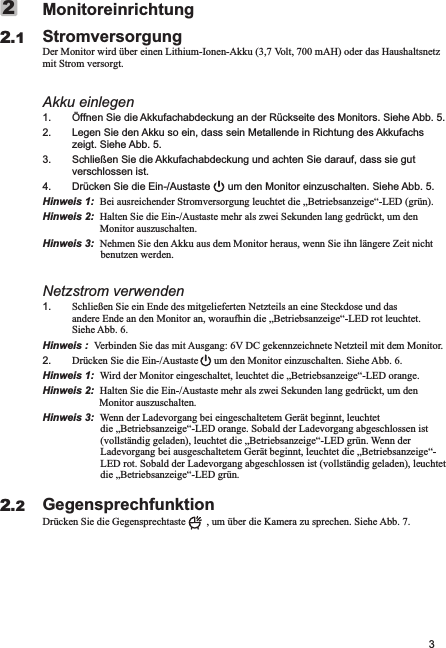 3MonitoreinrichtungStromversorgungDer Monitor wird über einen Lithium-Ionen-Akku (3,7 Volt, 700 mAH) oder das Haushaltsnetz mit Strom versorgt.Akku einlegen1. Öffnen Sie die Akkufachabdeckung an der Rückseite des Monitors. Siehe Abb. 5.2. Legen Sie den Akku so ein, dass sein Metallende in Richtung des Akkufachs zeigt. Siehe Abb. 5.3. Schließen Sie die Akkufachabdeckung und achten Sie darauf, dass sie gut verschlossen ist.4. Drücken Sie die Ein-/Austaste      um den Monitor einzuschalten. Siehe Abb. 5.Hinweis 1:  Bei ausreichender Stromversorgung leuchtet die „Betriebsanzeige“-LED (grün). Hinweis 2:  Halten Sie die Ein-/Austaste mehr als zwei Sekunden lang gedrückt, um den Monitor auszuschalten.Hinweis 3:  Nehmen Sie den Akku aus dem Monitor heraus, wenn Sie ihn längere Zeit nicht benutzen werden.Netzstrom verwenden1. Schließen Sie ein Ende des mitgelieferten Netzteils an eine Steckdose und das andere Ende an den Monitor an, woraufhin die „Betriebsanzeige“-LED rot leuchtet. Siehe Abb. 6.Hinweis :  Verbinden Sie das mit Ausgang: 6V DC gekennzeichnete Netzteil mit dem Monitor.2. Drücken Sie die Ein-/Austaste      um den Monitor einzuschalten. Siehe Abb. 6.Hinweis 1:  Wird der Monitor eingeschaltet, leuchtet die „Betriebsanzeige“-LED orange.                         Hinweis 2:  Halten Sie die Ein-/Austaste mehr als zwei Sekunden lang gedrückt, um den Monitor auszuschalten.                Hinweis 3:  Wenn der Ladevorgang bei eingeschaltetem Gerät beginnt, leuchtet die „Betriebsanzeige“-LED orange. Sobald der Ladevorgang abgeschlossen ist (vollständig geladen), leuchtet die „Betriebsanzeige“-LED grün. Wenn der Ladevorgang bei ausgeschaltetem Gerät beginnt, leuchtet die „Betriebsanzeige“-LED rot. Sobald der Ladevorgang abgeschlossen ist (vollständig geladen), leuchtet die „Betriebsanzeige“-LED grün.GegensprechfunktionDrücken Sie die Gegensprechtaste        , um über die Kamera zu sprechen. Siehe Abb. 7.2.122.2