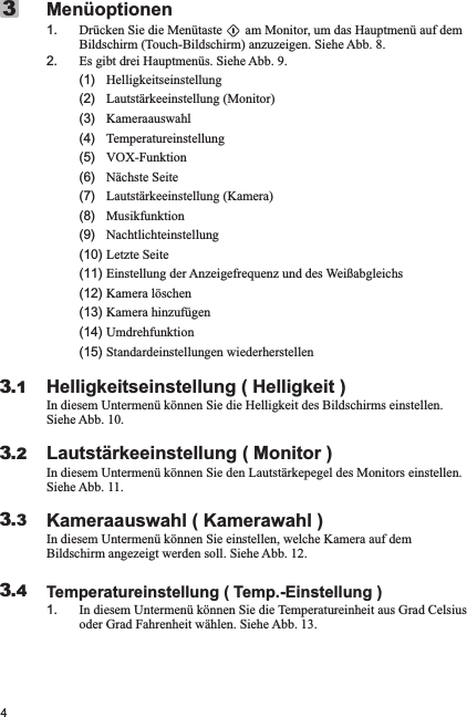 4Menüoptionen1. Drücken Sie die Menütaste       am Monitor, um das Hauptmenü auf dem Bildschirm (Touch-Bildschirm) anzuzeigen. Siehe Abb. 8.2. Es gibt drei Hauptmenüs. Siehe Abb. 9.     (1)   Helligkeitseinstellung      (2)   Lautstärkeeinstellung (Monitor)      (3)   Kameraauswahl      (4)   Temperatureinstellung      (5)   VOX-Funktion      (6)   Nächste Seite      (7)   Lautstärkeeinstellung (Kamera)      (8)   Musikfunktion      (9)   Nachtlichteinstellung     (10) Letzte Seite       (11) Einstellung der Anzeigefrequenz und des Weißabgleichs      (12) Kamera löschen       (13) Kamera hinzufügen      (14) Umdrehfunktion      (15) Standardeinstellungen wiederherstellenHelligkeitseinstellung ( Helligkeit )In diesem Untermenü können Sie die Helligkeit des Bildschirms einstellen. Siehe Abb. 10.Lautstärkeeinstellung ( Monitor )In diesem Untermenü können Sie den Lautstärkepegel des Monitors einstellen. Siehe Abb. 11.Kameraauswahl ( Kamerawahl )In diesem Untermenü können Sie einstellen, welche Kamera auf dem Bildschirm angezeigt werden soll. Siehe Abb. 12.Temperatureinstellung ( Temp.-Einstellung )1. In diesem Untermenü können Sie die Temperatureinheit aus Grad Celsius oder Grad Fahrenheit wählen. Siehe Abb. 13.33.13.23.33.4