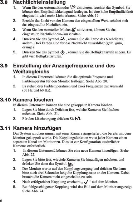 6Nachtlichteinstellung1. Wenn Sie den Automatikmodus        aktivieren, leuchtet das Symbol. Sie können den Empfindlichkeitsgrad festlegen. Ist eine hohe Empfindlichkeit eingestellt, wird mehr Licht erkannt. Siehe Abb. 19.2. Erreicht das Licht von der Kamera den eingestellten Wert, schaltet sich das eingestellte Nachtlicht ein.3. Wenn Sie den manuellen Modus       aktivieren, können Sie das eingestellte Nachtlicht ein-/ausschalten.4. Drücken Sie das Symbol       , können Sie die Farbe des Nachtlichts ändern. Drei Farben sind für das Nachtlicht auswählbar (gelb, grün, orange). 5. Drücken Sie das Symbol       , können Sie die Helligkeitsstufe ändern. Es gibt vier Helligkeitsstufen.Einstellung der Anzeigefrequenz und des Weißabgleichs1. In diesem Untermenü können Sie die optimale Frequenz und Farbtemperatur für den Monitor festlegen. Siehe Abb. 20.2. Es stehen drei Farbtemperaturen und zwei Frequenzen zur Auswahl (50 Hz und 60 Hz). Kamera löschenIn diesem Untermenü können Sie eine gekoppelte Kamera löschen.1. Legen Sie bitte durch Drücken fest, welche Kameras Sie löschen möchten. Siehe Abb. 21.2. Für den Löschvorgang drücken Sie      .Kamera hinzufügenDas System wird zusammen mit einer Kamera ausgeliefert, die bereits mit dem Monitor gekoppelt wurde. Die Kopplungsfunktion weist jeder Kamera einen separaten Kanal am Monitor zu. Dies ist zur Konfiguration zusätzlicher Kameras erforderlich.1.  In diesem Untermenü können Sie eine neue Kamera hinzufügen. Siehe Abb. 22.2. Legen Sie bitte fest, wieviele Kameras Sie hinzufügen möchten, und drücken Sie dann das Symbol. 3. Der Monitor wartet auf den Kopplungsvorgang und drücken Sie dann bitte auch drei Sekunden lang die Kopplungstaste an der Kamera. Dabei braucht die Kamera nicht eingeschaltet zu sein.4. Nach erfolgreicher Kopplung erscheint „       “ auf dem Monitor. 5. Bei fehlgeschlagener Kopplung wird das Bild auf dem Monitor angezeigt. Siehe Abb. 24.3.113.103.93.8