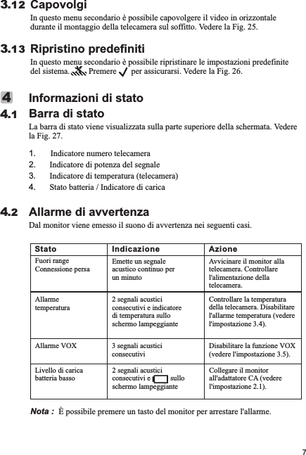 Allarme di avvertenzaDal monitor viene emesso il suono di avvertenza nei seguenti casi.4.2Informazioni di statoBarra di statoLa barra di stato viene visualizzata sulla parte superiore della schermata. Vedere la Fig. 27.1       Indicatore numero telecamera2. Indicatore di potenza del segnale3. Indicatore di temperatura (telecamera)4. Stato batteria / Indicatore di carica.44.1CapovolgiIn questo menu secondario è possibile capovolgere il video in orizzontale durante il montaggio della telecamera sul soffitto. Vedere la Fig. 25.3.12Ripristino predefinitiIn questo menu secondario è possibile ripristinare le impostazioni predefinite del sistema.         Premere       per assicurarsi. Vedere la Fig. 26.3.137Nota :  È possibile premere un tasto del monitor per arrestare l&apos;allarme.Stato Indicazione AzioneFuori rangeConnessione persaEmette un segnale acustico continuo per un minutoAvvicinare il monitor alla telecamera. Controllare l&apos;alimentazione della telecamera.Allarme temperatura2 segnali acustici consecutivi e indicatore di temperatura sullo schermo lampeggianteControllare la temperatura della telecamera. Disabilitare l&apos;allarme temperatura (vedere l&apos;impostazione 3.4).Allarme VOX 3 segnali acustici consecutiviDisabilitare la funzione VOX (vedere l&apos;impostazione 3.5).Livello di carica batteria basso2 segnali acustici consecutivi e           sullo schermo lampeggianteCollegare il monitor all&apos;adattatore CA (vedere l&apos;impostazione 2.1).