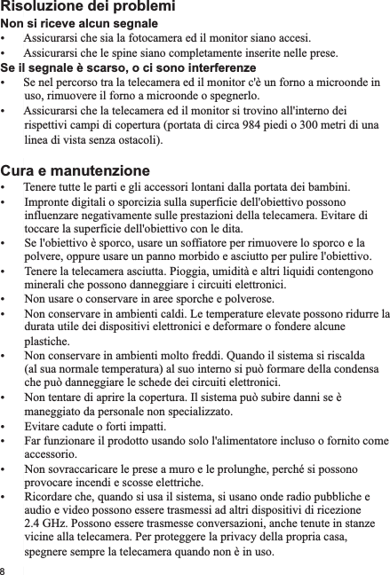 Non si riceve alcun segnaleŸŸAssicurarsi che le spine siano completamente inserite nelle prese.Se il segnale è scarso, o ci sono interferenzeŸSe nel percorso tra la telecamera ed il monitor c&apos;è un forno a microonde in         uso, rimuovere il forno a microonde o spegnerlo.ŸAssicurarsi che la telecamera ed il monitor si trovino all&apos;interno dei         rispettivi campi di copertura (portata di circa 984 piedi o 300 metri di una          linea di vista senza ostacoli).Cura e manutenzioneŸTenere tutte le parti e gli accessori lontani dalla portata dei bambini.Ÿ Impronte digitali o sporcizia sulla superficie dell&apos;obiettivo possono         influenzare negativamente sulle prestazioni della telecamera. Evitare di        toccare la superficie dell&apos;obiettivo con le dita.Ÿ Se l&apos;obiettivo è sporco, usare un soffiatore per rimuovere lo sporco e la         polvere, oppure usare un panno morbido e asciutto per pulire l&apos;obiettivo.Ÿ Tenere la telecamera asciutta. Pioggia, umidità e altri liquidi contengono         minerali che possono danneggiare i circuiti elettronici.Ÿ Non usare o conservare in aree sporche e polverose.Ÿ Non conservare in ambienti caldi. Le temperature elevate possono ridurre la         durata utile dei dispositivi elettronici e deformare o fondere alcune         plastiche.Ÿ Non conservare in ambienti molto freddi. Quando il sistema si riscalda         (al sua normale temperatura) al suo interno si può formare della condensa         che può danneggiare le schede dei circuiti elettronici. Ÿ Non tentare di aprire la copertura. Il sistema può subire danni se è         maneggiato da personale non specializzato.Ÿ Evitare cadute o forti impatti.Ÿ Far funzionare il prodotto usando solo l&apos;alimentatore incluso o fornito come         accessorio.Ÿ Non sovraccaricare le prese a muro e le prolunghe, perché si possono        provocare incendi e scosse elettriche.Ÿ Ricordare che, quando si usa il sistema, si usano onde radio pubbliche e        audio e video possono essere trasmessi ad altri dispositivi di ricezione         2.4 GHz. Possono essere trasmesse conversazioni, anche tenute in stanze        vicine alla telecamera. Per proteggere la privacy della propria casa,         spegnere sempre la telecamera quando non è in uso. Risoluzione dei problemiAssicurarsi che sia la fotocamera ed il monitor siano accesi.8