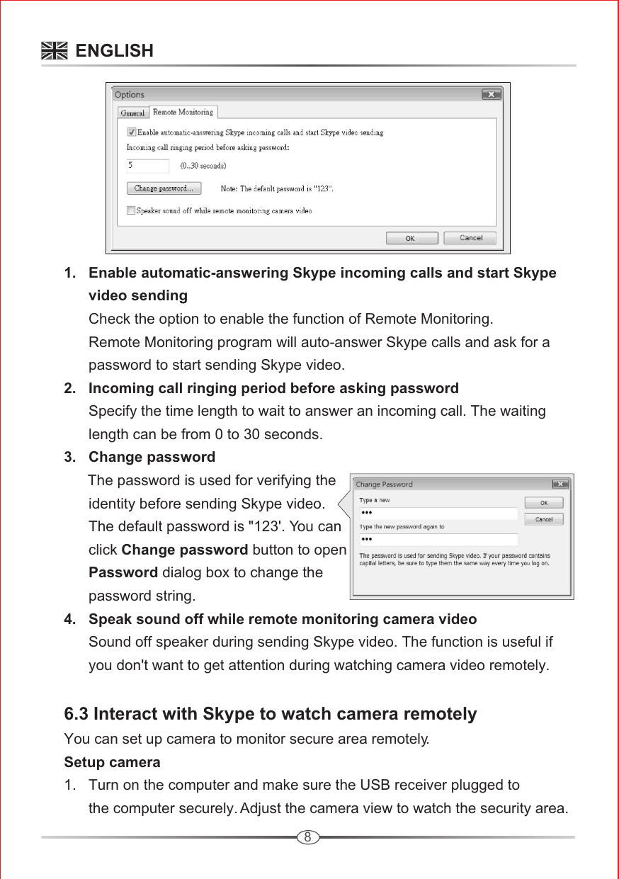 8      3.   Change password            The password is used for verifying the             identity before sending Skype video.             The default password is &quot;123&apos;. You can             click Change password button to open             Password dialog box to change the             password string.       4.   Speak sound off while remote monitoring camera video             Sound off speaker during sending Skype video. The function is useful if             you don&apos;t want to get attention during watching camera video remotely.      6.3 Interact with Skype to watch camera remotely     You can set up camera to monitor secure area remotely.      Setup camera       1.   Turn on the computer and make sure the USB receiver plugged to             the computer securely. Adjust the camera view to watch the security area.        1.   Enable automatic-answering Skype incoming calls and start Skype             video sending            Check the option to enable the function of Remote Monitoring.             Remote Monitoring program will auto-answer Skype calls and ask for a             password to start sending Skype video.      2.   Incoming call ringing period before asking password            Specify the time length to wait to answer an incoming call. The waiting             length can be from 0 to 30 seconds.          ENGLISH