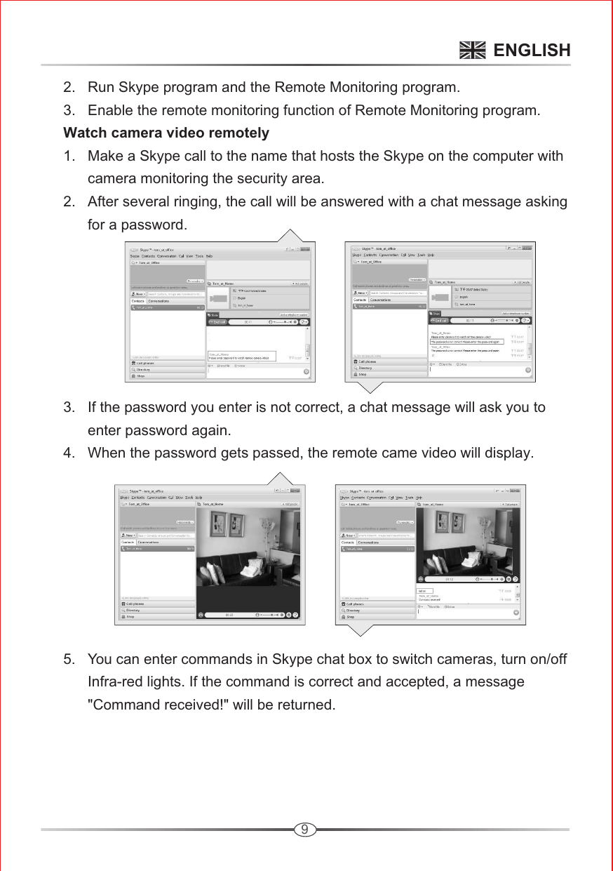 9      2.   Run Skype program and the Remote Monitoring program.       3.   Enable the remote monitoring function of Remote Monitoring program.       Watch camera video remotely       1.   Make a Skype call to the name that hosts the Skype on the computer with             camera monitoring the security area.       2.   After several ringing, the call will be answered with a chat message asking            for a password.              3.   If the password you enter is not correct, a chat message will ask you to             enter password again.        4.   When the password gets passed, the remote came video will display.               5.   You can enter commands in Skype chat box to switch cameras, turn on/off             Infra-red lights. If the command is correct and accepted, a message             &quot;Command received!&quot; will be returned. ENGLISH